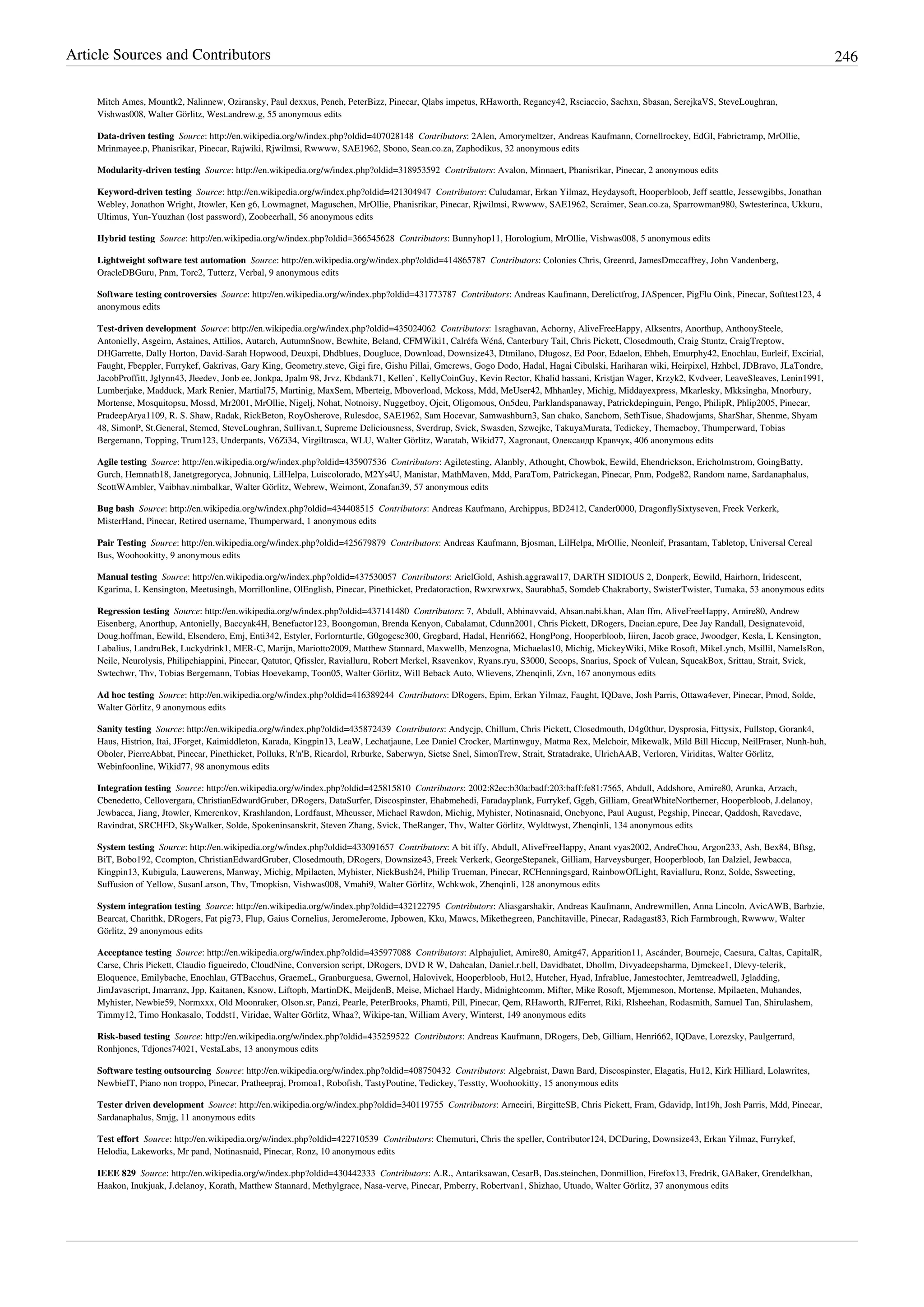 Article Sources and Contributors 246
Mitch Ames, Mountk2, Nalinnew, Oziransky, Paul dexxus, Peneh, PeterBizz, Pinecar, Qlabs impetus, RHaworth, Regancy42, Rsciaccio, Sachxn, Sbasan, SerejkaVS, SteveLoughran,
Vishwas008, Walter Görlitz, West.andrew.g, 55 anonymous edits
Data-driven testing  Source: http://en.wikipedia.org/w/index.php?oldid=407028148  Contributors: 2Alen, Amorymeltzer, Andreas Kaufmann, Cornellrockey, EdGl, Fabrictramp, MrOllie,
Mrinmayee.p, Phanisrikar, Pinecar, Rajwiki, Rjwilmsi, Rwwww, SAE1962, Sbono, Sean.co.za, Zaphodikus, 32 anonymous edits
Modularity-driven testing  Source: http://en.wikipedia.org/w/index.php?oldid=318953592  Contributors: Avalon, Minnaert, Phanisrikar, Pinecar, 2 anonymous edits
Keyword-driven testing  Source: http://en.wikipedia.org/w/index.php?oldid=421304947  Contributors: Culudamar, Erkan Yilmaz, Heydaysoft, Hooperbloob, Jeff seattle, Jessewgibbs, Jonathan
Webley, Jonathon Wright, Jtowler, Ken g6, Lowmagnet, Maguschen, MrOllie, Phanisrikar, Pinecar, Rjwilmsi, Rwwww, SAE1962, Scraimer, Sean.co.za, Sparrowman980, Swtesterinca, Ukkuru,
Ultimus, Yun-Yuuzhan (lost password), Zoobeerhall, 56 anonymous edits
Hybrid testing  Source: http://en.wikipedia.org/w/index.php?oldid=366545628  Contributors: Bunnyhop11, Horologium, MrOllie, Vishwas008, 5 anonymous edits
Lightweight software test automation  Source: http://en.wikipedia.org/w/index.php?oldid=414865787  Contributors: Colonies Chris, Greenrd, JamesDmccaffrey, John Vandenberg,
OracleDBGuru, Pnm, Torc2, Tutterz, Verbal, 9 anonymous edits
Software testing controversies  Source: http://en.wikipedia.org/w/index.php?oldid=431773787  Contributors: Andreas Kaufmann, Derelictfrog, JASpencer, PigFlu Oink, Pinecar, Softtest123, 4
anonymous edits
Test-driven development  Source: http://en.wikipedia.org/w/index.php?oldid=435024062  Contributors: 1sraghavan, Achorny, AliveFreeHappy, Alksentrs, Anorthup, AnthonySteele,
Antonielly, Asgeirn, Astaines, Attilios, Autarch, AutumnSnow, Bcwhite, Beland, CFMWiki1, Calréfa Wéná, Canterbury Tail, Chris Pickett, Closedmouth, Craig Stuntz, CraigTreptow,
DHGarrette, Dally Horton, David-Sarah Hopwood, Deuxpi, Dhdblues, Dougluce, Download, Downsize43, Dtmilano, Długosz, Ed Poor, Edaelon, Ehheh, Emurphy42, Enochlau, Eurleif, Excirial,
Faught, Fbeppler, Furrykef, Gakrivas, Gary King, Geometry.steve, Gigi fire, Gishu Pillai, Gmcrews, Gogo Dodo, Hadal, Hagai Cibulski, Hariharan wiki, Heirpixel, Hzhbcl, JDBravo, JLaTondre,
JacobProffitt, Jglynn43, Jleedev, Jonb ee, Jonkpa, Jpalm 98, Jrvz, Kbdank71, Kellen`, KellyCoinGuy, Kevin Rector, Khalid hassani, Kristjan Wager, Krzyk2, Kvdveer, LeaveSleaves, Lenin1991,
Lumberjake, Madduck, Mark Renier, Martial75, Martinig, MaxSem, Mberteig, Mboverload, Mckoss, Mdd, MeUser42, Mhhanley, Michig, Middayexpress, Mkarlesky, Mkksingha, Mnorbury,
Mortense, Mosquitopsu, Mossd, Mr2001, MrOllie, Nigelj, Nohat, Notnoisy, Nuggetboy, Ojcit, Oligomous, On5deu, Parklandspanaway, Patrickdepinguin, Pengo, PhilipR, Phlip2005, Pinecar,
PradeepArya1109, R. S. Shaw, Radak, RickBeton, RoyOsherove, Rulesdoc, SAE1962, Sam Hocevar, Samwashburn3, San chako, Sanchom, SethTisue, Shadowjams, SharShar, Shenme, Shyam
48, SimonP, St.General, Stemcd, SteveLoughran, Sullivan.t, Supreme Deliciousness, Sverdrup, Svick, Swasden, Szwejkc, TakuyaMurata, Tedickey, Themacboy, Thumperward, Tobias
Bergemann, Topping, Trum123, Underpants, V6Zi34, Virgiltrasca, WLU, Walter Görlitz, Waratah, Wikid77, Xagronaut, Олександр Кравчук, 406 anonymous edits
Agile testing  Source: http://en.wikipedia.org/w/index.php?oldid=435907536  Contributors: Agiletesting, Alanbly, Athought, Chowbok, Eewild, Ehendrickson, Ericholmstrom, GoingBatty,
Gurch, Hemnath18, Janetgregoryca, Johnuniq, LilHelpa, Luiscolorado, M2Ys4U, Manistar, MathMaven, Mdd, ParaTom, Patrickegan, Pinecar, Pnm, Podge82, Random name, Sardanaphalus,
ScottWAmbler, Vaibhav.nimbalkar, Walter Görlitz, Webrew, Weimont, Zonafan39, 57 anonymous edits
Bug bash  Source: http://en.wikipedia.org/w/index.php?oldid=434408515  Contributors: Andreas Kaufmann, Archippus, BD2412, Cander0000, DragonflySixtyseven, Freek Verkerk,
MisterHand, Pinecar, Retired username, Thumperward, 1 anonymous edits
Pair Testing  Source: http://en.wikipedia.org/w/index.php?oldid=425679879  Contributors: Andreas Kaufmann, Bjosman, LilHelpa, MrOllie, Neonleif, Prasantam, Tabletop, Universal Cereal
Bus, Woohookitty, 9 anonymous edits
Manual testing  Source: http://en.wikipedia.org/w/index.php?oldid=437530057  Contributors: ArielGold, Ashish.aggrawal17, DARTH SIDIOUS 2, Donperk, Eewild, Hairhorn, Iridescent,
Kgarima, L Kensington, Meetusingh, Morrillonline, OlEnglish, Pinecar, Pinethicket, Predatoraction, Rwxrwxrwx, Saurabha5, Somdeb Chakraborty, SwisterTwister, Tumaka, 53 anonymous edits
Regression testing  Source: http://en.wikipedia.org/w/index.php?oldid=437141480  Contributors: 7, Abdull, Abhinavvaid, Ahsan.nabi.khan, Alan ffm, AliveFreeHappy, Amire80, Andrew
Eisenberg, Anorthup, Antonielly, Baccyak4H, Benefactor123, Boongoman, Brenda Kenyon, Cabalamat, Cdunn2001, Chris Pickett, DRogers, Dacian.epure, Dee Jay Randall, Designatevoid,
Doug.hoffman, Eewild, Elsendero, Emj, Enti342, Estyler, Forlornturtle, G0gogcsc300, Gregbard, Hadal, Henri662, HongPong, Hooperbloob, Iiiren, Jacob grace, Jwoodger, Kesla, L Kensington,
Labalius, LandruBek, Luckydrink1, MER-C, Marijn, Mariotto2009, Matthew Stannard, Maxwellb, Menzogna, Michaelas10, Michig, MickeyWiki, Mike Rosoft, MikeLynch, Msillil, NameIsRon,
Neilc, Neurolysis, Philipchiappini, Pinecar, Qatutor, Qfissler, Ravialluru, Robert Merkel, Rsavenkov, Ryans.ryu, S3000, Scoops, Snarius, Spock of Vulcan, SqueakBox, Srittau, Strait, Svick,
Swtechwr, Thv, Tobias Bergemann, Tobias Hoevekamp, Toon05, Walter Görlitz, Will Beback Auto, Wlievens, Zhenqinli, Zvn, 167 anonymous edits
Ad hoc testing  Source: http://en.wikipedia.org/w/index.php?oldid=416389244  Contributors: DRogers, Epim, Erkan Yilmaz, Faught, IQDave, Josh Parris, Ottawa4ever, Pinecar, Pmod, Solde,
Walter Görlitz, 9 anonymous edits
Sanity testing  Source: http://en.wikipedia.org/w/index.php?oldid=435872439  Contributors: Andycjp, Chillum, Chris Pickett, Closedmouth, D4g0thur, Dysprosia, Fittysix, Fullstop, Gorank4,
Haus, Histrion, Itai, JForget, Kaimiddleton, Karada, Kingpin13, LeaW, Lechatjaune, Lee Daniel Crocker, Martinwguy, Matma Rex, Melchoir, Mikewalk, Mild Bill Hiccup, NeilFraser, Nunh-huh,
Oboler, PierreAbbat, Pinecar, Pinethicket, Polluks, R'n'B, Ricardol, Rrburke, Saberwyn, Sietse Snel, SimonTrew, Strait, Stratadrake, UlrichAAB, Verloren, Viriditas, Walter Görlitz,
Webinfoonline, Wikid77, 98 anonymous edits
Integration testing  Source: http://en.wikipedia.org/w/index.php?oldid=425815810  Contributors: 2002:82ec:b30a:badf:203:baff:fe81:7565, Abdull, Addshore, Amire80, Arunka, Arzach,
Cbenedetto, Cellovergara, ChristianEdwardGruber, DRogers, DataSurfer, Discospinster, Ehabmehedi, Faradayplank, Furrykef, Gggh, Gilliam, GreatWhiteNortherner, Hooperbloob, J.delanoy,
Jewbacca, Jiang, Jtowler, Kmerenkov, Krashlandon, Lordfaust, Mheusser, Michael Rawdon, Michig, Myhister, Notinasnaid, Onebyone, Paul August, Pegship, Pinecar, Qaddosh, Ravedave,
Ravindrat, SRCHFD, SkyWalker, Solde, Spokeninsanskrit, Steven Zhang, Svick, TheRanger, Thv, Walter Görlitz, Wyldtwyst, Zhenqinli, 134 anonymous edits
System testing  Source: http://en.wikipedia.org/w/index.php?oldid=433091657  Contributors: A bit iffy, Abdull, AliveFreeHappy, Anant vyas2002, AndreChou, Argon233, Ash, Bex84, Bftsg,
BiT, Bobo192, Ccompton, ChristianEdwardGruber, Closedmouth, DRogers, Downsize43, Freek Verkerk, GeorgeStepanek, Gilliam, Harveysburger, Hooperbloob, Ian Dalziel, Jewbacca,
Kingpin13, Kubigula, Lauwerens, Manway, Michig, Mpilaeten, Myhister, NickBush24, Philip Trueman, Pinecar, RCHenningsgard, RainbowOfLight, Ravialluru, Ronz, Solde, Ssweeting,
Suffusion of Yellow, SusanLarson, Thv, Tmopkisn, Vishwas008, Vmahi9, Walter Görlitz, Wchkwok, Zhenqinli, 128 anonymous edits
System integration testing  Source: http://en.wikipedia.org/w/index.php?oldid=432122795  Contributors: Aliasgarshakir, Andreas Kaufmann, Andrewmillen, Anna Lincoln, AvicAWB, Barbzie,
Bearcat, Charithk, DRogers, Fat pig73, Flup, Gaius Cornelius, JeromeJerome, Jpbowen, Kku, Mawcs, Mikethegreen, Panchitaville, Pinecar, Radagast83, Rich Farmbrough, Rwwww, Walter
Görlitz, 29 anonymous edits
Acceptance testing  Source: http://en.wikipedia.org/w/index.php?oldid=435977088  Contributors: Alphajuliet, Amire80, Amitg47, Apparition11, Ascánder, Bournejc, Caesura, Caltas, CapitalR,
Carse, Chris Pickett, Claudio figueiredo, CloudNine, Conversion script, DRogers, DVD R W, Dahcalan, Daniel.r.bell, Davidbatet, Dhollm, Divyadeepsharma, Djmckee1, Dlevy-telerik,
Eloquence, Emilybache, Enochlau, GTBacchus, GraemeL, Granburguesa, Gwernol, Halovivek, Hooperbloob, Hu12, Hutcher, Hyad, Infrablue, Jamestochter, Jemtreadwell, Jgladding,
JimJavascript, Jmarranz, Jpp, Kaitanen, Ksnow, Liftoph, MartinDK, MeijdenB, Meise, Michael Hardy, Midnightcomm, Mifter, Mike Rosoft, Mjemmeson, Mortense, Mpilaeten, Muhandes,
Myhister, Newbie59, Normxxx, Old Moonraker, Olson.sr, Panzi, Pearle, PeterBrooks, Phamti, Pill, Pinecar, Qem, RHaworth, RJFerret, Riki, Rlsheehan, Rodasmith, Samuel Tan, Shirulashem,
Timmy12, Timo Honkasalo, Toddst1, Viridae, Walter Görlitz, Whaa?, Wikipe-tan, William Avery, Winterst, 149 anonymous edits
Risk-based testing  Source: http://en.wikipedia.org/w/index.php?oldid=435259522  Contributors: Andreas Kaufmann, DRogers, Deb, Gilliam, Henri662, IQDave, Lorezsky, Paulgerrard,
Ronhjones, Tdjones74021, VestaLabs, 13 anonymous edits
Software testing outsourcing  Source: http://en.wikipedia.org/w/index.php?oldid=408750432  Contributors: Algebraist, Dawn Bard, Discospinster, Elagatis, Hu12, Kirk Hilliard, Lolawrites,
NewbieIT, Piano non troppo, Pinecar, Pratheepraj, Promoa1, Robofish, TastyPoutine, Tedickey, Tesstty, Woohookitty, 15 anonymous edits
Tester driven development  Source: http://en.wikipedia.org/w/index.php?oldid=340119755  Contributors: Arneeiri, BirgitteSB, Chris Pickett, Fram, Gdavidp, Int19h, Josh Parris, Mdd, Pinecar,
Sardanaphalus, Smjg, 11 anonymous edits
Test effort  Source: http://en.wikipedia.org/w/index.php?oldid=422710539  Contributors: Chemuturi, Chris the speller, Contributor124, DCDuring, Downsize43, Erkan Yilmaz, Furrykef,
Helodia, Lakeworks, Mr pand, Notinasnaid, Pinecar, Ronz, 10 anonymous edits
IEEE 829  Source: http://en.wikipedia.org/w/index.php?oldid=430442333  Contributors: A.R., Antariksawan, CesarB, Das.steinchen, Donmillion, Firefox13, Fredrik, GABaker, Grendelkhan,
Haakon, Inukjuak, J.delanoy, Korath, Matthew Stannard, Methylgrace, Nasa-verve, Pinecar, Pmberry, Robertvan1, Shizhao, Utuado, Walter Görlitz, 37 anonymous edits
 