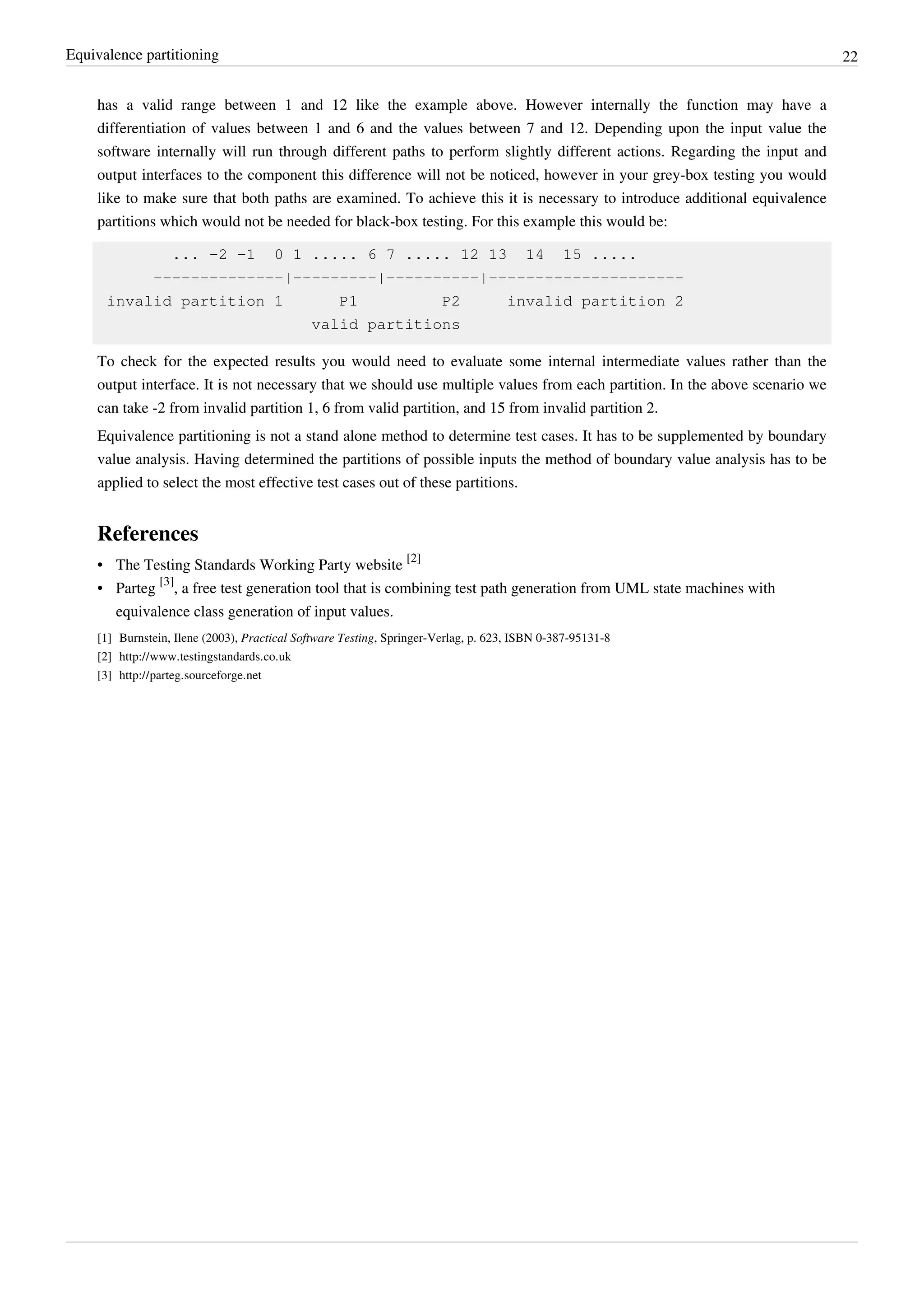 Equivalence partitioning 22
has a valid range between 1 and 12 like the example above. However internally the function may have a
differentiation of values between 1 and 6 and the values between 7 and 12. Depending upon the input value the
software internally will run through different paths to perform slightly different actions. Regarding the input and
output interfaces to the component this difference will not be noticed, however in your grey-box testing you would
like to make sure that both paths are examined. To achieve this it is necessary to introduce additional equivalence
partitions which would not be needed for black-box testing. For this example this would be:
... -2 -1 0 1 ..... 6 7 ..... 12 13 14 15 .....
--------------|---------|----------|---------------------
invalid partition 1 P1 P2 invalid partition 2
valid partitions
To check for the expected results you would need to evaluate some internal intermediate values rather than the
output interface. It is not necessary that we should use multiple values from each partition. In the above scenario we
can take -2 from invalid partition 1, 6 from valid partition, and 15 from invalid partition 2.
Equivalence partitioning is not a stand alone method to determine test cases. It has to be supplemented by boundary
value analysis. Having determined the partitions of possible inputs the method of boundary value analysis has to be
applied to select the most effective test cases out of these partitions.
References
• The Testing Standards Working Party website
[2]
• Parteg
[3]
, a free test generation tool that is combining test path generation from UML state machines with
equivalence class generation of input values.
[1] Burnstein, Ilene (2003), Practical Software Testing, Springer-Verlag, p. 623, ISBN 0-387-95131-8
[2] http://www.testingstandards.co.uk
[3] http://parteg.sourceforge.net
 