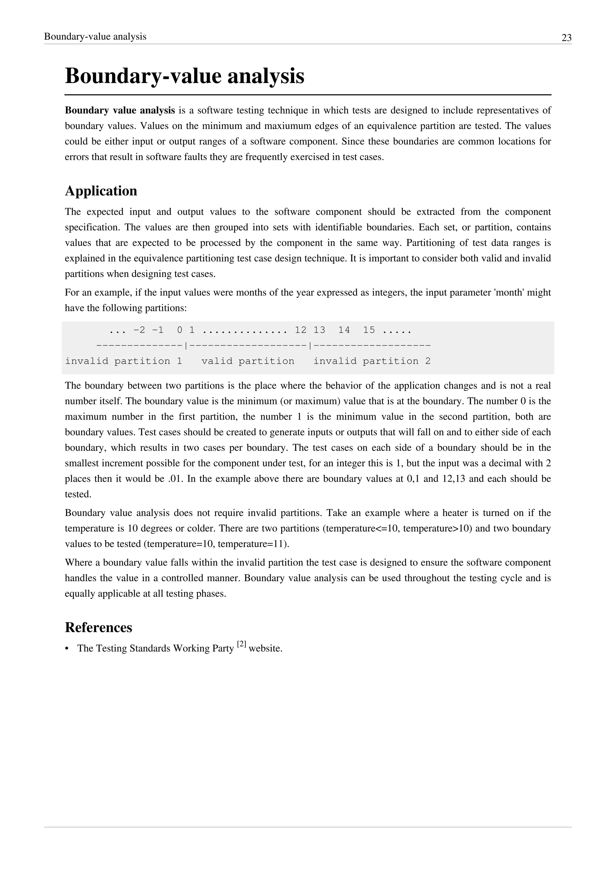 Boundary-value analysis 23
Boundary-value analysis
Boundary value analysis is a software testing technique in which tests are designed to include representatives of
boundary values. Values on the minimum and maxiumum edges of an equivalence partition are tested. The values
could be either input or output ranges of a software component. Since these boundaries are common locations for
errors that result in software faults they are frequently exercised in test cases.
Application
The expected input and output values to the software component should be extracted from the component
specification. The values are then grouped into sets with identifiable boundaries. Each set, or partition, contains
values that are expected to be processed by the component in the same way. Partitioning of test data ranges is
explained in the equivalence partitioning test case design technique. It is important to consider both valid and invalid
partitions when designing test cases.
For an example, if the input values were months of the year expressed as integers, the input parameter 'month' might
have the following partitions:
... -2 -1 0 1 .............. 12 13 14 15 .....
--------------|-------------------|-------------------
invalid partition 1 valid partition invalid partition 2
The boundary between two partitions is the place where the behavior of the application changes and is not a real
number itself. The boundary value is the minimum (or maximum) value that is at the boundary. The number 0 is the
maximum number in the first partition, the number 1 is the minimum value in the second partition, both are
boundary values. Test cases should be created to generate inputs or outputs that will fall on and to either side of each
boundary, which results in two cases per boundary. The test cases on each side of a boundary should be in the
smallest increment possible for the component under test, for an integer this is 1, but the input was a decimal with 2
places then it would be .01. In the example above there are boundary values at 0,1 and 12,13 and each should be
tested.
Boundary value analysis does not require invalid partitions. Take an example where a heater is turned on if the
temperature is 10 degrees or colder. There are two partitions (temperature<=10, temperature>10) and two boundary
values to be tested (temperature=10, temperature=11).
Where a boundary value falls within the invalid partition the test case is designed to ensure the software component
handles the value in a controlled manner. Boundary value analysis can be used throughout the testing cycle and is
equally applicable at all testing phases.
References
• The Testing Standards Working Party
[2]
website.
 
