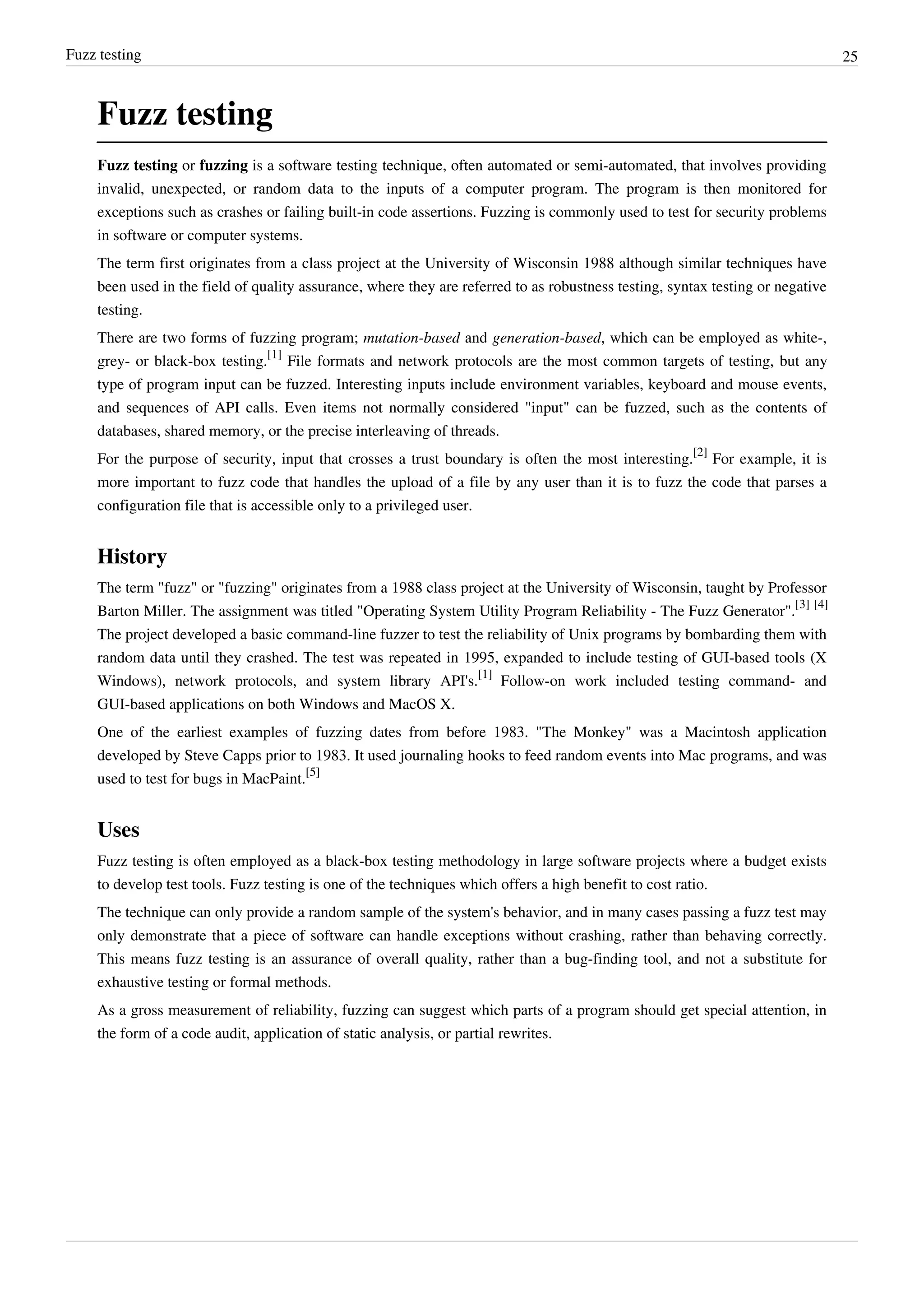 Fuzz testing 25
Fuzz testing
Fuzz testing or fuzzing is a software testing technique, often automated or semi-automated, that involves providing
invalid, unexpected, or random data to the inputs of a computer program. The program is then monitored for
exceptions such as crashes or failing built-in code assertions. Fuzzing is commonly used to test for security problems
in software or computer systems.
The term first originates from a class project at the University of Wisconsin 1988 although similar techniques have
been used in the field of quality assurance, where they are referred to as robustness testing, syntax testing or negative
testing.
There are two forms of fuzzing program; mutation-based and generation-based, which can be employed as white-,
grey- or black-box testing.
[1]
File formats and network protocols are the most common targets of testing, but any
type of program input can be fuzzed. Interesting inputs include environment variables, keyboard and mouse events,
and sequences of API calls. Even items not normally considered "input" can be fuzzed, such as the contents of
databases, shared memory, or the precise interleaving of threads.
For the purpose of security, input that crosses a trust boundary is often the most interesting.
[2]
For example, it is
more important to fuzz code that handles the upload of a file by any user than it is to fuzz the code that parses a
configuration file that is accessible only to a privileged user.
History
The term "fuzz" or "fuzzing" originates from a 1988 class project at the University of Wisconsin, taught by Professor
Barton Miller. The assignment was titled "Operating System Utility Program Reliability - The Fuzz Generator".
[3] [4]
The project developed a basic command-line fuzzer to test the reliability of Unix programs by bombarding them with
random data until they crashed. The test was repeated in 1995, expanded to include testing of GUI-based tools (X
Windows), network protocols, and system library API's.
[1]
Follow-on work included testing command- and
GUI-based applications on both Windows and MacOS X.
One of the earliest examples of fuzzing dates from before 1983. "The Monkey" was a Macintosh application
developed by Steve Capps prior to 1983. It used journaling hooks to feed random events into Mac programs, and was
used to test for bugs in MacPaint.
[5]
Uses
Fuzz testing is often employed as a black-box testing methodology in large software projects where a budget exists
to develop test tools. Fuzz testing is one of the techniques which offers a high benefit to cost ratio.
The technique can only provide a random sample of the system's behavior, and in many cases passing a fuzz test may
only demonstrate that a piece of software can handle exceptions without crashing, rather than behaving correctly.
This means fuzz testing is an assurance of overall quality, rather than a bug-finding tool, and not a substitute for
exhaustive testing or formal methods.
As a gross measurement of reliability, fuzzing can suggest which parts of a program should get special attention, in
the form of a code audit, application of static analysis, or partial rewrites.
 