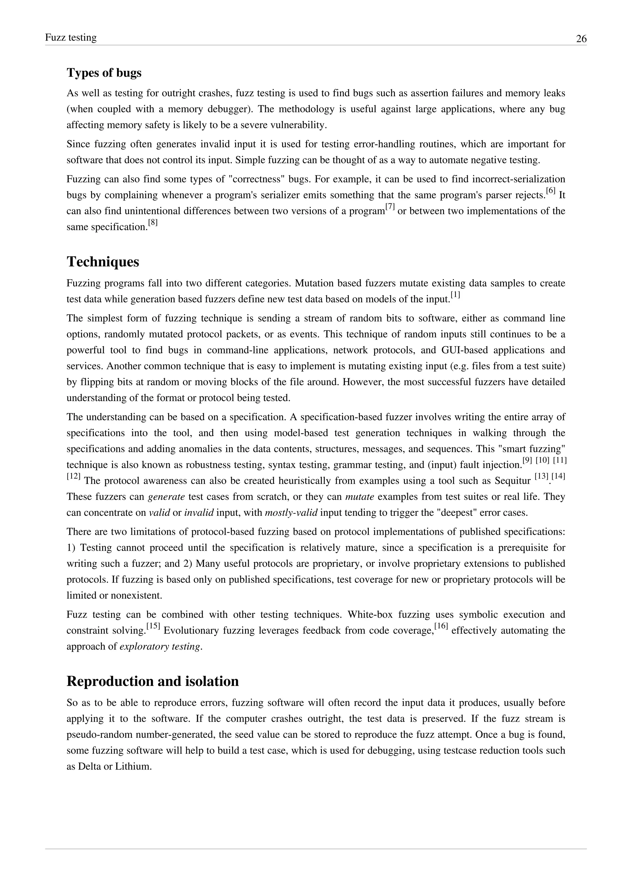 Fuzz testing 26
Types of bugs
As well as testing for outright crashes, fuzz testing is used to find bugs such as assertion failures and memory leaks
(when coupled with a memory debugger). The methodology is useful against large applications, where any bug
affecting memory safety is likely to be a severe vulnerability.
Since fuzzing often generates invalid input it is used for testing error-handling routines, which are important for
software that does not control its input. Simple fuzzing can be thought of as a way to automate negative testing.
Fuzzing can also find some types of "correctness" bugs. For example, it can be used to find incorrect-serialization
bugs by complaining whenever a program's serializer emits something that the same program's parser rejects.
[6]
It
can also find unintentional differences between two versions of a program
[7]
or between two implementations of the
same specification.
[8]
Techniques
Fuzzing programs fall into two different categories. Mutation based fuzzers mutate existing data samples to create
test data while generation based fuzzers define new test data based on models of the input.
[1]
The simplest form of fuzzing technique is sending a stream of random bits to software, either as command line
options, randomly mutated protocol packets, or as events. This technique of random inputs still continues to be a
powerful tool to find bugs in command-line applications, network protocols, and GUI-based applications and
services. Another common technique that is easy to implement is mutating existing input (e.g. files from a test suite)
by flipping bits at random or moving blocks of the file around. However, the most successful fuzzers have detailed
understanding of the format or protocol being tested.
The understanding can be based on a specification. A specification-based fuzzer involves writing the entire array of
specifications into the tool, and then using model-based test generation techniques in walking through the
specifications and adding anomalies in the data contents, structures, messages, and sequences. This "smart fuzzing"
technique is also known as robustness testing, syntax testing, grammar testing, and (input) fault injection.
[9] [10] [11]
[12]
The protocol awareness can also be created heuristically from examples using a tool such as Sequitur
[13]
.
[14]
These fuzzers can generate test cases from scratch, or they can mutate examples from test suites or real life. They
can concentrate on valid or invalid input, with mostly-valid input tending to trigger the "deepest" error cases.
There are two limitations of protocol-based fuzzing based on protocol implementations of published specifications:
1) Testing cannot proceed until the specification is relatively mature, since a specification is a prerequisite for
writing such a fuzzer; and 2) Many useful protocols are proprietary, or involve proprietary extensions to published
protocols. If fuzzing is based only on published specifications, test coverage for new or proprietary protocols will be
limited or nonexistent.
Fuzz testing can be combined with other testing techniques. White-box fuzzing uses symbolic execution and
constraint solving.
[15]
Evolutionary fuzzing leverages feedback from code coverage,
[16]
effectively automating the
approach of exploratory testing.
Reproduction and isolation
So as to be able to reproduce errors, fuzzing software will often record the input data it produces, usually before
applying it to the software. If the computer crashes outright, the test data is preserved. If the fuzz stream is
pseudo-random number-generated, the seed value can be stored to reproduce the fuzz attempt. Once a bug is found,
some fuzzing software will help to build a test case, which is used for debugging, using testcase reduction tools such
as Delta or Lithium.
 