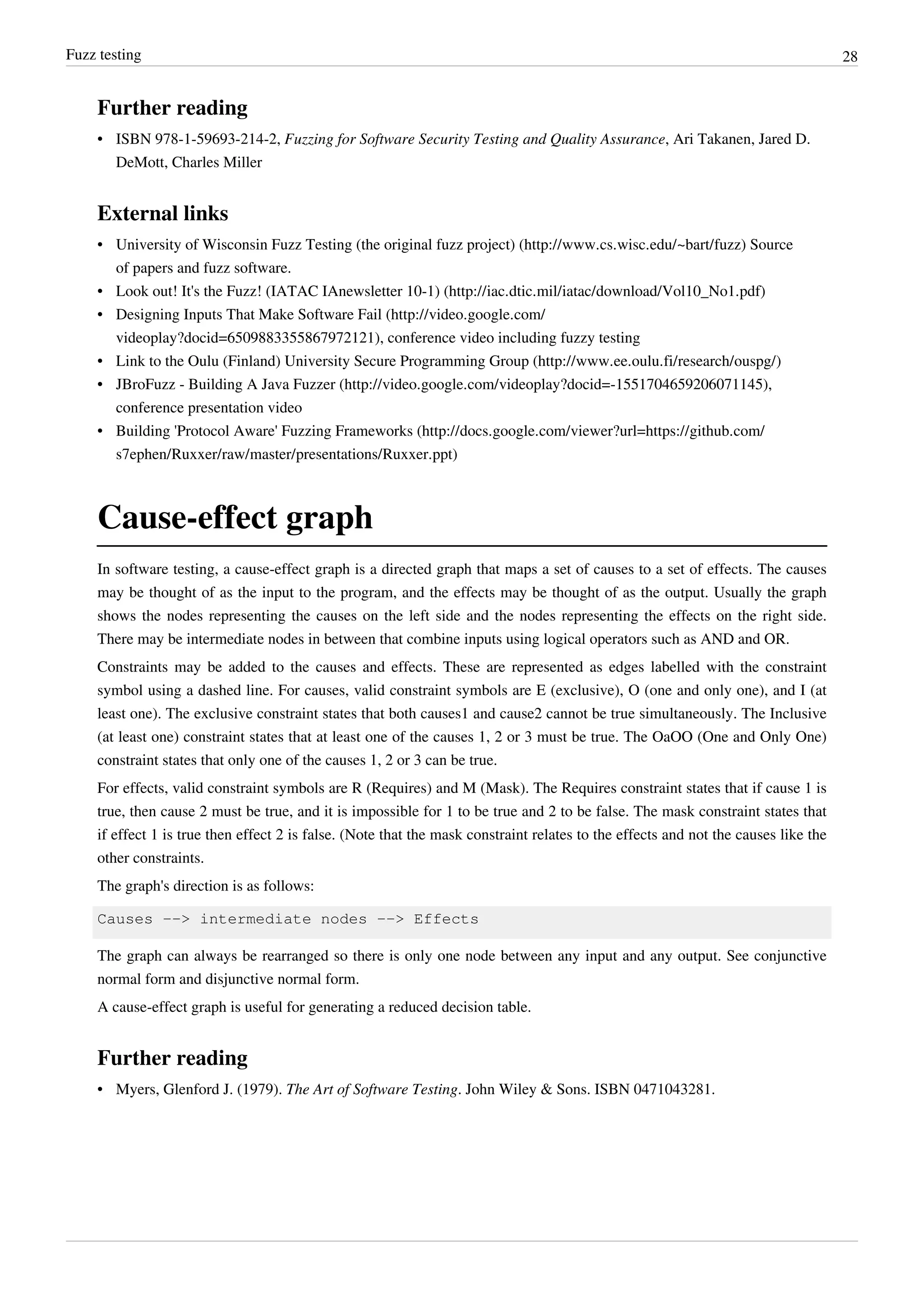 Fuzz testing 28
Further reading
• ISBN 978-1-59693-214-2, Fuzzing for Software Security Testing and Quality Assurance, Ari Takanen, Jared D.
DeMott, Charles Miller
External links
• University of Wisconsin Fuzz Testing (the original fuzz project) (http://www.cs.wisc.edu/~bart/fuzz) Source
of papers and fuzz software.
• Look out! It's the Fuzz! (IATAC IAnewsletter 10-1) (http://iac.dtic.mil/iatac/download/Vol10_No1.pdf)
• Designing Inputs That Make Software Fail (http://video.google.com/
videoplay?docid=6509883355867972121), conference video including fuzzy testing
• Link to the Oulu (Finland) University Secure Programming Group (http://www.ee.oulu.fi/research/ouspg/)
• JBroFuzz - Building A Java Fuzzer (http://video.google.com/videoplay?docid=-1551704659206071145),
conference presentation video
• Building 'Protocol Aware' Fuzzing Frameworks (http://docs.google.com/viewer?url=https://github.com/
s7ephen/Ruxxer/raw/master/presentations/Ruxxer.ppt)
Cause-effect graph
In software testing, a cause-effect graph is a directed graph that maps a set of causes to a set of effects. The causes
may be thought of as the input to the program, and the effects may be thought of as the output. Usually the graph
shows the nodes representing the causes on the left side and the nodes representing the effects on the right side.
There may be intermediate nodes in between that combine inputs using logical operators such as AND and OR.
Constraints may be added to the causes and effects. These are represented as edges labelled with the constraint
symbol using a dashed line. For causes, valid constraint symbols are E (exclusive), O (one and only one), and I (at
least one). The exclusive constraint states that both causes1 and cause2 cannot be true simultaneously. The Inclusive
(at least one) constraint states that at least one of the causes 1, 2 or 3 must be true. The OaOO (One and Only One)
constraint states that only one of the causes 1, 2 or 3 can be true.
For effects, valid constraint symbols are R (Requires) and M (Mask). The Requires constraint states that if cause 1 is
true, then cause 2 must be true, and it is impossible for 1 to be true and 2 to be false. The mask constraint states that
if effect 1 is true then effect 2 is false. (Note that the mask constraint relates to the effects and not the causes like the
other constraints.
The graph's direction is as follows:
Causes --> intermediate nodes --> Effects
The graph can always be rearranged so there is only one node between any input and any output. See conjunctive
normal form and disjunctive normal form.
A cause-effect graph is useful for generating a reduced decision table.
Further reading
• Myers, Glenford J. (1979). The Art of Software Testing. John Wiley & Sons. ISBN 0471043281.
 