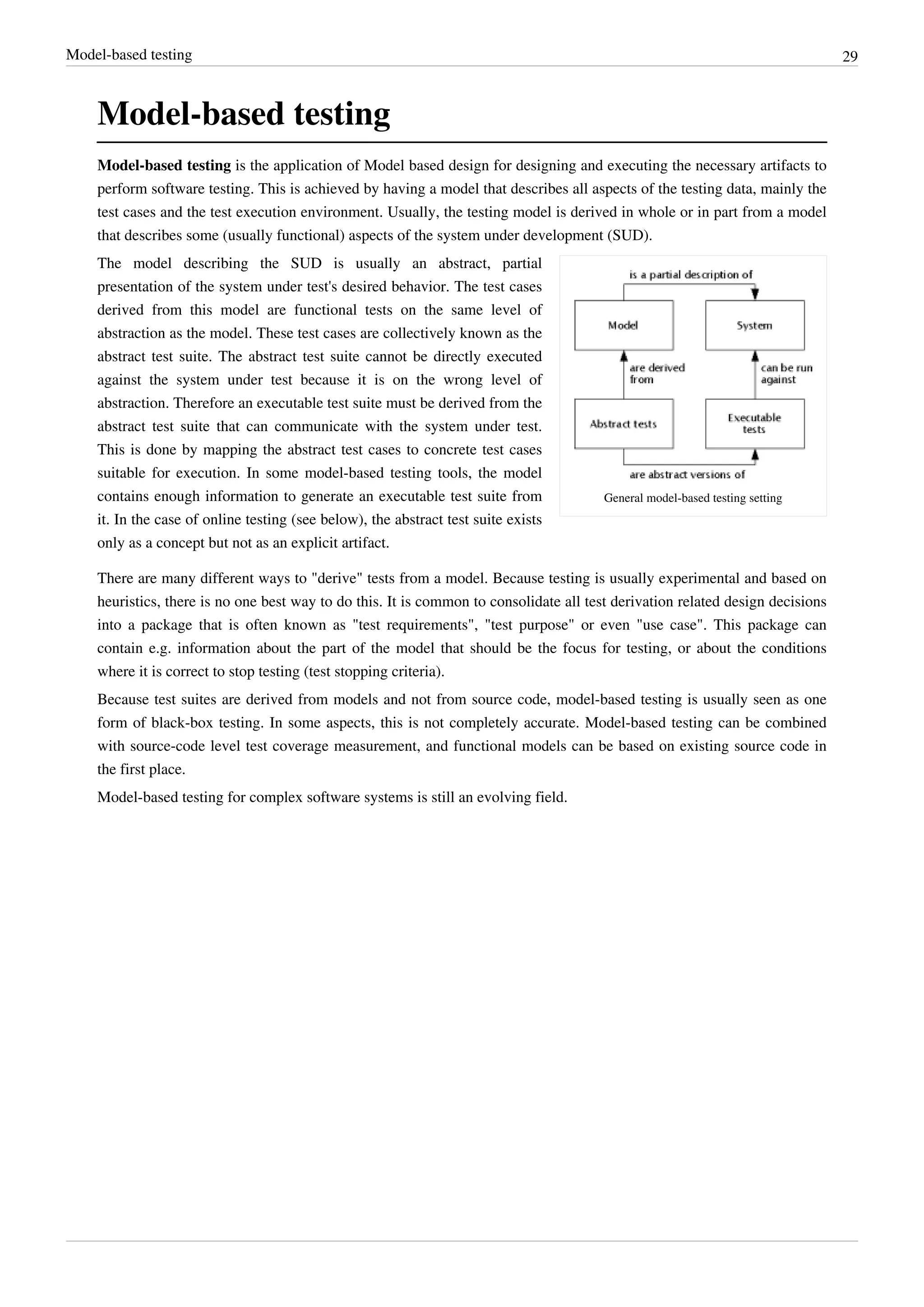 Model-based testing 29
Model-based testing
Model-based testing is the application of Model based design for designing and executing the necessary artifacts to
perform software testing. This is achieved by having a model that describes all aspects of the testing data, mainly the
test cases and the test execution environment. Usually, the testing model is derived in whole or in part from a model
that describes some (usually functional) aspects of the system under development (SUD).
General model-based testing setting
The model describing the SUD is usually an abstract, partial
presentation of the system under test's desired behavior. The test cases
derived from this model are functional tests on the same level of
abstraction as the model. These test cases are collectively known as the
abstract test suite. The abstract test suite cannot be directly executed
against the system under test because it is on the wrong level of
abstraction. Therefore an executable test suite must be derived from the
abstract test suite that can communicate with the system under test.
This is done by mapping the abstract test cases to concrete test cases
suitable for execution. In some model-based testing tools, the model
contains enough information to generate an executable test suite from
it. In the case of online testing (see below), the abstract test suite exists
only as a concept but not as an explicit artifact.
There are many different ways to "derive" tests from a model. Because testing is usually experimental and based on
heuristics, there is no one best way to do this. It is common to consolidate all test derivation related design decisions
into a package that is often known as "test requirements", "test purpose" or even "use case". This package can
contain e.g. information about the part of the model that should be the focus for testing, or about the conditions
where it is correct to stop testing (test stopping criteria).
Because test suites are derived from models and not from source code, model-based testing is usually seen as one
form of black-box testing. In some aspects, this is not completely accurate. Model-based testing can be combined
with source-code level test coverage measurement, and functional models can be based on existing source code in
the first place.
Model-based testing for complex software systems is still an evolving field.
 