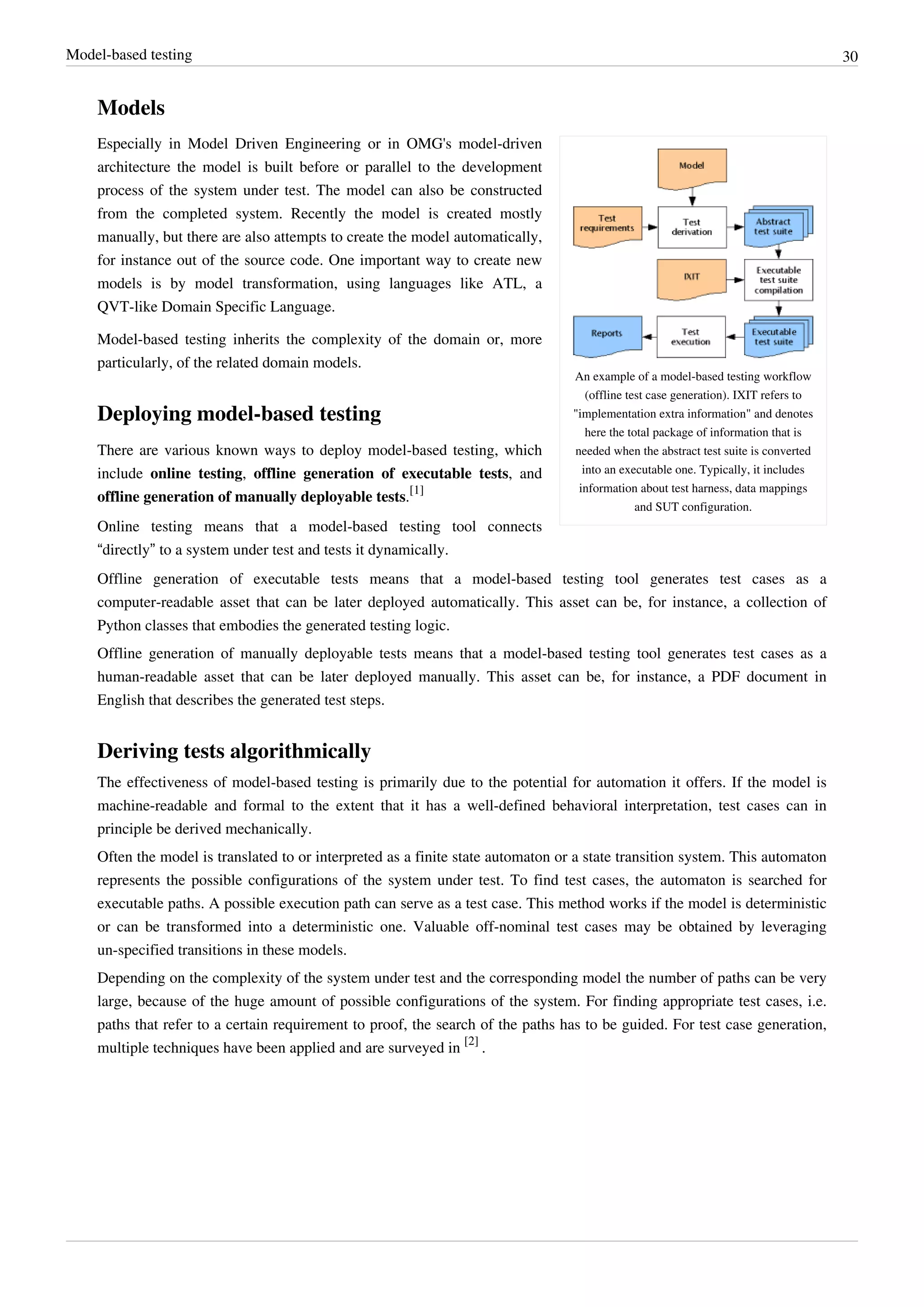 Model-based testing 30
Models
An example of a model-based testing workflow
(offline test case generation). IXIT refers to
"implementation extra information" and denotes
here the total package of information that is
needed when the abstract test suite is converted
into an executable one. Typically, it includes
information about test harness, data mappings
and SUT configuration.
Especially in Model Driven Engineering or in OMG's model-driven
architecture the model is built before or parallel to the development
process of the system under test. The model can also be constructed
from the completed system. Recently the model is created mostly
manually, but there are also attempts to create the model automatically,
for instance out of the source code. One important way to create new
models is by model transformation, using languages like ATL, a
QVT-like Domain Specific Language.
Model-based testing inherits the complexity of the domain or, more
particularly, of the related domain models.
Deploying model-based testing
There are various known ways to deploy model-based testing, which
include online testing, offline generation of executable tests, and
offline generation of manually deployable tests.
[1]
Online testing means that a model-based testing tool connects
“directly” to a system under test and tests it dynamically.
Offline generation of executable tests means that a model-based testing tool generates test cases as a
computer-readable asset that can be later deployed automatically. This asset can be, for instance, a collection of
Python classes that embodies the generated testing logic.
Offline generation of manually deployable tests means that a model-based testing tool generates test cases as a
human-readable asset that can be later deployed manually. This asset can be, for instance, a PDF document in
English that describes the generated test steps.
Deriving tests algorithmically
The effectiveness of model-based testing is primarily due to the potential for automation it offers. If the model is
machine-readable and formal to the extent that it has a well-defined behavioral interpretation, test cases can in
principle be derived mechanically.
Often the model is translated to or interpreted as a finite state automaton or a state transition system. This automaton
represents the possible configurations of the system under test. To find test cases, the automaton is searched for
executable paths. A possible execution path can serve as a test case. This method works if the model is deterministic
or can be transformed into a deterministic one. Valuable off-nominal test cases may be obtained by leveraging
un-specified transitions in these models.
Depending on the complexity of the system under test and the corresponding model the number of paths can be very
large, because of the huge amount of possible configurations of the system. For finding appropriate test cases, i.e.
paths that refer to a certain requirement to proof, the search of the paths has to be guided. For test case generation,
multiple techniques have been applied and are surveyed in
[2]
.
 