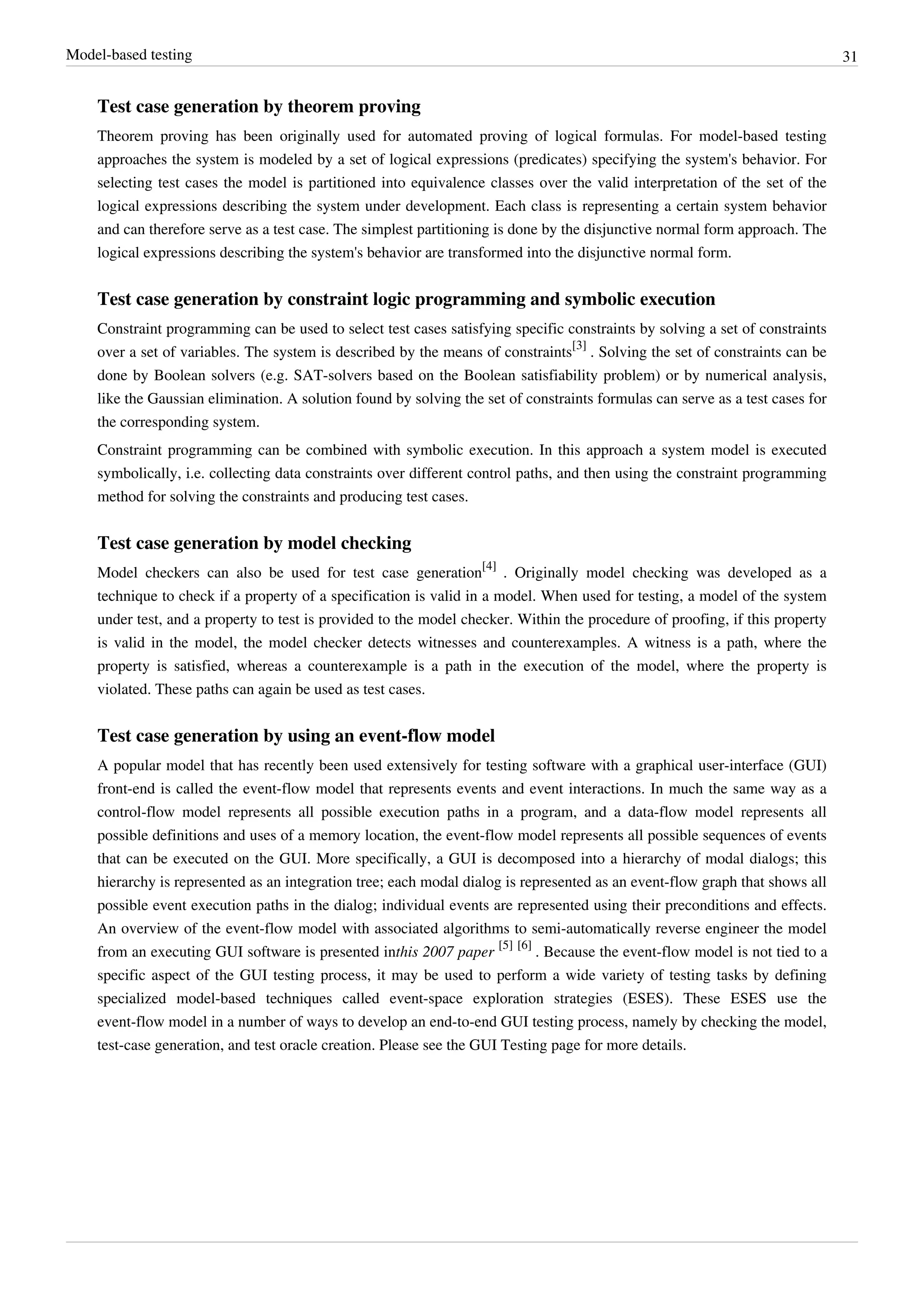 Model-based testing 31
Test case generation by theorem proving
Theorem proving has been originally used for automated proving of logical formulas. For model-based testing
approaches the system is modeled by a set of logical expressions (predicates) specifying the system's behavior. For
selecting test cases the model is partitioned into equivalence classes over the valid interpretation of the set of the
logical expressions describing the system under development. Each class is representing a certain system behavior
and can therefore serve as a test case. The simplest partitioning is done by the disjunctive normal form approach. The
logical expressions describing the system's behavior are transformed into the disjunctive normal form.
Test case generation by constraint logic programming and symbolic execution
Constraint programming can be used to select test cases satisfying specific constraints by solving a set of constraints
over a set of variables. The system is described by the means of constraints
[3]
. Solving the set of constraints can be
done by Boolean solvers (e.g. SAT-solvers based on the Boolean satisfiability problem) or by numerical analysis,
like the Gaussian elimination. A solution found by solving the set of constraints formulas can serve as a test cases for
the corresponding system.
Constraint programming can be combined with symbolic execution. In this approach a system model is executed
symbolically, i.e. collecting data constraints over different control paths, and then using the constraint programming
method for solving the constraints and producing test cases.
Test case generation by model checking
Model checkers can also be used for test case generation
[4]
. Originally model checking was developed as a
technique to check if a property of a specification is valid in a model. When used for testing, a model of the system
under test, and a property to test is provided to the model checker. Within the procedure of proofing, if this property
is valid in the model, the model checker detects witnesses and counterexamples. A witness is a path, where the
property is satisfied, whereas a counterexample is a path in the execution of the model, where the property is
violated. These paths can again be used as test cases.
Test case generation by using an event-flow model
A popular model that has recently been used extensively for testing software with a graphical user-interface (GUI)
front-end is called the event-flow model that represents events and event interactions. In much the same way as a
control-flow model represents all possible execution paths in a program, and a data-flow model represents all
possible definitions and uses of a memory location, the event-flow model represents all possible sequences of events
that can be executed on the GUI. More specifically, a GUI is decomposed into a hierarchy of modal dialogs; this
hierarchy is represented as an integration tree; each modal dialog is represented as an event-flow graph that shows all
possible event execution paths in the dialog; individual events are represented using their preconditions and effects.
An overview of the event-flow model with associated algorithms to semi-automatically reverse engineer the model
from an executing GUI software is presented inthis 2007 paper
[5] [6]
. Because the event-flow model is not tied to a
specific aspect of the GUI testing process, it may be used to perform a wide variety of testing tasks by defining
specialized model-based techniques called event-space exploration strategies (ESES). These ESES use the
event-flow model in a number of ways to develop an end-to-end GUI testing process, namely by checking the model,
test-case generation, and test oracle creation. Please see the GUI Testing page for more details.
 