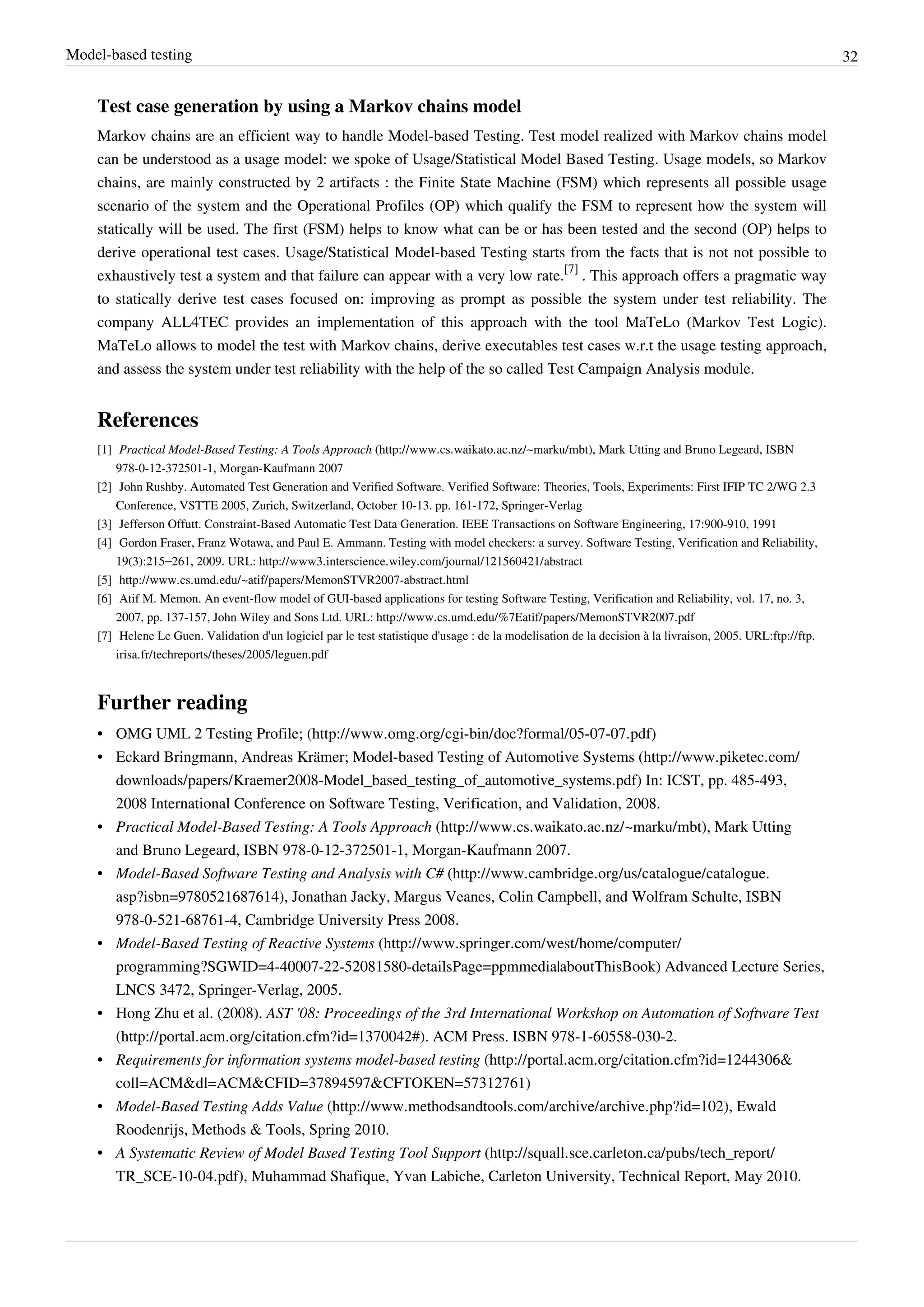 Model-based testing 32
Test case generation by using a Markov chains model
Markov chains are an efficient way to handle Model-based Testing. Test model realized with Markov chains model
can be understood as a usage model: we spoke of Usage/Statistical Model Based Testing. Usage models, so Markov
chains, are mainly constructed by 2 artifacts : the Finite State Machine (FSM) which represents all possible usage
scenario of the system and the Operational Profiles (OP) which qualify the FSM to represent how the system will
statically will be used. The first (FSM) helps to know what can be or has been tested and the second (OP) helps to
derive operational test cases. Usage/Statistical Model-based Testing starts from the facts that is not not possible to
exhaustively test a system and that failure can appear with a very low rate.
[7]
. This approach offers a pragmatic way
to statically derive test cases focused on: improving as prompt as possible the system under test reliability. The
company ALL4TEC provides an implementation of this approach with the tool MaTeLo (Markov Test Logic).
MaTeLo allows to model the test with Markov chains, derive executables test cases w.r.t the usage testing approach,
and assess the system under test reliability with the help of the so called Test Campaign Analysis module.
References
[1] Practical Model-Based Testing: A Tools Approach (http://www.cs.waikato.ac.nz/~marku/mbt), Mark Utting and Bruno Legeard, ISBN
978-0-12-372501-1, Morgan-Kaufmann 2007
[2] John Rushby. Automated Test Generation and Verified Software. Verified Software: Theories, Tools, Experiments: First IFIP TC 2/WG 2.3
Conference, VSTTE 2005, Zurich, Switzerland, October 10-13. pp. 161-172, Springer-Verlag
[3] Jefferson Offutt. Constraint-Based Automatic Test Data Generation. IEEE Transactions on Software Engineering, 17:900-910, 1991
[4] Gordon Fraser, Franz Wotawa, and Paul E. Ammann. Testing with model checkers: a survey. Software Testing, Verification and Reliability,
19(3):215–261, 2009. URL: http://www3.interscience.wiley.com/journal/121560421/abstract
[5] http://www.cs.umd.edu/~atif/papers/MemonSTVR2007-abstract.html
[6] Atif M. Memon. An event-flow model of GUI-based applications for testing Software Testing, Verification and Reliability, vol. 17, no. 3,
2007, pp. 137-157, John Wiley and Sons Ltd. URL: http://www.cs.umd.edu/%7Eatif/papers/MemonSTVR2007.pdf
[7] Helene Le Guen. Validation d'un logiciel par le test statistique d'usage : de la modelisation de la decision à la livraison, 2005. URL:ftp://ftp.
irisa.fr/techreports/theses/2005/leguen.pdf
Further reading
• OMG UML 2 Testing Profile; (http://www.omg.org/cgi-bin/doc?formal/05-07-07.pdf)
• Eckard Bringmann, Andreas Krämer; Model-based Testing of Automotive Systems (http://www.piketec.com/
downloads/papers/Kraemer2008-Model_based_testing_of_automotive_systems.pdf) In: ICST, pp. 485-493,
2008 International Conference on Software Testing, Verification, and Validation, 2008.
• Practical Model-Based Testing: A Tools Approach (http://www.cs.waikato.ac.nz/~marku/mbt), Mark Utting
and Bruno Legeard, ISBN 978-0-12-372501-1, Morgan-Kaufmann 2007.
• Model-Based Software Testing and Analysis with C# (http://www.cambridge.org/us/catalogue/catalogue.
asp?isbn=9780521687614), Jonathan Jacky, Margus Veanes, Colin Campbell, and Wolfram Schulte, ISBN
978-0-521-68761-4, Cambridge University Press 2008.
• Model-Based Testing of Reactive Systems (http://www.springer.com/west/home/computer/
programming?SGWID=4-40007-22-52081580-detailsPage=ppmmedia|aboutThisBook) Advanced Lecture Series,
LNCS 3472, Springer-Verlag, 2005.
• Hong Zhu et al. (2008). AST '08: Proceedings of the 3rd International Workshop on Automation of Software Test
(http://portal.acm.org/citation.cfm?id=1370042#). ACM Press. ISBN 978-1-60558-030-2.
• Requirements for information systems model-based testing (http://portal.acm.org/citation.cfm?id=1244306&
coll=ACM&dl=ACM&CFID=37894597&CFTOKEN=57312761)
• Model-Based Testing Adds Value (http://www.methodsandtools.com/archive/archive.php?id=102), Ewald
Roodenrijs, Methods & Tools, Spring 2010.
• A Systematic Review of Model Based Testing Tool Support (http://squall.sce.carleton.ca/pubs/tech_report/
TR_SCE-10-04.pdf), Muhammad Shafique, Yvan Labiche, Carleton University, Technical Report, May 2010.
 