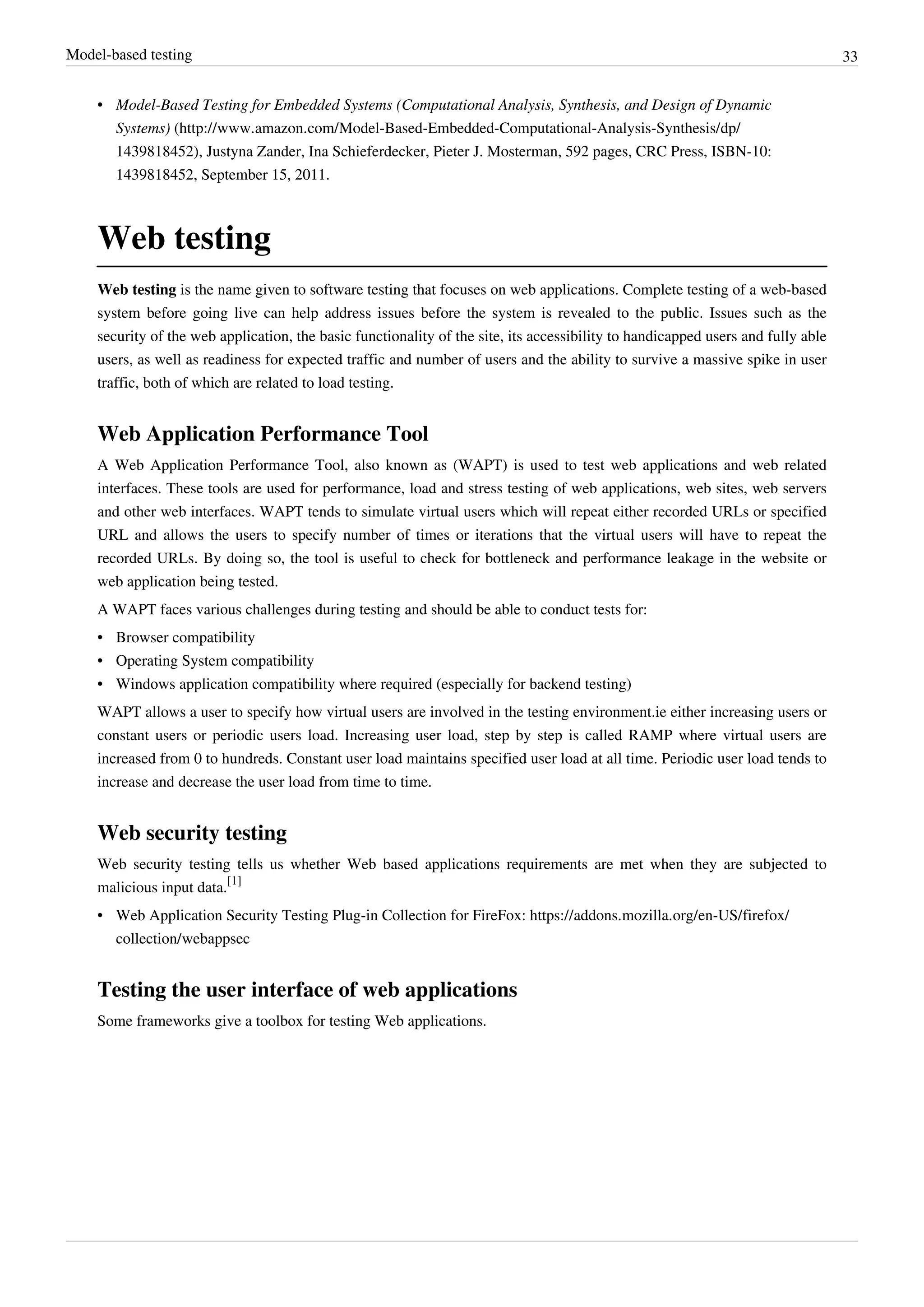 Model-based testing 33
• Model-Based Testing for Embedded Systems (Computational Analysis, Synthesis, and Design of Dynamic
Systems) (http://www.amazon.com/Model-Based-Embedded-Computational-Analysis-Synthesis/dp/
1439818452), Justyna Zander, Ina Schieferdecker, Pieter J. Mosterman, 592 pages, CRC Press, ISBN-10:
1439818452, September 15, 2011.
Web testing
Web testing is the name given to software testing that focuses on web applications. Complete testing of a web-based
system before going live can help address issues before the system is revealed to the public. Issues such as the
security of the web application, the basic functionality of the site, its accessibility to handicapped users and fully able
users, as well as readiness for expected traffic and number of users and the ability to survive a massive spike in user
traffic, both of which are related to load testing.
Web Application Performance Tool
A Web Application Performance Tool, also known as (WAPT) is used to test web applications and web related
interfaces. These tools are used for performance, load and stress testing of web applications, web sites, web servers
and other web interfaces. WAPT tends to simulate virtual users which will repeat either recorded URLs or specified
URL and allows the users to specify number of times or iterations that the virtual users will have to repeat the
recorded URLs. By doing so, the tool is useful to check for bottleneck and performance leakage in the website or
web application being tested.
A WAPT faces various challenges during testing and should be able to conduct tests for:
• Browser compatibility
• Operating System compatibility
• Windows application compatibility where required (especially for backend testing)
WAPT allows a user to specify how virtual users are involved in the testing environment.ie either increasing users or
constant users or periodic users load. Increasing user load, step by step is called RAMP where virtual users are
increased from 0 to hundreds. Constant user load maintains specified user load at all time. Periodic user load tends to
increase and decrease the user load from time to time.
Web security testing
Web security testing tells us whether Web based applications requirements are met when they are subjected to
malicious input data.
[1]
• Web Application Security Testing Plug-in Collection for FireFox: https://addons.mozilla.org/en-US/firefox/
collection/webappsec
Testing the user interface of web applications
Some frameworks give a toolbox for testing Web applications.
 