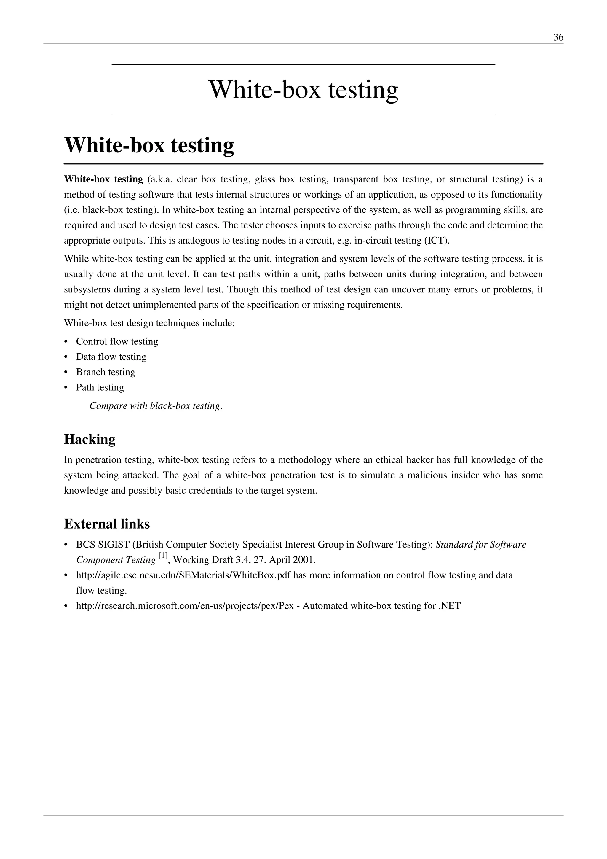 36
White-box testing
White-box testing
White-box testing (a.k.a. clear box testing, glass box testing, transparent box testing, or structural testing) is a
method of testing software that tests internal structures or workings of an application, as opposed to its functionality
(i.e. black-box testing). In white-box testing an internal perspective of the system, as well as programming skills, are
required and used to design test cases. The tester chooses inputs to exercise paths through the code and determine the
appropriate outputs. This is analogous to testing nodes in a circuit, e.g. in-circuit testing (ICT).
While white-box testing can be applied at the unit, integration and system levels of the software testing process, it is
usually done at the unit level. It can test paths within a unit, paths between units during integration, and between
subsystems during a system level test. Though this method of test design can uncover many errors or problems, it
might not detect unimplemented parts of the specification or missing requirements.
White-box test design techniques include:
• Control flow testing
• Data flow testing
• Branch testing
• Path testing
Compare with black-box testing.
Hacking
In penetration testing, white-box testing refers to a methodology where an ethical hacker has full knowledge of the
system being attacked. The goal of a white-box penetration test is to simulate a malicious insider who has some
knowledge and possibly basic credentials to the target system.
External links
• BCS SIGIST (British Computer Society Specialist Interest Group in Software Testing): Standard for Software
Component Testing
[1]
, Working Draft 3.4, 27. April 2001.
• http://agile.csc.ncsu.edu/SEMaterials/WhiteBox.pdf has more information on control flow testing and data
flow testing.
• http://research.microsoft.com/en-us/projects/pex/Pex - Automated white-box testing for .NET
 