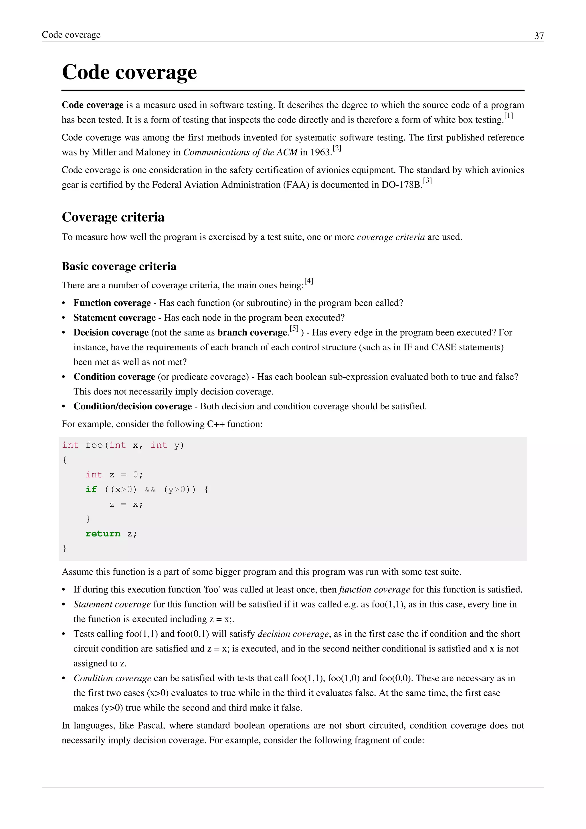Code coverage 37
Code coverage
Code coverage is a measure used in software testing. It describes the degree to which the source code of a program
has been tested. It is a form of testing that inspects the code directly and is therefore a form of white box testing.
[1]
Code coverage was among the first methods invented for systematic software testing. The first published reference
was by Miller and Maloney in Communications of the ACM in 1963.
[2]
Code coverage is one consideration in the safety certification of avionics equipment. The standard by which avionics
gear is certified by the Federal Aviation Administration (FAA) is documented in DO-178B.
[3]
Coverage criteria
To measure how well the program is exercised by a test suite, one or more coverage criteria are used.
Basic coverage criteria
There are a number of coverage criteria, the main ones being:
[4]
• Function coverage - Has each function (or subroutine) in the program been called?
• Statement coverage - Has each node in the program been executed?
• Decision coverage (not the same as branch coverage.
[5]
) - Has every edge in the program been executed? For
instance, have the requirements of each branch of each control structure (such as in IF and CASE statements)
been met as well as not met?
• Condition coverage (or predicate coverage) - Has each boolean sub-expression evaluated both to true and false?
This does not necessarily imply decision coverage.
• Condition/decision coverage - Both decision and condition coverage should be satisfied.
For example, consider the following C++ function:
int foo(int x, int y)
{
int z = 0;
if ((x>0) && (y>0)) {
z = x;
}
return z;
}
Assume this function is a part of some bigger program and this program was run with some test suite.
• If during this execution function 'foo' was called at least once, then function coverage for this function is satisfied.
• Statement coverage for this function will be satisfied if it was called e.g. as foo(1,1), as in this case, every line in
the function is executed including z = x;.
• Tests calling foo(1,1) and foo(0,1) will satisfy decision coverage, as in the first case the if condition and the short
circuit condition are satisfied and z = x; is executed, and in the second neither conditional is satisfied and x is not
assigned to z.
• Condition coverage can be satisfied with tests that call foo(1,1), foo(1,0) and foo(0,0). These are necessary as in
the first two cases (x>0) evaluates to true while in the third it evaluates false. At the same time, the first case
makes (y>0) true while the second and third make it false.
In languages, like Pascal, where standard boolean operations are not short circuited, condition coverage does not
necessarily imply decision coverage. For example, consider the following fragment of code:
 