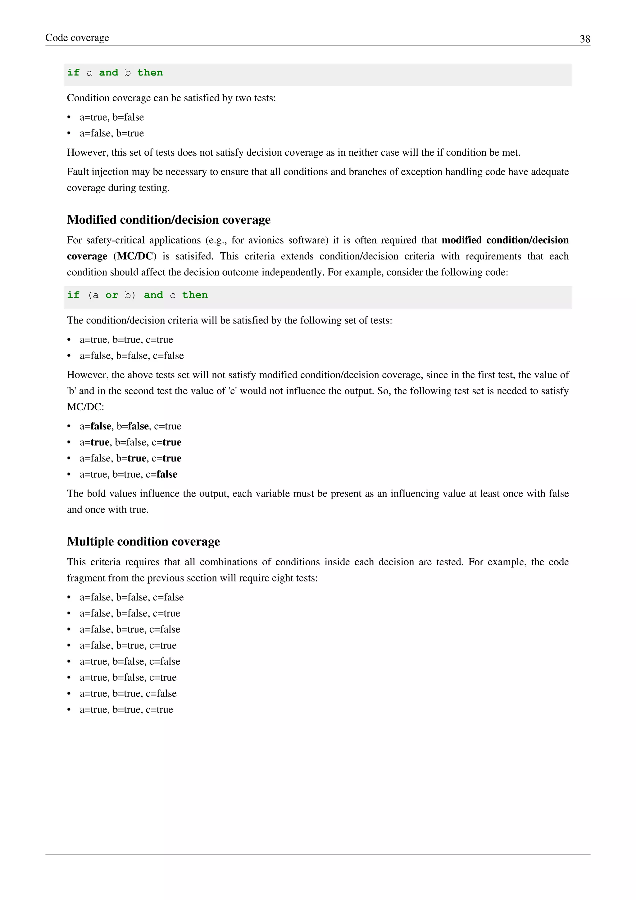 Code coverage 38
if a and b then
Condition coverage can be satisfied by two tests:
• a=true, b=false
• a=false, b=true
However, this set of tests does not satisfy decision coverage as in neither case will the if condition be met.
Fault injection may be necessary to ensure that all conditions and branches of exception handling code have adequate
coverage during testing.
Modified condition/decision coverage
For safety-critical applications (e.g., for avionics software) it is often required that modified condition/decision
coverage (MC/DC) is satisifed. This criteria extends condition/decision criteria with requirements that each
condition should affect the decision outcome independently. For example, consider the following code:
if (a or b) and c then
The condition/decision criteria will be satisfied by the following set of tests:
• a=true, b=true, c=true
• a=false, b=false, c=false
However, the above tests set will not satisfy modified condition/decision coverage, since in the first test, the value of
'b' and in the second test the value of 'c' would not influence the output. So, the following test set is needed to satisfy
MC/DC:
• a=false, b=false, c=true
• a=true, b=false, c=true
• a=false, b=true, c=true
• a=true, b=true, c=false
The bold values influence the output, each variable must be present as an influencing value at least once with false
and once with true.
Multiple condition coverage
This criteria requires that all combinations of conditions inside each decision are tested. For example, the code
fragment from the previous section will require eight tests:
• a=false, b=false, c=false
• a=false, b=false, c=true
• a=false, b=true, c=false
• a=false, b=true, c=true
• a=true, b=false, c=false
• a=true, b=false, c=true
• a=true, b=true, c=false
• a=true, b=true, c=true
 