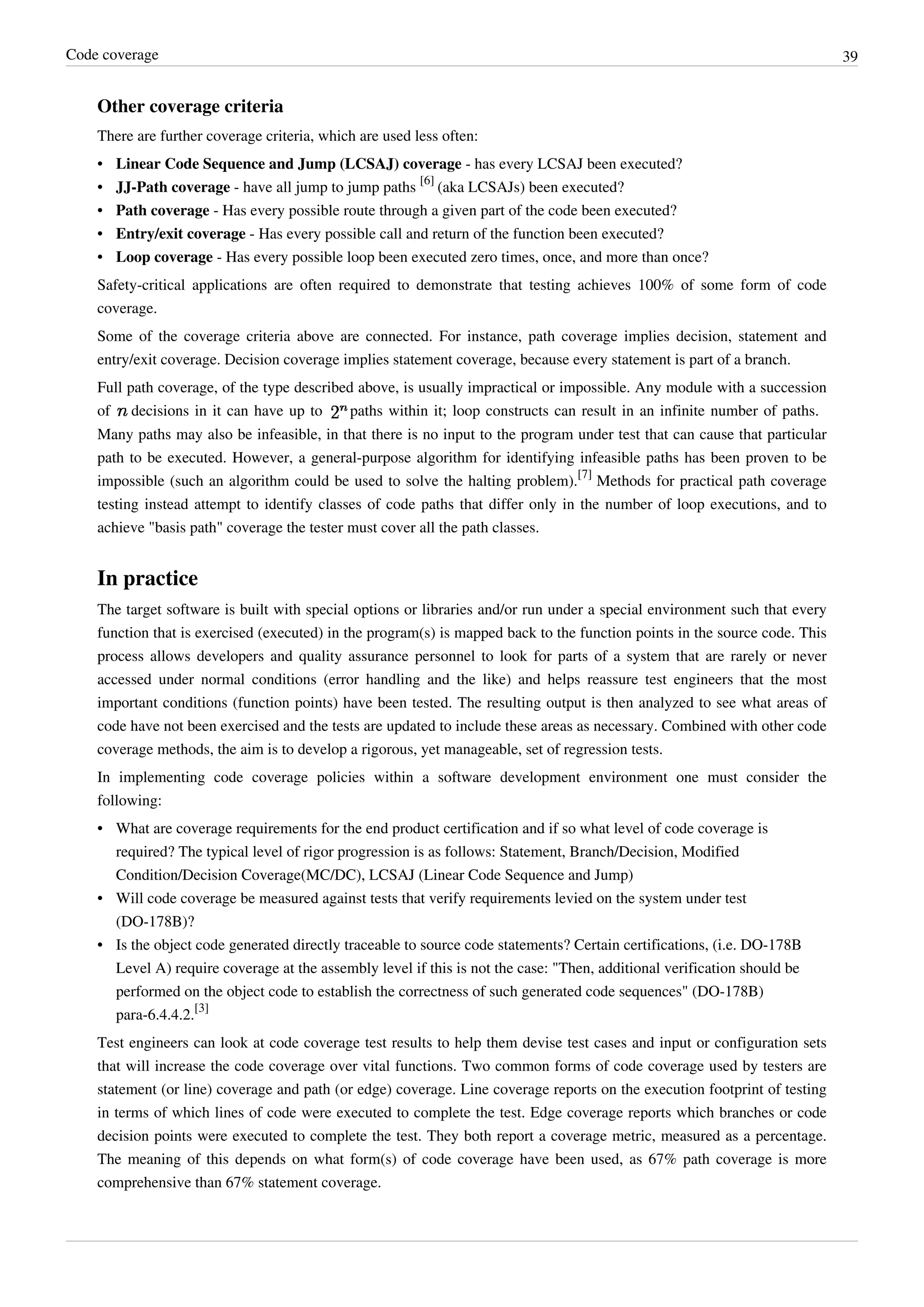 Code coverage 39
Other coverage criteria
There are further coverage criteria, which are used less often:
• Linear Code Sequence and Jump (LCSAJ) coverage - has every LCSAJ been executed?
• JJ-Path coverage - have all jump to jump paths
[6]
(aka LCSAJs) been executed?
• Path coverage - Has every possible route through a given part of the code been executed?
• Entry/exit coverage - Has every possible call and return of the function been executed?
• Loop coverage - Has every possible loop been executed zero times, once, and more than once?
Safety-critical applications are often required to demonstrate that testing achieves 100% of some form of code
coverage.
Some of the coverage criteria above are connected. For instance, path coverage implies decision, statement and
entry/exit coverage. Decision coverage implies statement coverage, because every statement is part of a branch.
Full path coverage, of the type described above, is usually impractical or impossible. Any module with a succession
of decisions in it can have up to paths within it; loop constructs can result in an infinite number of paths.
Many paths may also be infeasible, in that there is no input to the program under test that can cause that particular
path to be executed. However, a general-purpose algorithm for identifying infeasible paths has been proven to be
impossible (such an algorithm could be used to solve the halting problem).
[7]
Methods for practical path coverage
testing instead attempt to identify classes of code paths that differ only in the number of loop executions, and to
achieve "basis path" coverage the tester must cover all the path classes.
In practice
The target software is built with special options or libraries and/or run under a special environment such that every
function that is exercised (executed) in the program(s) is mapped back to the function points in the source code. This
process allows developers and quality assurance personnel to look for parts of a system that are rarely or never
accessed under normal conditions (error handling and the like) and helps reassure test engineers that the most
important conditions (function points) have been tested. The resulting output is then analyzed to see what areas of
code have not been exercised and the tests are updated to include these areas as necessary. Combined with other code
coverage methods, the aim is to develop a rigorous, yet manageable, set of regression tests.
In implementing code coverage policies within a software development environment one must consider the
following:
• What are coverage requirements for the end product certification and if so what level of code coverage is
required? The typical level of rigor progression is as follows: Statement, Branch/Decision, Modified
Condition/Decision Coverage(MC/DC), LCSAJ (Linear Code Sequence and Jump)
• Will code coverage be measured against tests that verify requirements levied on the system under test
(DO-178B)?
• Is the object code generated directly traceable to source code statements? Certain certifications, (i.e. DO-178B
Level A) require coverage at the assembly level if this is not the case: "Then, additional verification should be
performed on the object code to establish the correctness of such generated code sequences" (DO-178B)
para-6.4.4.2.
[3]
Test engineers can look at code coverage test results to help them devise test cases and input or configuration sets
that will increase the code coverage over vital functions. Two common forms of code coverage used by testers are
statement (or line) coverage and path (or edge) coverage. Line coverage reports on the execution footprint of testing
in terms of which lines of code were executed to complete the test. Edge coverage reports which branches or code
decision points were executed to complete the test. They both report a coverage metric, measured as a percentage.
The meaning of this depends on what form(s) of code coverage have been used, as 67% path coverage is more
comprehensive than 67% statement coverage.
 