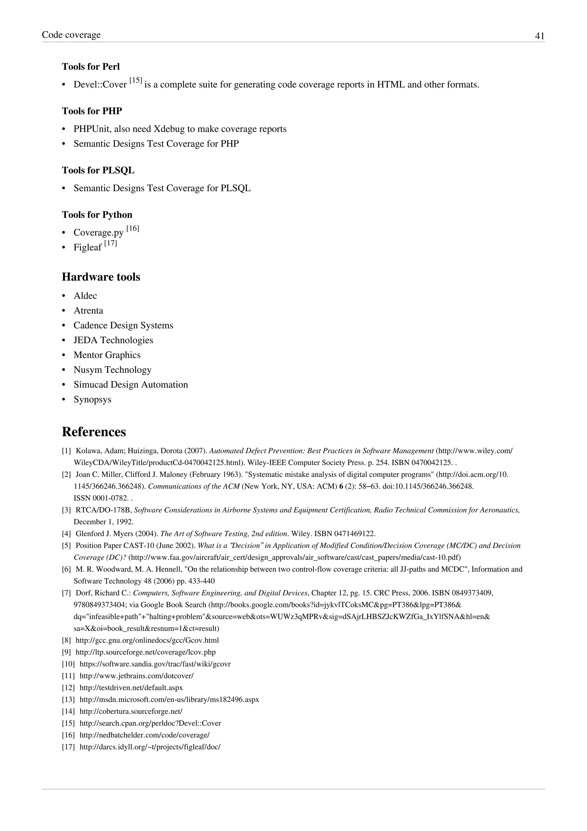 Code coverage 41
Tools for Perl
• Devel::Cover
[15]
is a complete suite for generating code coverage reports in HTML and other formats.
Tools for PHP
• PHPUnit, also need Xdebug to make coverage reports
• Semantic Designs Test Coverage for PHP
Tools for PLSQL
• Semantic Designs Test Coverage for PLSQL
Tools for Python
• Coverage.py
[16]
• Figleaf
[17]
Hardware tools
• Aldec
• Atrenta
• Cadence Design Systems
• JEDA Technologies
• Mentor Graphics
• Nusym Technology
• Simucad Design Automation
• Synopsys
References
[1] Kolawa, Adam; Huizinga, Dorota (2007). Automated Defect Prevention: Best Practices in Software Management (http://www.wiley.com/
WileyCDA/WileyTitle/productCd-0470042125.html). Wiley-IEEE Computer Society Press. p. 254. ISBN 0470042125. .
[2] Joan C. Miller, Clifford J. Maloney (February 1963). "Systematic mistake analysis of digital computer programs" (http://doi.acm.org/10.
1145/366246.366248). Communications of the ACM (New York, NY, USA: ACM) 6 (2): 58–63. doi:10.1145/366246.366248.
ISSN 0001-0782. .
[3] RTCA/DO-178B, Software Considerations in Airborne Systems and Equipment Certification, Radio Technical Commission for Aeronautics,
December 1, 1992.
[4] Glenford J. Myers (2004). The Art of Software Testing, 2nd edition. Wiley. ISBN 0471469122.
[5] Position Paper CAST-10 (June 2002). What is a “Decision” in Application of Modified Condition/Decision Coverage (MC/DC) and Decision
Coverage (DC)? (http://www.faa.gov/aircraft/air_cert/design_approvals/air_software/cast/cast_papers/media/cast-10.pdf)
[6] M. R. Woodward, M. A. Hennell, "On the relationship between two control-flow coverage criteria: all JJ-paths and MCDC", Information and
Software Technology 48 (2006) pp. 433-440
[7] Dorf, Richard C.: Computers, Software Engineering, and Digital Devices, Chapter 12, pg. 15. CRC Press, 2006. ISBN 0849373409,
9780849373404; via Google Book Search (http://books.google.com/books?id=jykvlTCoksMC&pg=PT386&lpg=PT386&
dq="infeasible+path"+"halting+problem"&source=web&ots=WUWz3qMPRv&sig=dSAjrLHBSZJcKWZfGa_IxYlfSNA&hl=en&
sa=X&oi=book_result&resnum=1&ct=result)
[8] http://gcc.gnu.org/onlinedocs/gcc/Gcov.html
[9] http://ltp.sourceforge.net/coverage/lcov.php
[10] https://software.sandia.gov/trac/fast/wiki/gcovr
[11] http://www.jetbrains.com/dotcover/
[12] http://testdriven.net/default.aspx
[13] http://msdn.microsoft.com/en-us/library/ms182496.aspx
[14] http://cobertura.sourceforge.net/
[15] http://search.cpan.org/perldoc?Devel::Cover
[16] http://nedbatchelder.com/code/coverage/
[17] http://darcs.idyll.org/~t/projects/figleaf/doc/
 