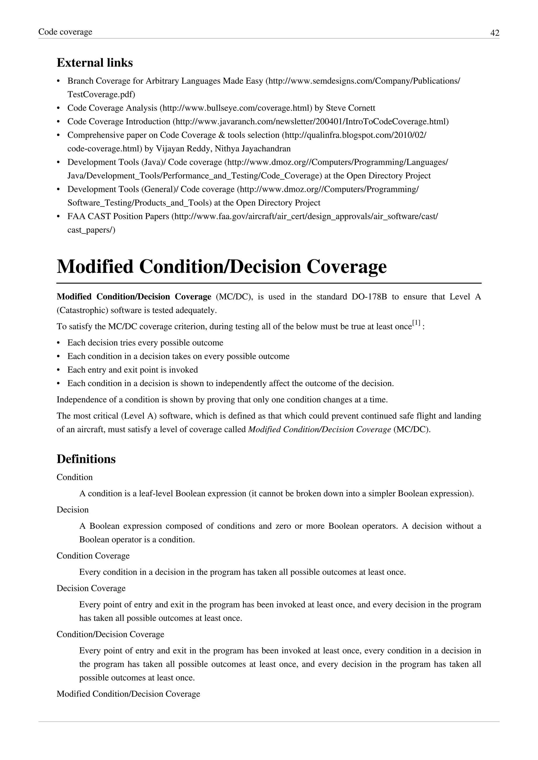 Code coverage 42
External links
• Branch Coverage for Arbitrary Languages Made Easy (http://www.semdesigns.com/Company/Publications/
TestCoverage.pdf)
• Code Coverage Analysis (http://www.bullseye.com/coverage.html) by Steve Cornett
• Code Coverage Introduction (http://www.javaranch.com/newsletter/200401/IntroToCodeCoverage.html)
• Comprehensive paper on Code Coverage & tools selection (http://qualinfra.blogspot.com/2010/02/
code-coverage.html) by Vijayan Reddy, Nithya Jayachandran
• Development Tools (Java)/ Code coverage (http://www.dmoz.org//Computers/Programming/Languages/
Java/Development_Tools/Performance_and_Testing/Code_Coverage) at the Open Directory Project
• Development Tools (General)/ Code coverage (http://www.dmoz.org//Computers/Programming/
Software_Testing/Products_and_Tools) at the Open Directory Project
• FAA CAST Position Papers (http://www.faa.gov/aircraft/air_cert/design_approvals/air_software/cast/
cast_papers/)
Modified Condition/Decision Coverage
Modified Condition/Decision Coverage (MC/DC), is used in the standard DO-178B to ensure that Level A
(Catastrophic) software is tested adequately.
To satisfy the MC/DC coverage criterion, during testing all of the below must be true at least once
[1]
:
• Each decision tries every possible outcome
• Each condition in a decision takes on every possible outcome
• Each entry and exit point is invoked
• Each condition in a decision is shown to independently affect the outcome of the decision.
Independence of a condition is shown by proving that only one condition changes at a time.
The most critical (Level A) software, which is defined as that which could prevent continued safe flight and landing
of an aircraft, must satisfy a level of coverage called Modified Condition/Decision Coverage (MC/DC).
Definitions
Condition
A condition is a leaf-level Boolean expression (it cannot be broken down into a simpler Boolean expression).
Decision
A Boolean expression composed of conditions and zero or more Boolean operators. A decision without a
Boolean operator is a condition.
Condition Coverage
Every condition in a decision in the program has taken all possible outcomes at least once.
Decision Coverage
Every point of entry and exit in the program has been invoked at least once, and every decision in the program
has taken all possible outcomes at least once.
Condition/Decision Coverage
Every point of entry and exit in the program has been invoked at least once, every condition in a decision in
the program has taken all possible outcomes at least once, and every decision in the program has taken all
possible outcomes at least once.
Modified Condition/Decision Coverage
 