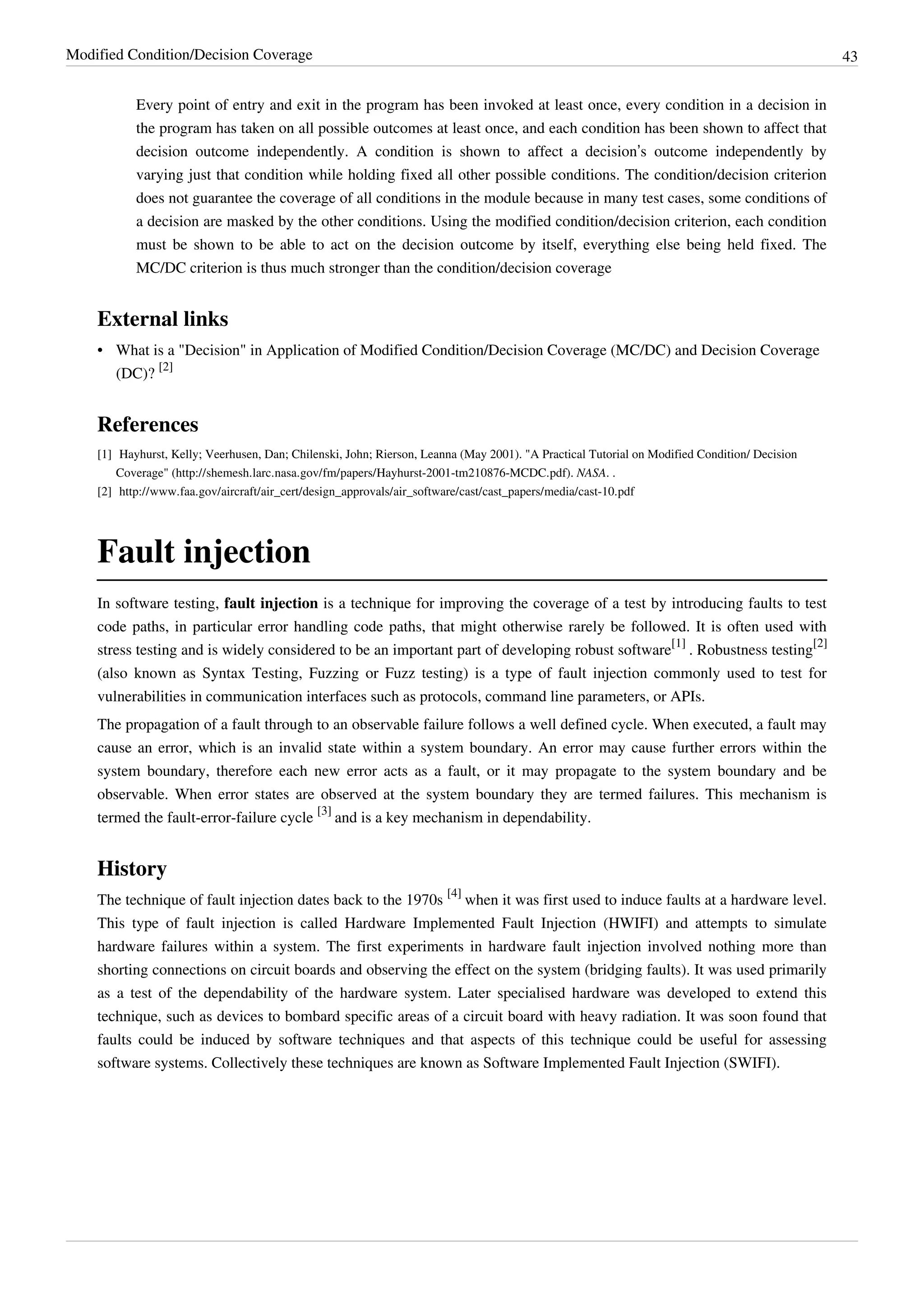 Modified Condition/Decision Coverage 43
Every point of entry and exit in the program has been invoked at least once, every condition in a decision in
the program has taken on all possible outcomes at least once, and each condition has been shown to affect that
decision outcome independently. A condition is shown to affect a decision’s outcome independently by
varying just that condition while holding fixed all other possible conditions. The condition/decision criterion
does not guarantee the coverage of all conditions in the module because in many test cases, some conditions of
a decision are masked by the other conditions. Using the modified condition/decision criterion, each condition
must be shown to be able to act on the decision outcome by itself, everything else being held fixed. The
MC/DC criterion is thus much stronger than the condition/decision coverage
External links
• What is a "Decision" in Application of Modified Condition/Decision Coverage (MC/DC) and Decision Coverage
(DC)?
[2]
References
[1] Hayhurst, Kelly; Veerhusen, Dan; Chilenski, John; Rierson, Leanna (May 2001). "A Practical Tutorial on Modified Condition/ Decision
Coverage" (http://shemesh.larc.nasa.gov/fm/papers/Hayhurst-2001-tm210876-MCDC.pdf). NASA. .
[2] http://www.faa.gov/aircraft/air_cert/design_approvals/air_software/cast/cast_papers/media/cast-10.pdf
Fault injection
In software testing, fault injection is a technique for improving the coverage of a test by introducing faults to test
code paths, in particular error handling code paths, that might otherwise rarely be followed. It is often used with
stress testing and is widely considered to be an important part of developing robust software
[1]
. Robustness testing
[2]
(also known as Syntax Testing, Fuzzing or Fuzz testing) is a type of fault injection commonly used to test for
vulnerabilities in communication interfaces such as protocols, command line parameters, or APIs.
The propagation of a fault through to an observable failure follows a well defined cycle. When executed, a fault may
cause an error, which is an invalid state within a system boundary. An error may cause further errors within the
system boundary, therefore each new error acts as a fault, or it may propagate to the system boundary and be
observable. When error states are observed at the system boundary they are termed failures. This mechanism is
termed the fault-error-failure cycle
[3]
and is a key mechanism in dependability.
History
The technique of fault injection dates back to the 1970s
[4]
when it was first used to induce faults at a hardware level.
This type of fault injection is called Hardware Implemented Fault Injection (HWIFI) and attempts to simulate
hardware failures within a system. The first experiments in hardware fault injection involved nothing more than
shorting connections on circuit boards and observing the effect on the system (bridging faults). It was used primarily
as a test of the dependability of the hardware system. Later specialised hardware was developed to extend this
technique, such as devices to bombard specific areas of a circuit board with heavy radiation. It was soon found that
faults could be induced by software techniques and that aspects of this technique could be useful for assessing
software systems. Collectively these techniques are known as Software Implemented Fault Injection (SWIFI).
 