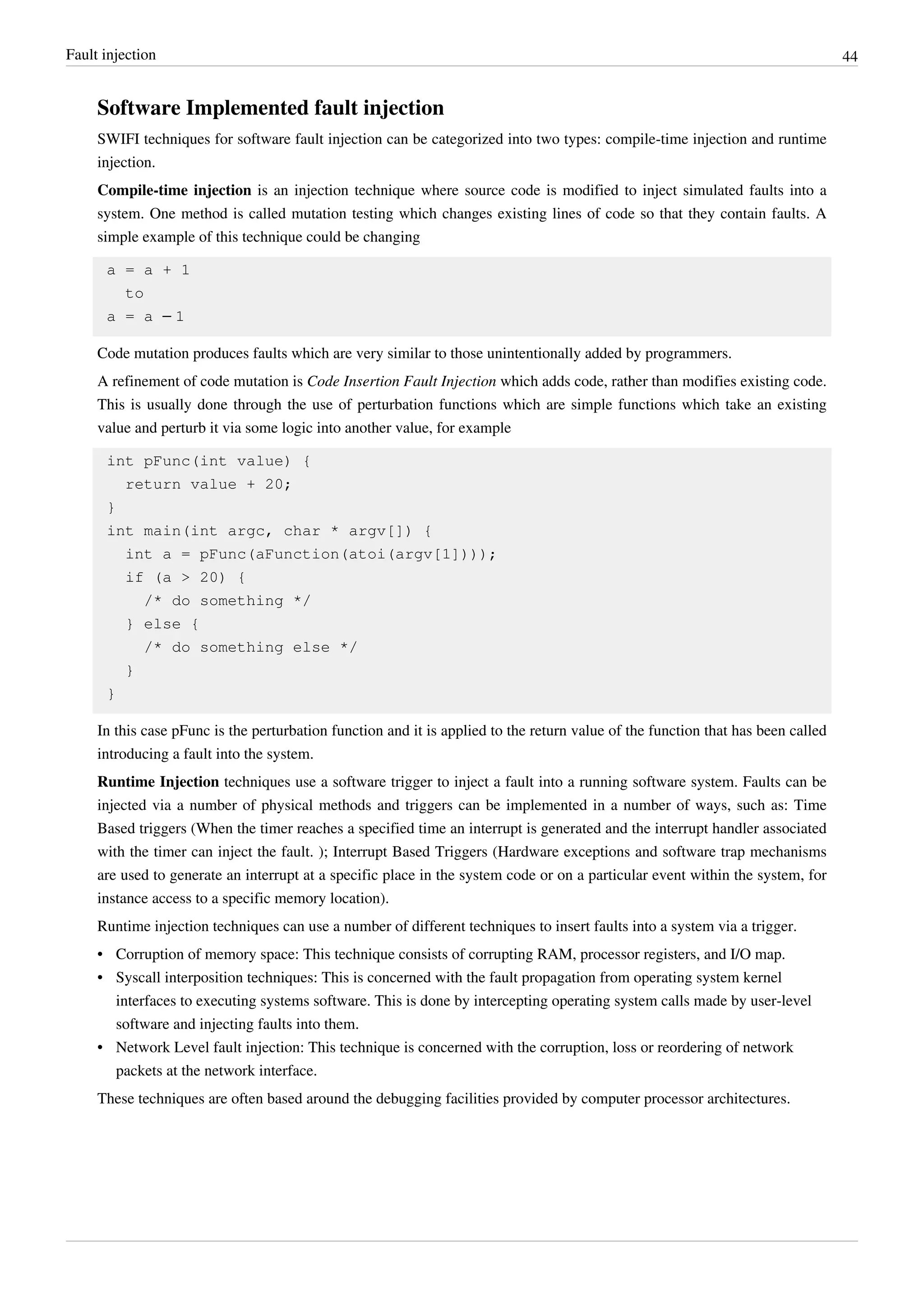 Fault injection 44
Software Implemented fault injection
SWIFI techniques for software fault injection can be categorized into two types: compile-time injection and runtime
injection.
Compile-time injection is an injection technique where source code is modified to inject simulated faults into a
system. One method is called mutation testing which changes existing lines of code so that they contain faults. A
simple example of this technique could be changing
a = a + 1
to
a = a – 1
Code mutation produces faults which are very similar to those unintentionally added by programmers.
A refinement of code mutation is Code Insertion Fault Injection which adds code, rather than modifies existing code.
This is usually done through the use of perturbation functions which are simple functions which take an existing
value and perturb it via some logic into another value, for example
int pFunc(int value) {
return value + 20;
}
int main(int argc, char * argv[]) {
int a = pFunc(aFunction(atoi(argv[1])));
if (a > 20) {
/* do something */
} else {
/* do something else */
}
}
In this case pFunc is the perturbation function and it is applied to the return value of the function that has been called
introducing a fault into the system.
Runtime Injection techniques use a software trigger to inject a fault into a running software system. Faults can be
injected via a number of physical methods and triggers can be implemented in a number of ways, such as: Time
Based triggers (When the timer reaches a specified time an interrupt is generated and the interrupt handler associated
with the timer can inject the fault. ); Interrupt Based Triggers (Hardware exceptions and software trap mechanisms
are used to generate an interrupt at a specific place in the system code or on a particular event within the system, for
instance access to a specific memory location).
Runtime injection techniques can use a number of different techniques to insert faults into a system via a trigger.
• Corruption of memory space: This technique consists of corrupting RAM, processor registers, and I/O map.
• Syscall interposition techniques: This is concerned with the fault propagation from operating system kernel
interfaces to executing systems software. This is done by intercepting operating system calls made by user-level
software and injecting faults into them.
• Network Level fault injection: This technique is concerned with the corruption, loss or reordering of network
packets at the network interface.
These techniques are often based around the debugging facilities provided by computer processor architectures.
 