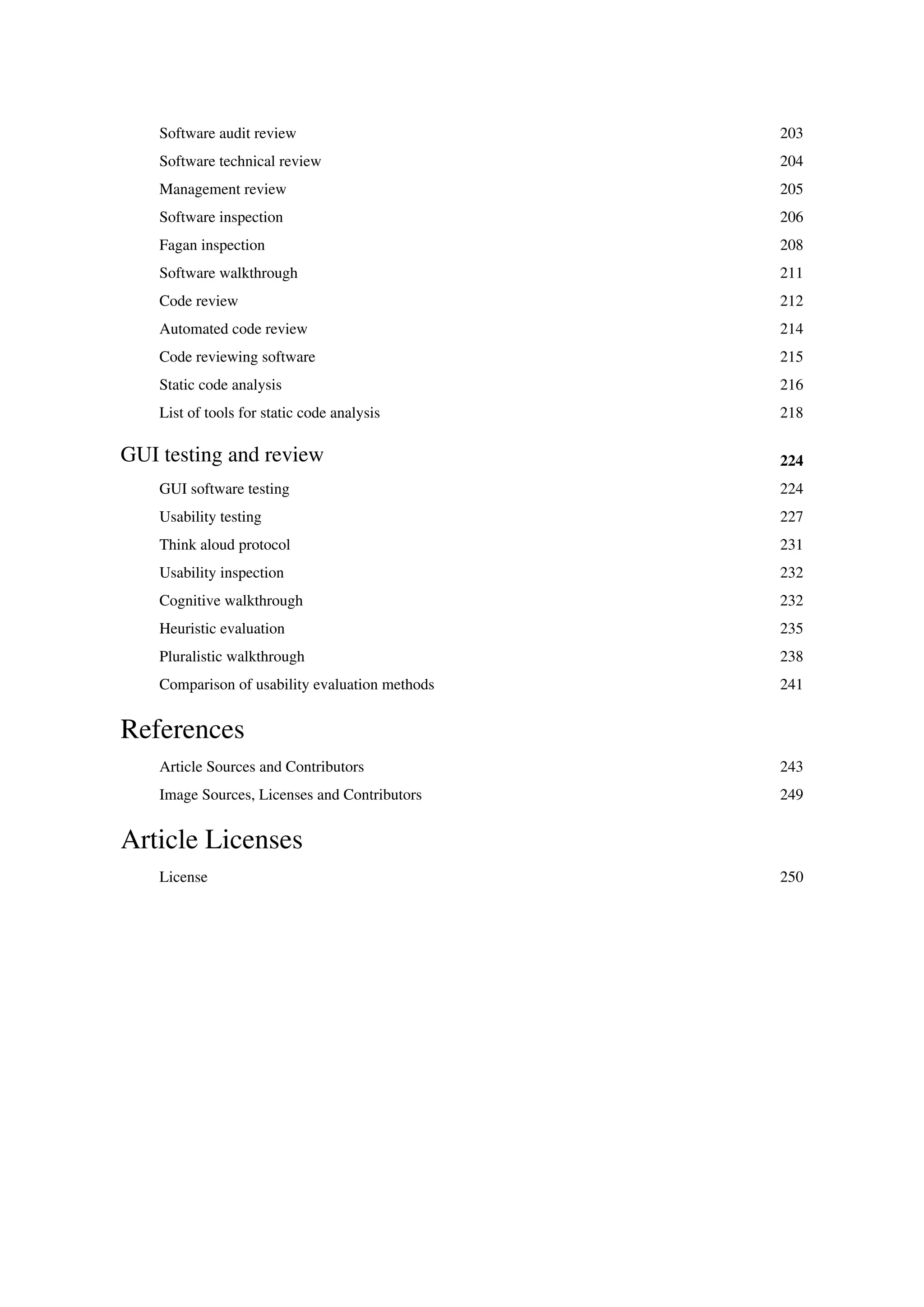 Software audit review 203
Software technical review 204
Management review 205
Software inspection 206
Fagan inspection 208
Software walkthrough 211
Code review 212
Automated code review 214
Code reviewing software 215
Static code analysis 216
List of tools for static code analysis 218
GUI testing and review 224
GUI software testing 224
Usability testing 227
Think aloud protocol 231
Usability inspection 232
Cognitive walkthrough 232
Heuristic evaluation 235
Pluralistic walkthrough 238
Comparison of usability evaluation methods 241
References
Article Sources and Contributors 243
Image Sources, Licenses and Contributors 249
Article Licenses
License 250
 