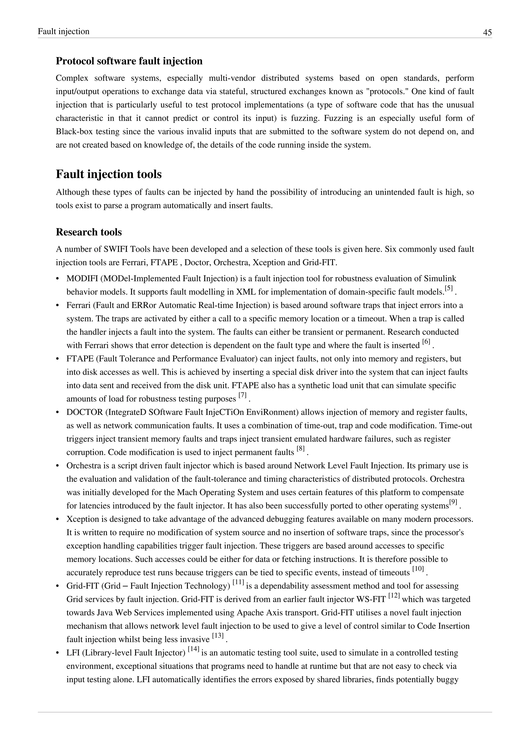 Fault injection 45
Protocol software fault injection
Complex software systems, especially multi-vendor distributed systems based on open standards, perform
input/output operations to exchange data via stateful, structured exchanges known as "protocols." One kind of fault
injection that is particularly useful to test protocol implementations (a type of software code that has the unusual
characteristic in that it cannot predict or control its input) is fuzzing. Fuzzing is an especially useful form of
Black-box testing since the various invalid inputs that are submitted to the software system do not depend on, and
are not created based on knowledge of, the details of the code running inside the system.
Fault injection tools
Although these types of faults can be injected by hand the possibility of introducing an unintended fault is high, so
tools exist to parse a program automatically and insert faults.
Research tools
A number of SWIFI Tools have been developed and a selection of these tools is given here. Six commonly used fault
injection tools are Ferrari, FTAPE , Doctor, Orchestra, Xception and Grid-FIT.
• MODIFI (MODel-Implemented Fault Injection) is a fault injection tool for robustness evaluation of Simulink
behavior models. It supports fault modelling in XML for implementation of domain-specific fault models.
[5]
.
• Ferrari (Fault and ERRor Automatic Real-time Injection) is based around software traps that inject errors into a
system. The traps are activated by either a call to a specific memory location or a timeout. When a trap is called
the handler injects a fault into the system. The faults can either be transient or permanent. Research conducted
with Ferrari shows that error detection is dependent on the fault type and where the fault is inserted
[6]
.
• FTAPE (Fault Tolerance and Performance Evaluator) can inject faults, not only into memory and registers, but
into disk accesses as well. This is achieved by inserting a special disk driver into the system that can inject faults
into data sent and received from the disk unit. FTAPE also has a synthetic load unit that can simulate specific
amounts of load for robustness testing purposes
[7]
.
• DOCTOR (IntegrateD SOftware Fault InjeCTiOn EnviRonment) allows injection of memory and register faults,
as well as network communication faults. It uses a combination of time-out, trap and code modification. Time-out
triggers inject transient memory faults and traps inject transient emulated hardware failures, such as register
corruption. Code modification is used to inject permanent faults
[8]
.
• Orchestra is a script driven fault injector which is based around Network Level Fault Injection. Its primary use is
the evaluation and validation of the fault-tolerance and timing characteristics of distributed protocols. Orchestra
was initially developed for the Mach Operating System and uses certain features of this platform to compensate
for latencies introduced by the fault injector. It has also been successfully ported to other operating systems
[9]
.
• Xception is designed to take advantage of the advanced debugging features available on many modern processors.
It is written to require no modification of system source and no insertion of software traps, since the processor's
exception handling capabilities trigger fault injection. These triggers are based around accesses to specific
memory locations. Such accesses could be either for data or fetching instructions. It is therefore possible to
accurately reproduce test runs because triggers can be tied to specific events, instead of timeouts
[10]
.
• Grid-FIT (Grid – Fault Injection Technology)
[11]
is a dependability assessment method and tool for assessing
Grid services by fault injection. Grid-FIT is derived from an earlier fault injector WS-FIT
[12]
which was targeted
towards Java Web Services implemented using Apache Axis transport. Grid-FIT utilises a novel fault injection
mechanism that allows network level fault injection to be used to give a level of control similar to Code Insertion
fault injection whilst being less invasive
[13]
.
• LFI (Library-level Fault Injector)
[14]
is an automatic testing tool suite, used to simulate in a controlled testing
environment, exceptional situations that programs need to handle at runtime but that are not easy to check via
input testing alone. LFI automatically identifies the errors exposed by shared libraries, finds potentially buggy
 