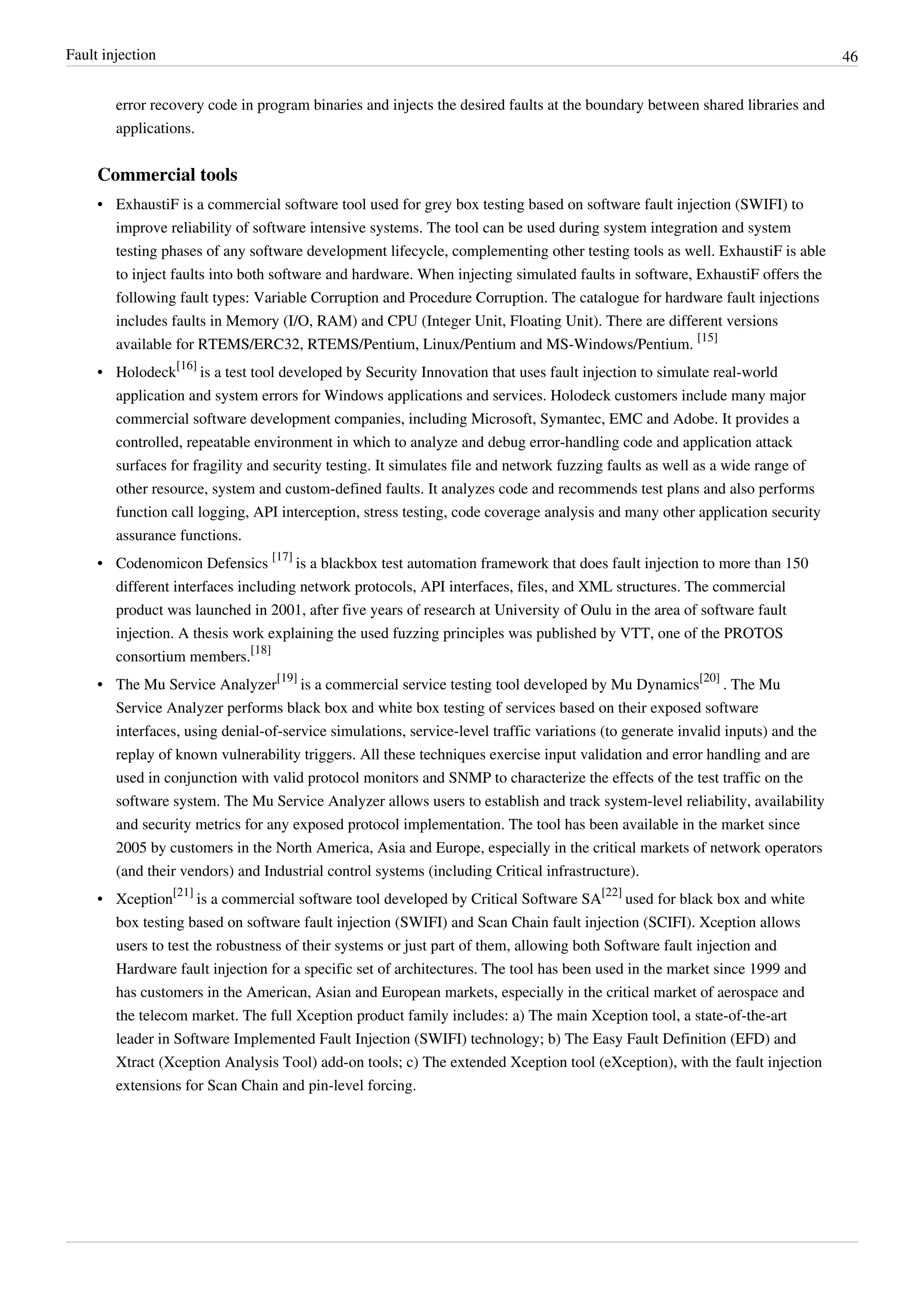 Fault injection 46
error recovery code in program binaries and injects the desired faults at the boundary between shared libraries and
applications.
Commercial tools
• ExhaustiF is a commercial software tool used for grey box testing based on software fault injection (SWIFI) to
improve reliability of software intensive systems. The tool can be used during system integration and system
testing phases of any software development lifecycle, complementing other testing tools as well. ExhaustiF is able
to inject faults into both software and hardware. When injecting simulated faults in software, ExhaustiF offers the
following fault types: Variable Corruption and Procedure Corruption. The catalogue for hardware fault injections
includes faults in Memory (I/O, RAM) and CPU (Integer Unit, Floating Unit). There are different versions
available for RTEMS/ERC32, RTEMS/Pentium, Linux/Pentium and MS-Windows/Pentium.
[15]
• Holodeck
[16]
is a test tool developed by Security Innovation that uses fault injection to simulate real-world
application and system errors for Windows applications and services. Holodeck customers include many major
commercial software development companies, including Microsoft, Symantec, EMC and Adobe. It provides a
controlled, repeatable environment in which to analyze and debug error-handling code and application attack
surfaces for fragility and security testing. It simulates file and network fuzzing faults as well as a wide range of
other resource, system and custom-defined faults. It analyzes code and recommends test plans and also performs
function call logging, API interception, stress testing, code coverage analysis and many other application security
assurance functions.
• Codenomicon Defensics
[17]
is a blackbox test automation framework that does fault injection to more than 150
different interfaces including network protocols, API interfaces, files, and XML structures. The commercial
product was launched in 2001, after five years of research at University of Oulu in the area of software fault
injection. A thesis work explaining the used fuzzing principles was published by VTT, one of the PROTOS
consortium members.
[18]
• The Mu Service Analyzer
[19]
is a commercial service testing tool developed by Mu Dynamics
[20]
. The Mu
Service Analyzer performs black box and white box testing of services based on their exposed software
interfaces, using denial-of-service simulations, service-level traffic variations (to generate invalid inputs) and the
replay of known vulnerability triggers. All these techniques exercise input validation and error handling and are
used in conjunction with valid protocol monitors and SNMP to characterize the effects of the test traffic on the
software system. The Mu Service Analyzer allows users to establish and track system-level reliability, availability
and security metrics for any exposed protocol implementation. The tool has been available in the market since
2005 by customers in the North America, Asia and Europe, especially in the critical markets of network operators
(and their vendors) and Industrial control systems (including Critical infrastructure).
• Xception
[21]
is a commercial software tool developed by Critical Software SA
[22]
used for black box and white
box testing based on software fault injection (SWIFI) and Scan Chain fault injection (SCIFI). Xception allows
users to test the robustness of their systems or just part of them, allowing both Software fault injection and
Hardware fault injection for a specific set of architectures. The tool has been used in the market since 1999 and
has customers in the American, Asian and European markets, especially in the critical market of aerospace and
the telecom market. The full Xception product family includes: a) The main Xception tool, a state-of-the-art
leader in Software Implemented Fault Injection (SWIFI) technology; b) The Easy Fault Definition (EFD) and
Xtract (Xception Analysis Tool) add-on tools; c) The extended Xception tool (eXception), with the fault injection
extensions for Scan Chain and pin-level forcing.
 