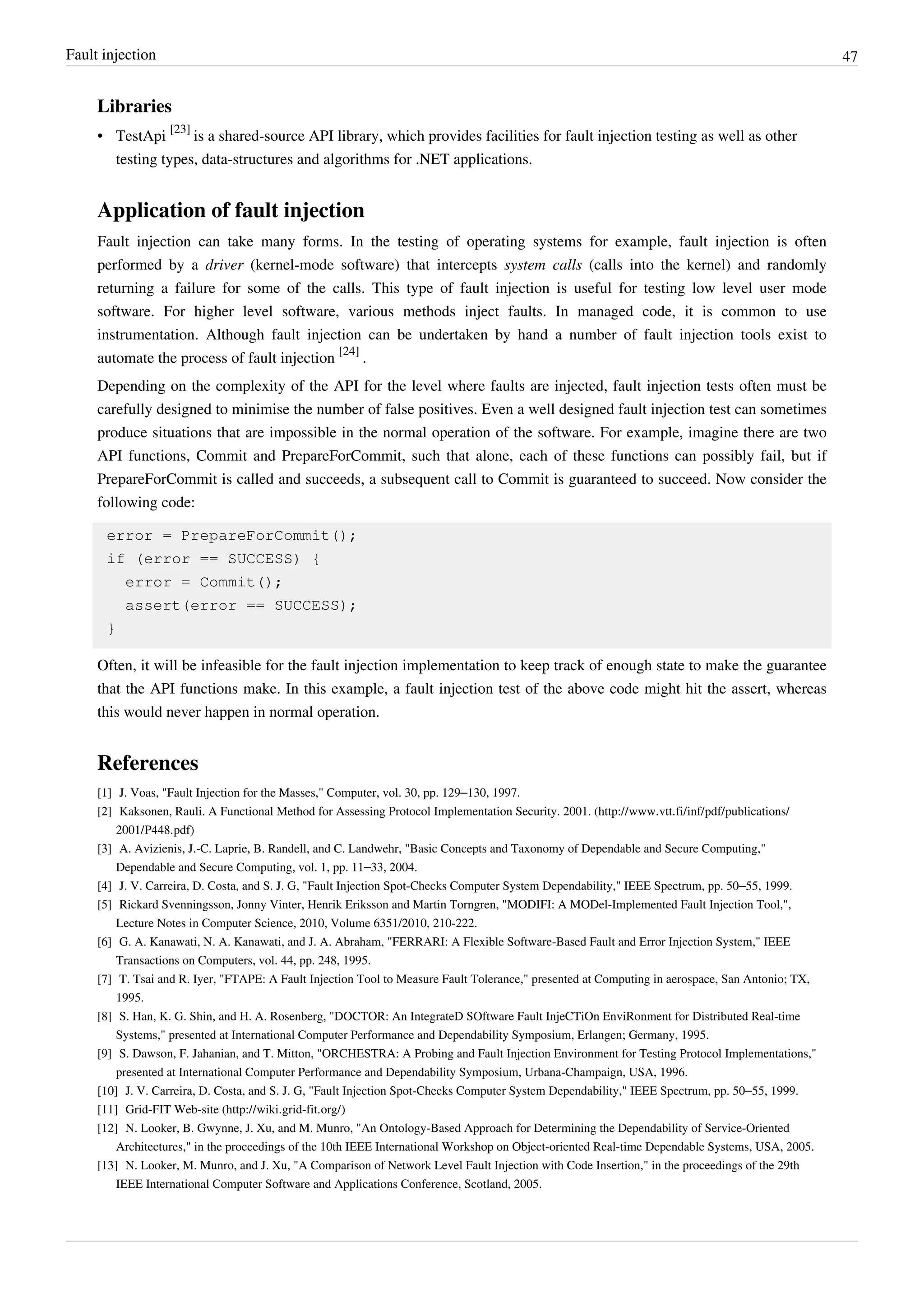Fault injection 47
Libraries
• TestApi
[23]
is a shared-source API library, which provides facilities for fault injection testing as well as other
testing types, data-structures and algorithms for .NET applications.
Application of fault injection
Fault injection can take many forms. In the testing of operating systems for example, fault injection is often
performed by a driver (kernel-mode software) that intercepts system calls (calls into the kernel) and randomly
returning a failure for some of the calls. This type of fault injection is useful for testing low level user mode
software. For higher level software, various methods inject faults. In managed code, it is common to use
instrumentation. Although fault injection can be undertaken by hand a number of fault injection tools exist to
automate the process of fault injection
[24]
.
Depending on the complexity of the API for the level where faults are injected, fault injection tests often must be
carefully designed to minimise the number of false positives. Even a well designed fault injection test can sometimes
produce situations that are impossible in the normal operation of the software. For example, imagine there are two
API functions, Commit and PrepareForCommit, such that alone, each of these functions can possibly fail, but if
PrepareForCommit is called and succeeds, a subsequent call to Commit is guaranteed to succeed. Now consider the
following code:
error = PrepareForCommit();
if (error == SUCCESS) {
error = Commit();
assert(error == SUCCESS);
}
Often, it will be infeasible for the fault injection implementation to keep track of enough state to make the guarantee
that the API functions make. In this example, a fault injection test of the above code might hit the assert, whereas
this would never happen in normal operation.
References
[1] J. Voas, "Fault Injection for the Masses," Computer, vol. 30, pp. 129–130, 1997.
[2] Kaksonen, Rauli. A Functional Method for Assessing Protocol Implementation Security. 2001. (http://www.vtt.fi/inf/pdf/publications/
2001/P448.pdf)
[3] A. Avizienis, J.-C. Laprie, B. Randell, and C. Landwehr, "Basic Concepts and Taxonomy of Dependable and Secure Computing,"
Dependable and Secure Computing, vol. 1, pp. 11–33, 2004.
[4] J. V. Carreira, D. Costa, and S. J. G, "Fault Injection Spot-Checks Computer System Dependability," IEEE Spectrum, pp. 50–55, 1999.
[5] Rickard Svenningsson, Jonny Vinter, Henrik Eriksson and Martin Torngren, "MODIFI: A MODel-Implemented Fault Injection Tool,",
Lecture Notes in Computer Science, 2010, Volume 6351/2010, 210-222.
[6] G. A. Kanawati, N. A. Kanawati, and J. A. Abraham, "FERRARI: A Flexible Software-Based Fault and Error Injection System," IEEE
Transactions on Computers, vol. 44, pp. 248, 1995.
[7] T. Tsai and R. Iyer, "FTAPE: A Fault Injection Tool to Measure Fault Tolerance," presented at Computing in aerospace, San Antonio; TX,
1995.
[8] S. Han, K. G. Shin, and H. A. Rosenberg, "DOCTOR: An IntegrateD SOftware Fault InjeCTiOn EnviRonment for Distributed Real-time
Systems," presented at International Computer Performance and Dependability Symposium, Erlangen; Germany, 1995.
[9] S. Dawson, F. Jahanian, and T. Mitton, "ORCHESTRA: A Probing and Fault Injection Environment for Testing Protocol Implementations,"
presented at International Computer Performance and Dependability Symposium, Urbana-Champaign, USA, 1996.
[10] J. V. Carreira, D. Costa, and S. J. G, "Fault Injection Spot-Checks Computer System Dependability," IEEE Spectrum, pp. 50–55, 1999.
[11] Grid-FIT Web-site (http://wiki.grid-fit.org/)
[12] N. Looker, B. Gwynne, J. Xu, and M. Munro, "An Ontology-Based Approach for Determining the Dependability of Service-Oriented
Architectures," in the proceedings of the 10th IEEE International Workshop on Object-oriented Real-time Dependable Systems, USA, 2005.
[13] N. Looker, M. Munro, and J. Xu, "A Comparison of Network Level Fault Injection with Code Insertion," in the proceedings of the 29th
IEEE International Computer Software and Applications Conference, Scotland, 2005.
 