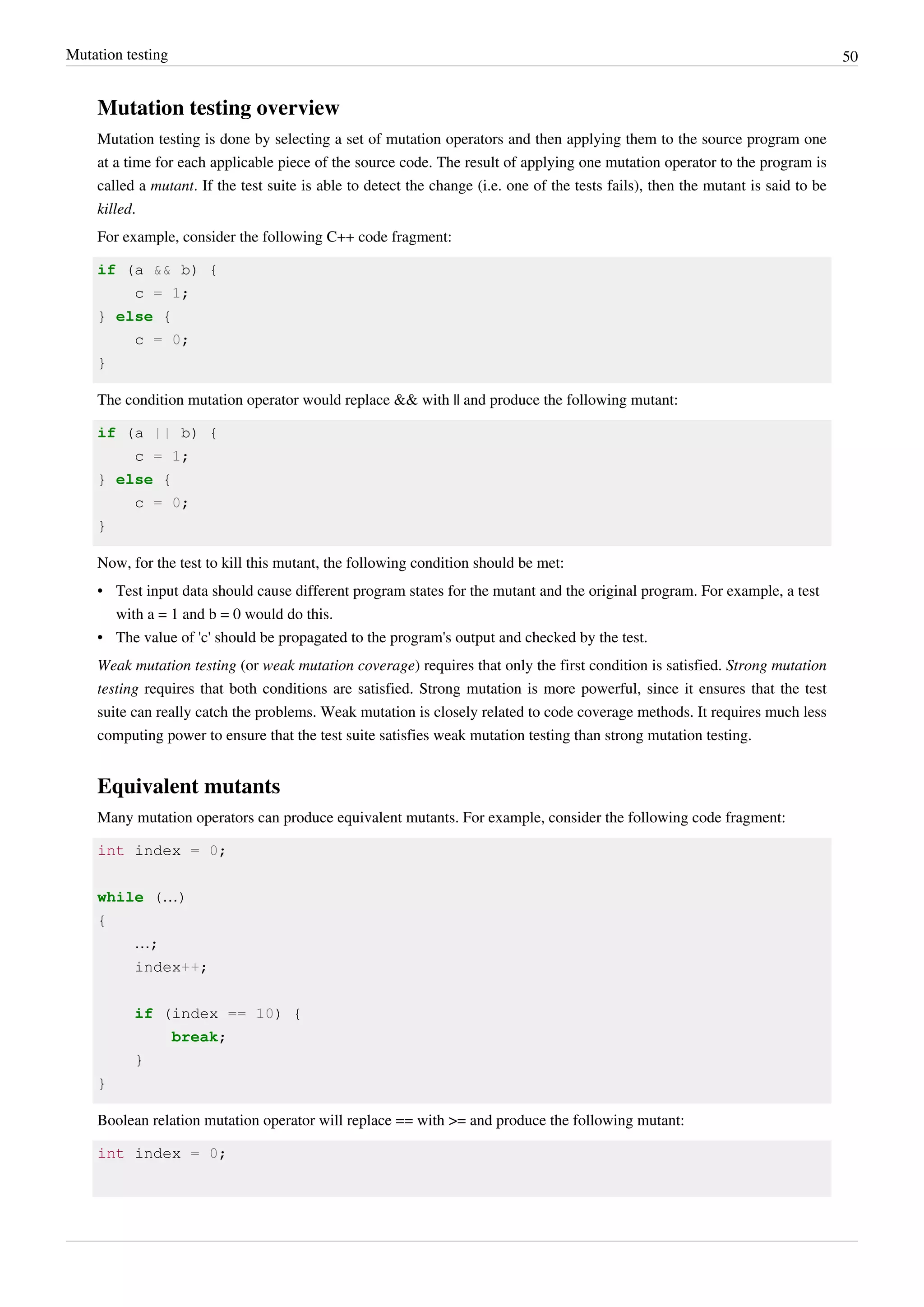 Mutation testing 50
Mutation testing overview
Mutation testing is done by selecting a set of mutation operators and then applying them to the source program one
at a time for each applicable piece of the source code. The result of applying one mutation operator to the program is
called a mutant. If the test suite is able to detect the change (i.e. one of the tests fails), then the mutant is said to be
killed.
For example, consider the following C++ code fragment:
if (a && b) {
c = 1;
} else {
c = 0;
}
The condition mutation operator would replace && with || and produce the following mutant:
if (a || b) {
c = 1;
} else {
c = 0;
}
Now, for the test to kill this mutant, the following condition should be met:
• Test input data should cause different program states for the mutant and the original program. For example, a test
with a = 1 and b = 0 would do this.
• The value of 'c' should be propagated to the program's output and checked by the test.
Weak mutation testing (or weak mutation coverage) requires that only the first condition is satisfied. Strong mutation
testing requires that both conditions are satisfied. Strong mutation is more powerful, since it ensures that the test
suite can really catch the problems. Weak mutation is closely related to code coverage methods. It requires much less
computing power to ensure that the test suite satisfies weak mutation testing than strong mutation testing.
Equivalent mutants
Many mutation operators can produce equivalent mutants. For example, consider the following code fragment:
int index = 0;
while (…)
{
…;
index++;
if (index == 10) {
break;
}
}
Boolean relation mutation operator will replace == with >= and produce the following mutant:
int index = 0;
 