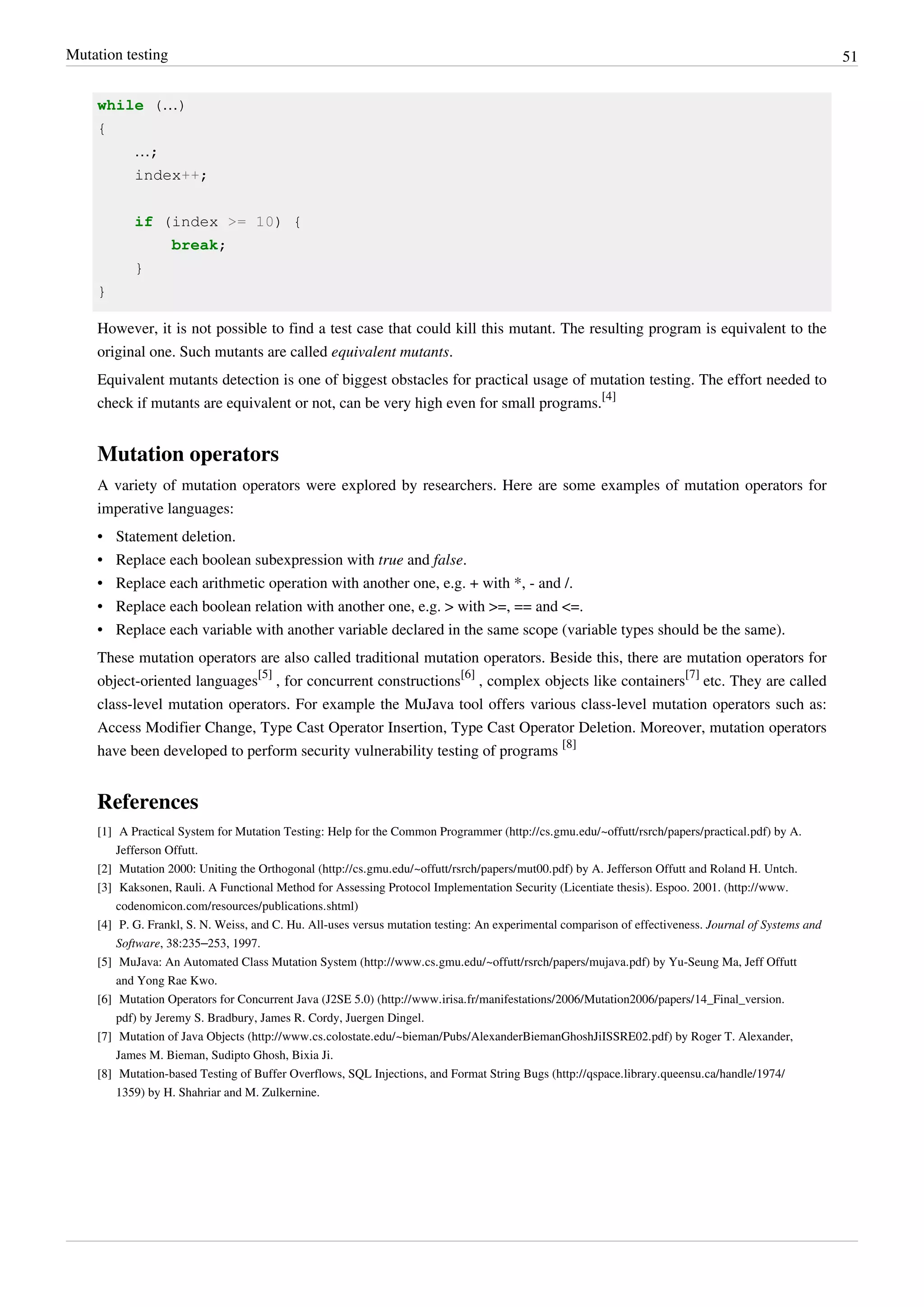 Mutation testing 51
while (…)
{
…;
index++;
if (index >= 10) {
break;
}
}
However, it is not possible to find a test case that could kill this mutant. The resulting program is equivalent to the
original one. Such mutants are called equivalent mutants.
Equivalent mutants detection is one of biggest obstacles for practical usage of mutation testing. The effort needed to
check if mutants are equivalent or not, can be very high even for small programs.
[4]
Mutation operators
A variety of mutation operators were explored by researchers. Here are some examples of mutation operators for
imperative languages:
• Statement deletion.
• Replace each boolean subexpression with true and false.
• Replace each arithmetic operation with another one, e.g. + with *, - and /.
• Replace each boolean relation with another one, e.g. > with >=, == and <=.
• Replace each variable with another variable declared in the same scope (variable types should be the same).
These mutation operators are also called traditional mutation operators. Beside this, there are mutation operators for
object-oriented languages
[5]
, for concurrent constructions
[6]
, complex objects like containers
[7]
etc. They are called
class-level mutation operators. For example the MuJava tool offers various class-level mutation operators such as:
Access Modifier Change, Type Cast Operator Insertion, Type Cast Operator Deletion. Moreover, mutation operators
have been developed to perform security vulnerability testing of programs
[8]
References
[1] A Practical System for Mutation Testing: Help for the Common Programmer (http://cs.gmu.edu/~offutt/rsrch/papers/practical.pdf) by A.
Jefferson Offutt.
[2] Mutation 2000: Uniting the Orthogonal (http://cs.gmu.edu/~offutt/rsrch/papers/mut00.pdf) by A. Jefferson Offutt and Roland H. Untch.
[3] Kaksonen, Rauli. A Functional Method for Assessing Protocol Implementation Security (Licentiate thesis). Espoo. 2001. (http://www.
codenomicon.com/resources/publications.shtml)
[4] P. G. Frankl, S. N. Weiss, and C. Hu. All-uses versus mutation testing: An experimental comparison of effectiveness. Journal of Systems and
Software, 38:235–253, 1997.
[5] MuJava: An Automated Class Mutation System (http://www.cs.gmu.edu/~offutt/rsrch/papers/mujava.pdf) by Yu-Seung Ma, Jeff Offutt
and Yong Rae Kwo.
[6] Mutation Operators for Concurrent Java (J2SE 5.0) (http://www.irisa.fr/manifestations/2006/Mutation2006/papers/14_Final_version.
pdf) by Jeremy S. Bradbury, James R. Cordy, Juergen Dingel.
[7] Mutation of Java Objects (http://www.cs.colostate.edu/~bieman/Pubs/AlexanderBiemanGhoshJiISSRE02.pdf) by Roger T. Alexander,
James M. Bieman, Sudipto Ghosh, Bixia Ji.
[8] Mutation-based Testing of Buffer Overflows, SQL Injections, and Format String Bugs (http://qspace.library.queensu.ca/handle/1974/
1359) by H. Shahriar and M. Zulkernine.
 