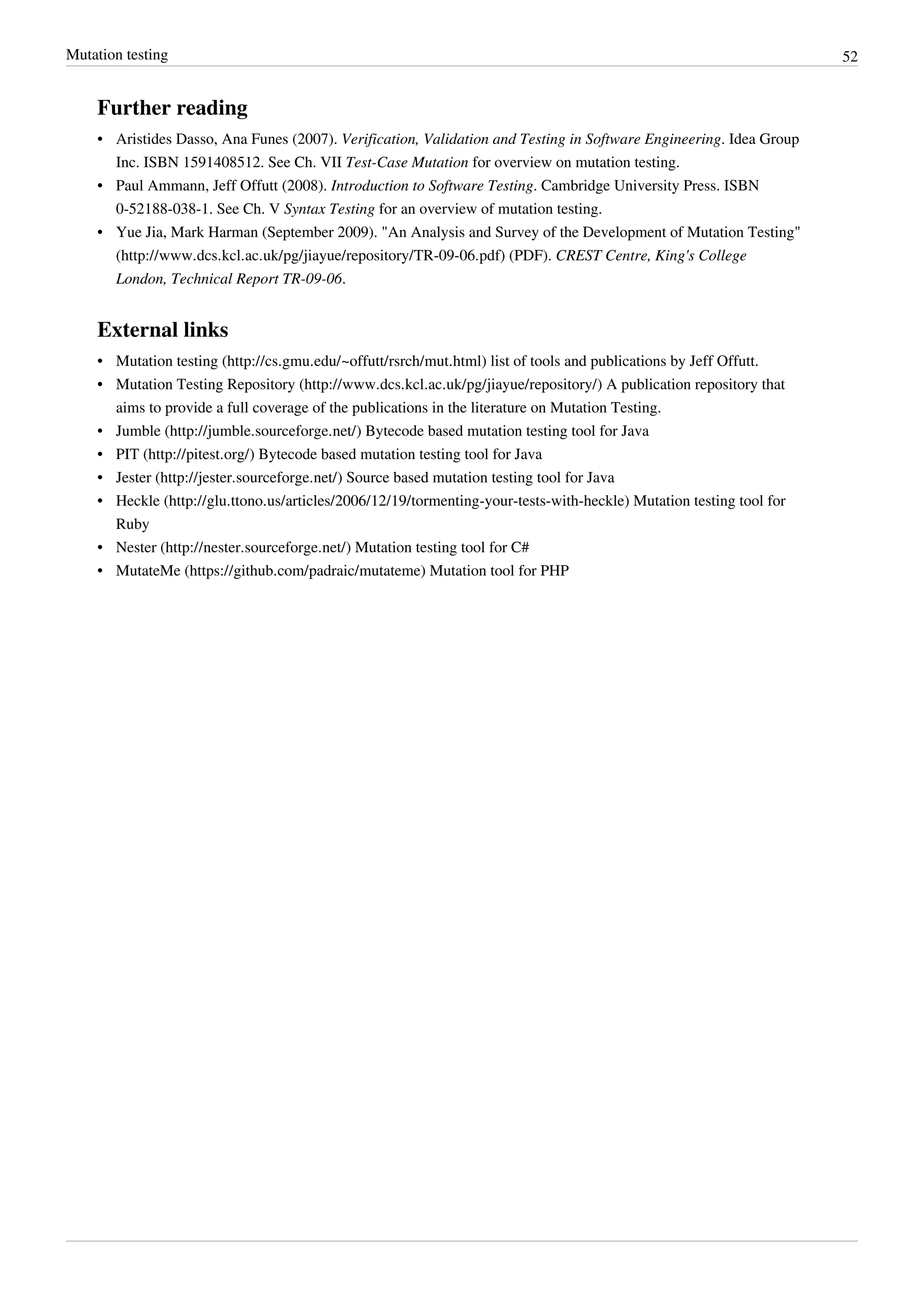 Mutation testing 52
Further reading
• Aristides Dasso, Ana Funes (2007). Verification, Validation and Testing in Software Engineering. Idea Group
Inc. ISBN 1591408512. See Ch. VII Test-Case Mutation for overview on mutation testing.
• Paul Ammann, Jeff Offutt (2008). Introduction to Software Testing. Cambridge University Press. ISBN
0-52188-038-1. See Ch. V Syntax Testing for an overview of mutation testing.
• Yue Jia, Mark Harman (September 2009). "An Analysis and Survey of the Development of Mutation Testing"
(http://www.dcs.kcl.ac.uk/pg/jiayue/repository/TR-09-06.pdf) (PDF). CREST Centre, King's College
London, Technical Report TR-09-06.
External links
• Mutation testing (http://cs.gmu.edu/~offutt/rsrch/mut.html) list of tools and publications by Jeff Offutt.
• Mutation Testing Repository (http://www.dcs.kcl.ac.uk/pg/jiayue/repository/) A publication repository that
aims to provide a full coverage of the publications in the literature on Mutation Testing.
• Jumble (http://jumble.sourceforge.net/) Bytecode based mutation testing tool for Java
• PIT (http://pitest.org/) Bytecode based mutation testing tool for Java
• Jester (http://jester.sourceforge.net/) Source based mutation testing tool for Java
• Heckle (http://glu.ttono.us/articles/2006/12/19/tormenting-your-tests-with-heckle) Mutation testing tool for
Ruby
• Nester (http://nester.sourceforge.net/) Mutation testing tool for C#
• MutateMe (https://github.com/padraic/mutateme) Mutation tool for PHP
 