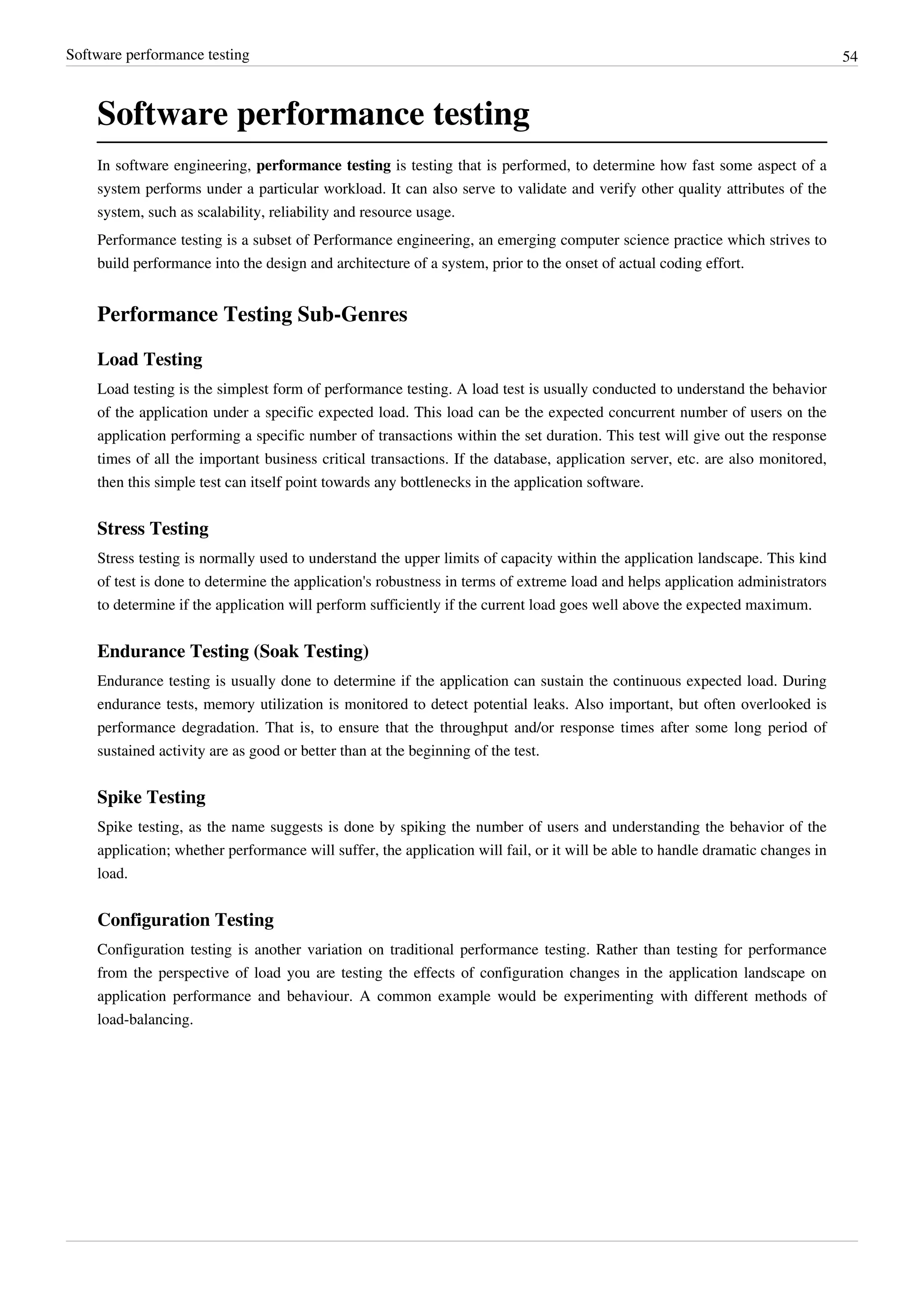 Software performance testing 54
Software performance testing
In software engineering, performance testing is testing that is performed, to determine how fast some aspect of a
system performs under a particular workload. It can also serve to validate and verify other quality attributes of the
system, such as scalability, reliability and resource usage.
Performance testing is a subset of Performance engineering, an emerging computer science practice which strives to
build performance into the design and architecture of a system, prior to the onset of actual coding effort.
Performance Testing Sub-Genres
Load Testing
Load testing is the simplest form of performance testing. A load test is usually conducted to understand the behavior
of the application under a specific expected load. This load can be the expected concurrent number of users on the
application performing a specific number of transactions within the set duration. This test will give out the response
times of all the important business critical transactions. If the database, application server, etc. are also monitored,
then this simple test can itself point towards any bottlenecks in the application software.
Stress Testing
Stress testing is normally used to understand the upper limits of capacity within the application landscape. This kind
of test is done to determine the application's robustness in terms of extreme load and helps application administrators
to determine if the application will perform sufficiently if the current load goes well above the expected maximum.
Endurance Testing (Soak Testing)
Endurance testing is usually done to determine if the application can sustain the continuous expected load. During
endurance tests, memory utilization is monitored to detect potential leaks. Also important, but often overlooked is
performance degradation. That is, to ensure that the throughput and/or response times after some long period of
sustained activity are as good or better than at the beginning of the test.
Spike Testing
Spike testing, as the name suggests is done by spiking the number of users and understanding the behavior of the
application; whether performance will suffer, the application will fail, or it will be able to handle dramatic changes in
load.
Configuration Testing
Configuration testing is another variation on traditional performance testing. Rather than testing for performance
from the perspective of load you are testing the effects of configuration changes in the application landscape on
application performance and behaviour. A common example would be experimenting with different methods of
load-balancing.
 