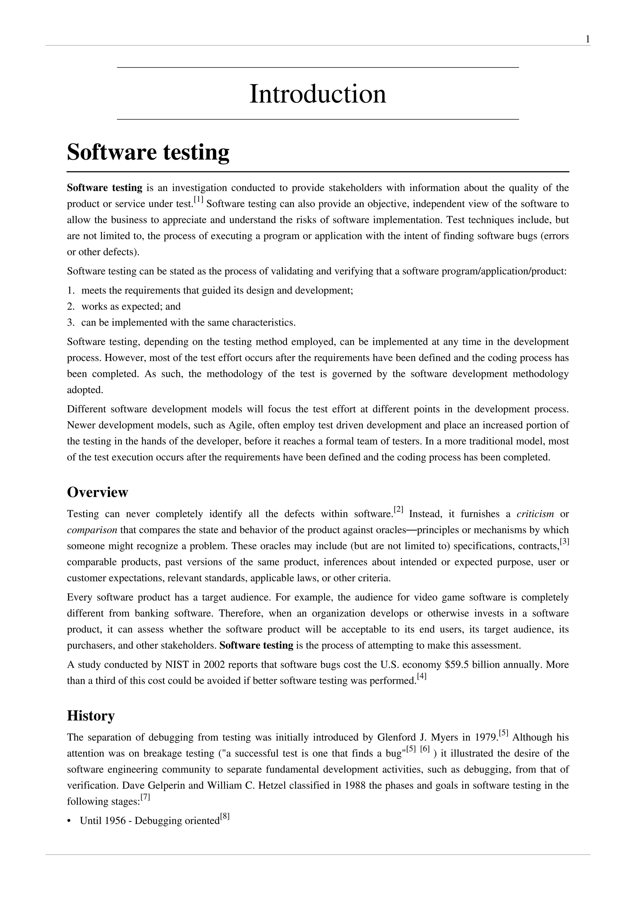 1
Introduction
Software testing
Software testing is an investigation conducted to provide stakeholders with information about the quality of the
product or service under test.
[1]
Software testing can also provide an objective, independent view of the software to
allow the business to appreciate and understand the risks of software implementation. Test techniques include, but
are not limited to, the process of executing a program or application with the intent of finding software bugs (errors
or other defects).
Software testing can be stated as the process of validating and verifying that a software program/application/product:
1. meets the requirements that guided its design and development;
2. works as expected; and
3. can be implemented with the same characteristics.
Software testing, depending on the testing method employed, can be implemented at any time in the development
process. However, most of the test effort occurs after the requirements have been defined and the coding process has
been completed. As such, the methodology of the test is governed by the software development methodology
adopted.
Different software development models will focus the test effort at different points in the development process.
Newer development models, such as Agile, often employ test driven development and place an increased portion of
the testing in the hands of the developer, before it reaches a formal team of testers. In a more traditional model, most
of the test execution occurs after the requirements have been defined and the coding process has been completed.
Overview
Testing can never completely identify all the defects within software.
[2]
Instead, it furnishes a criticism or
comparison that compares the state and behavior of the product against oracles—principles or mechanisms by which
someone might recognize a problem. These oracles may include (but are not limited to) specifications, contracts,
[3]
comparable products, past versions of the same product, inferences about intended or expected purpose, user or
customer expectations, relevant standards, applicable laws, or other criteria.
Every software product has a target audience. For example, the audience for video game software is completely
different from banking software. Therefore, when an organization develops or otherwise invests in a software
product, it can assess whether the software product will be acceptable to its end users, its target audience, its
purchasers, and other stakeholders. Software testing is the process of attempting to make this assessment.
A study conducted by NIST in 2002 reports that software bugs cost the U.S. economy $59.5 billion annually. More
than a third of this cost could be avoided if better software testing was performed.
[4]
History
The separation of debugging from testing was initially introduced by Glenford J. Myers in 1979.
[5]
Although his
attention was on breakage testing ("a successful test is one that finds a bug"
[5] [6]
) it illustrated the desire of the
software engineering community to separate fundamental development activities, such as debugging, from that of
verification. Dave Gelperin and William C. Hetzel classified in 1988 the phases and goals in software testing in the
following stages:
[7]
• Until 1956 - Debugging oriented
[8]
 