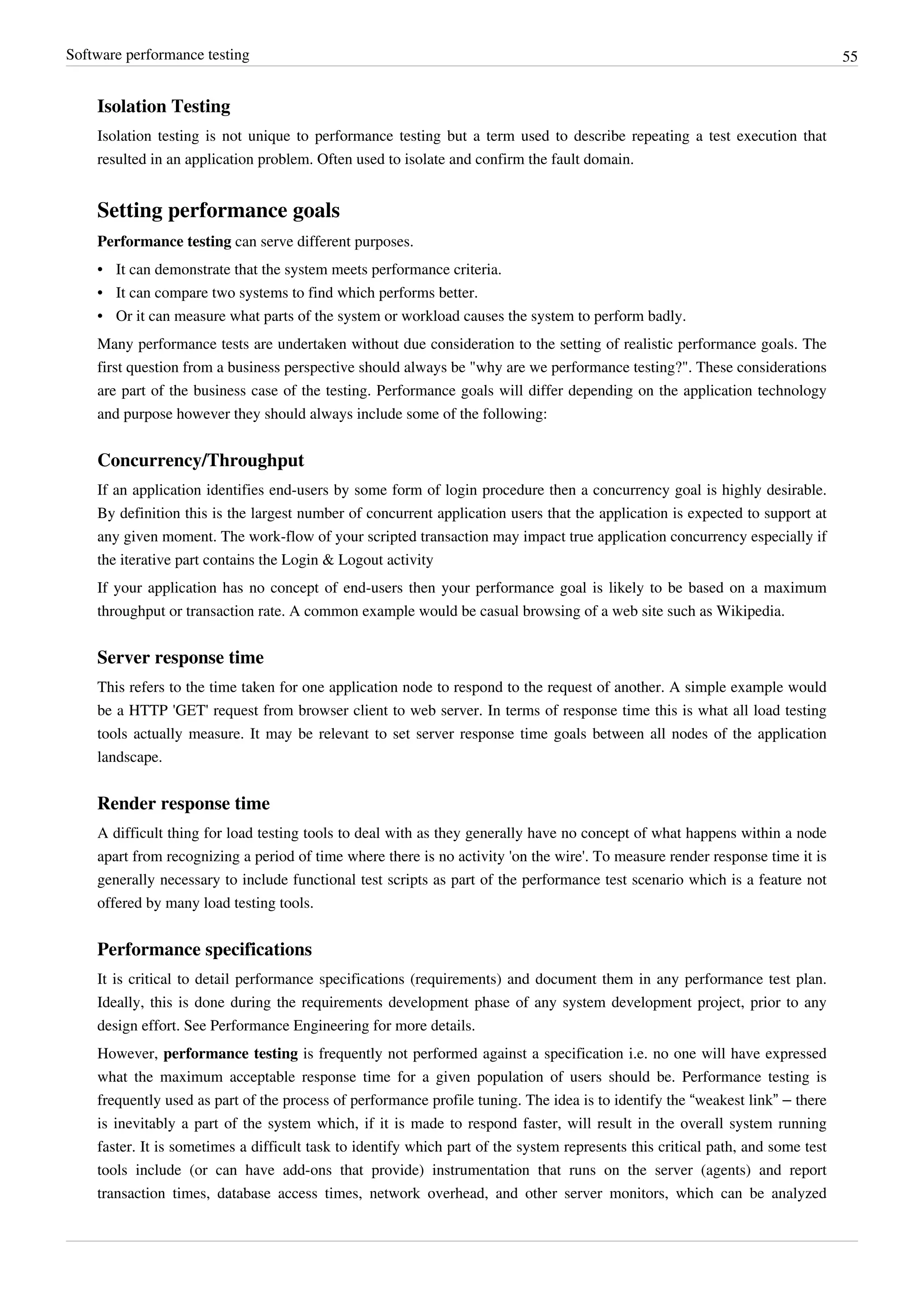 Software performance testing 55
Isolation Testing
Isolation testing is not unique to performance testing but a term used to describe repeating a test execution that
resulted in an application problem. Often used to isolate and confirm the fault domain.
Setting performance goals
Performance testing can serve different purposes.
• It can demonstrate that the system meets performance criteria.
• It can compare two systems to find which performs better.
• Or it can measure what parts of the system or workload causes the system to perform badly.
Many performance tests are undertaken without due consideration to the setting of realistic performance goals. The
first question from a business perspective should always be "why are we performance testing?". These considerations
are part of the business case of the testing. Performance goals will differ depending on the application technology
and purpose however they should always include some of the following:
Concurrency/Throughput
If an application identifies end-users by some form of login procedure then a concurrency goal is highly desirable.
By definition this is the largest number of concurrent application users that the application is expected to support at
any given moment. The work-flow of your scripted transaction may impact true application concurrency especially if
the iterative part contains the Login & Logout activity
If your application has no concept of end-users then your performance goal is likely to be based on a maximum
throughput or transaction rate. A common example would be casual browsing of a web site such as Wikipedia.
Server response time
This refers to the time taken for one application node to respond to the request of another. A simple example would
be a HTTP 'GET' request from browser client to web server. In terms of response time this is what all load testing
tools actually measure. It may be relevant to set server response time goals between all nodes of the application
landscape.
Render response time
A difficult thing for load testing tools to deal with as they generally have no concept of what happens within a node
apart from recognizing a period of time where there is no activity 'on the wire'. To measure render response time it is
generally necessary to include functional test scripts as part of the performance test scenario which is a feature not
offered by many load testing tools.
Performance specifications
It is critical to detail performance specifications (requirements) and document them in any performance test plan.
Ideally, this is done during the requirements development phase of any system development project, prior to any
design effort. See Performance Engineering for more details.
However, performance testing is frequently not performed against a specification i.e. no one will have expressed
what the maximum acceptable response time for a given population of users should be. Performance testing is
frequently used as part of the process of performance profile tuning. The idea is to identify the “weakest link” – there
is inevitably a part of the system which, if it is made to respond faster, will result in the overall system running
faster. It is sometimes a difficult task to identify which part of the system represents this critical path, and some test
tools include (or can have add-ons that provide) instrumentation that runs on the server (agents) and report
transaction times, database access times, network overhead, and other server monitors, which can be analyzed
 