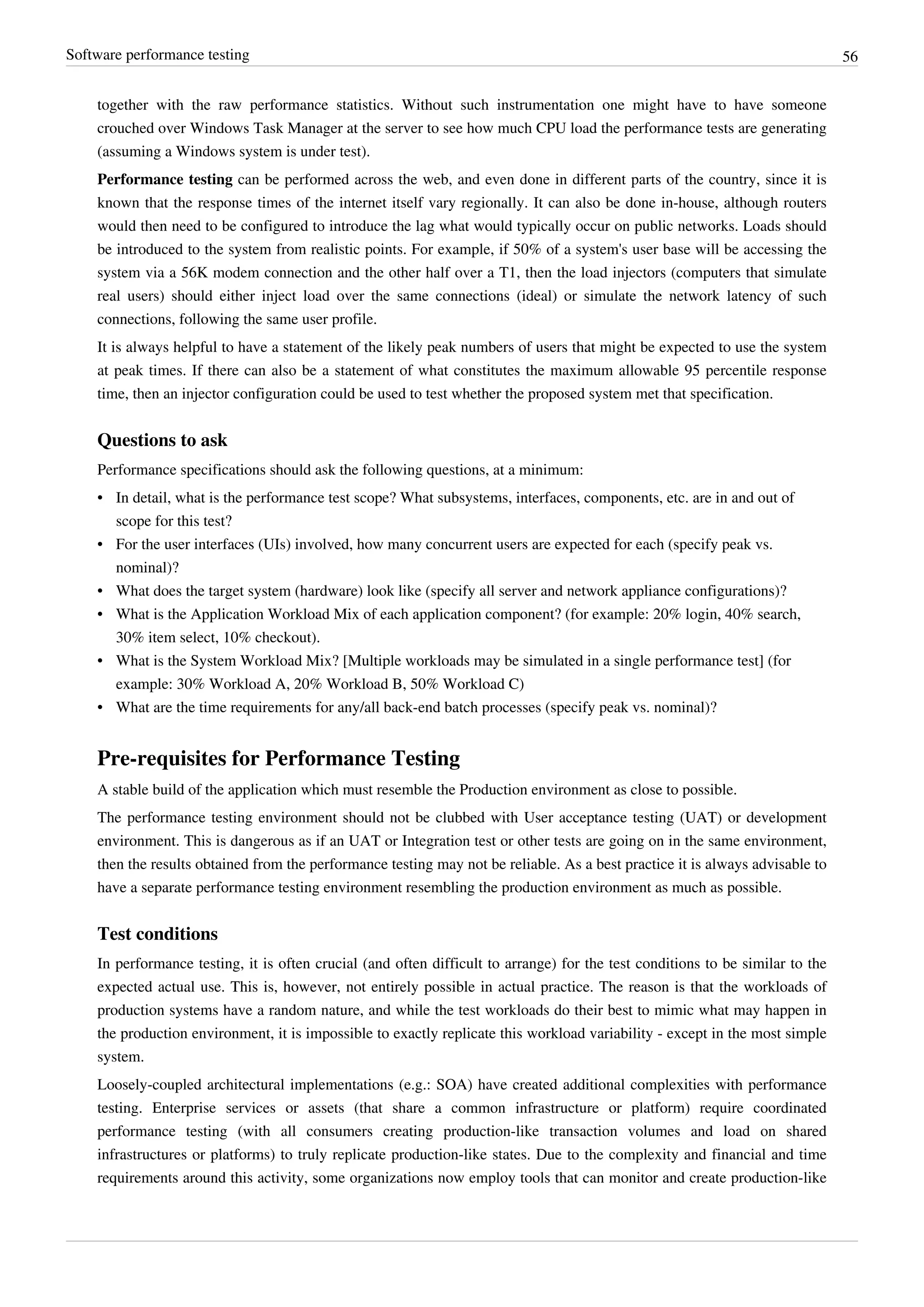 Software performance testing 56
together with the raw performance statistics. Without such instrumentation one might have to have someone
crouched over Windows Task Manager at the server to see how much CPU load the performance tests are generating
(assuming a Windows system is under test).
Performance testing can be performed across the web, and even done in different parts of the country, since it is
known that the response times of the internet itself vary regionally. It can also be done in-house, although routers
would then need to be configured to introduce the lag what would typically occur on public networks. Loads should
be introduced to the system from realistic points. For example, if 50% of a system's user base will be accessing the
system via a 56K modem connection and the other half over a T1, then the load injectors (computers that simulate
real users) should either inject load over the same connections (ideal) or simulate the network latency of such
connections, following the same user profile.
It is always helpful to have a statement of the likely peak numbers of users that might be expected to use the system
at peak times. If there can also be a statement of what constitutes the maximum allowable 95 percentile response
time, then an injector configuration could be used to test whether the proposed system met that specification.
Questions to ask
Performance specifications should ask the following questions, at a minimum:
• In detail, what is the performance test scope? What subsystems, interfaces, components, etc. are in and out of
scope for this test?
• For the user interfaces (UIs) involved, how many concurrent users are expected for each (specify peak vs.
nominal)?
• What does the target system (hardware) look like (specify all server and network appliance configurations)?
• What is the Application Workload Mix of each application component? (for example: 20% login, 40% search,
30% item select, 10% checkout).
• What is the System Workload Mix? [Multiple workloads may be simulated in a single performance test] (for
example: 30% Workload A, 20% Workload B, 50% Workload C)
• What are the time requirements for any/all back-end batch processes (specify peak vs. nominal)?
Pre-requisites for Performance Testing
A stable build of the application which must resemble the Production environment as close to possible.
The performance testing environment should not be clubbed with User acceptance testing (UAT) or development
environment. This is dangerous as if an UAT or Integration test or other tests are going on in the same environment,
then the results obtained from the performance testing may not be reliable. As a best practice it is always advisable to
have a separate performance testing environment resembling the production environment as much as possible.
Test conditions
In performance testing, it is often crucial (and often difficult to arrange) for the test conditions to be similar to the
expected actual use. This is, however, not entirely possible in actual practice. The reason is that the workloads of
production systems have a random nature, and while the test workloads do their best to mimic what may happen in
the production environment, it is impossible to exactly replicate this workload variability - except in the most simple
system.
Loosely-coupled architectural implementations (e.g.: SOA) have created additional complexities with performance
testing. Enterprise services or assets (that share a common infrastructure or platform) require coordinated
performance testing (with all consumers creating production-like transaction volumes and load on shared
infrastructures or platforms) to truly replicate production-like states. Due to the complexity and financial and time
requirements around this activity, some organizations now employ tools that can monitor and create production-like
 