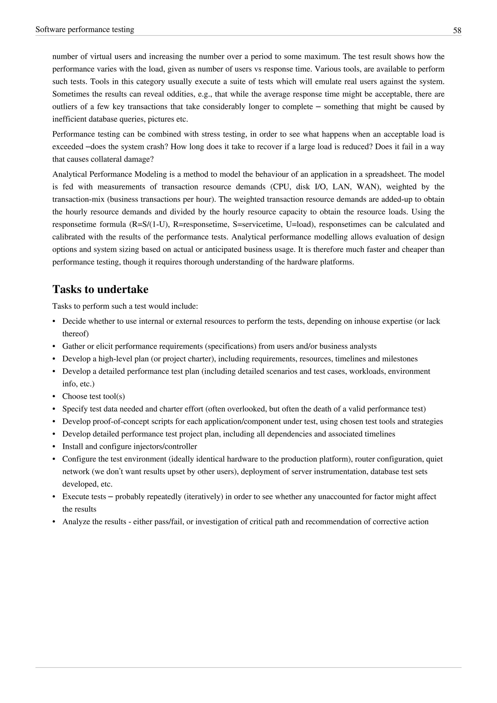Software performance testing 58
number of virtual users and increasing the number over a period to some maximum. The test result shows how the
performance varies with the load, given as number of users vs response time. Various tools, are available to perform
such tests. Tools in this category usually execute a suite of tests which will emulate real users against the system.
Sometimes the results can reveal oddities, e.g., that while the average response time might be acceptable, there are
outliers of a few key transactions that take considerably longer to complete – something that might be caused by
inefficient database queries, pictures etc.
Performance testing can be combined with stress testing, in order to see what happens when an acceptable load is
exceeded –does the system crash? How long does it take to recover if a large load is reduced? Does it fail in a way
that causes collateral damage?
Analytical Performance Modeling is a method to model the behaviour of an application in a spreadsheet. The model
is fed with measurements of transaction resource demands (CPU, disk I/O, LAN, WAN), weighted by the
transaction-mix (business transactions per hour). The weighted transaction resource demands are added-up to obtain
the hourly resource demands and divided by the hourly resource capacity to obtain the resource loads. Using the
responsetime formula (R=S/(1-U), R=responsetime, S=servicetime, U=load), responsetimes can be calculated and
calibrated with the results of the performance tests. Analytical performance modelling allows evaluation of design
options and system sizing based on actual or anticipated business usage. It is therefore much faster and cheaper than
performance testing, though it requires thorough understanding of the hardware platforms.
Tasks to undertake
Tasks to perform such a test would include:
• Decide whether to use internal or external resources to perform the tests, depending on inhouse expertise (or lack
thereof)
• Gather or elicit performance requirements (specifications) from users and/or business analysts
• Develop a high-level plan (or project charter), including requirements, resources, timelines and milestones
• Develop a detailed performance test plan (including detailed scenarios and test cases, workloads, environment
info, etc.)
• Choose test tool(s)
• Specify test data needed and charter effort (often overlooked, but often the death of a valid performance test)
• Develop proof-of-concept scripts for each application/component under test, using chosen test tools and strategies
• Develop detailed performance test project plan, including all dependencies and associated timelines
• Install and configure injectors/controller
• Configure the test environment (ideally identical hardware to the production platform), router configuration, quiet
network (we don’t want results upset by other users), deployment of server instrumentation, database test sets
developed, etc.
• Execute tests – probably repeatedly (iteratively) in order to see whether any unaccounted for factor might affect
the results
• Analyze the results - either pass/fail, or investigation of critical path and recommendation of corrective action
 