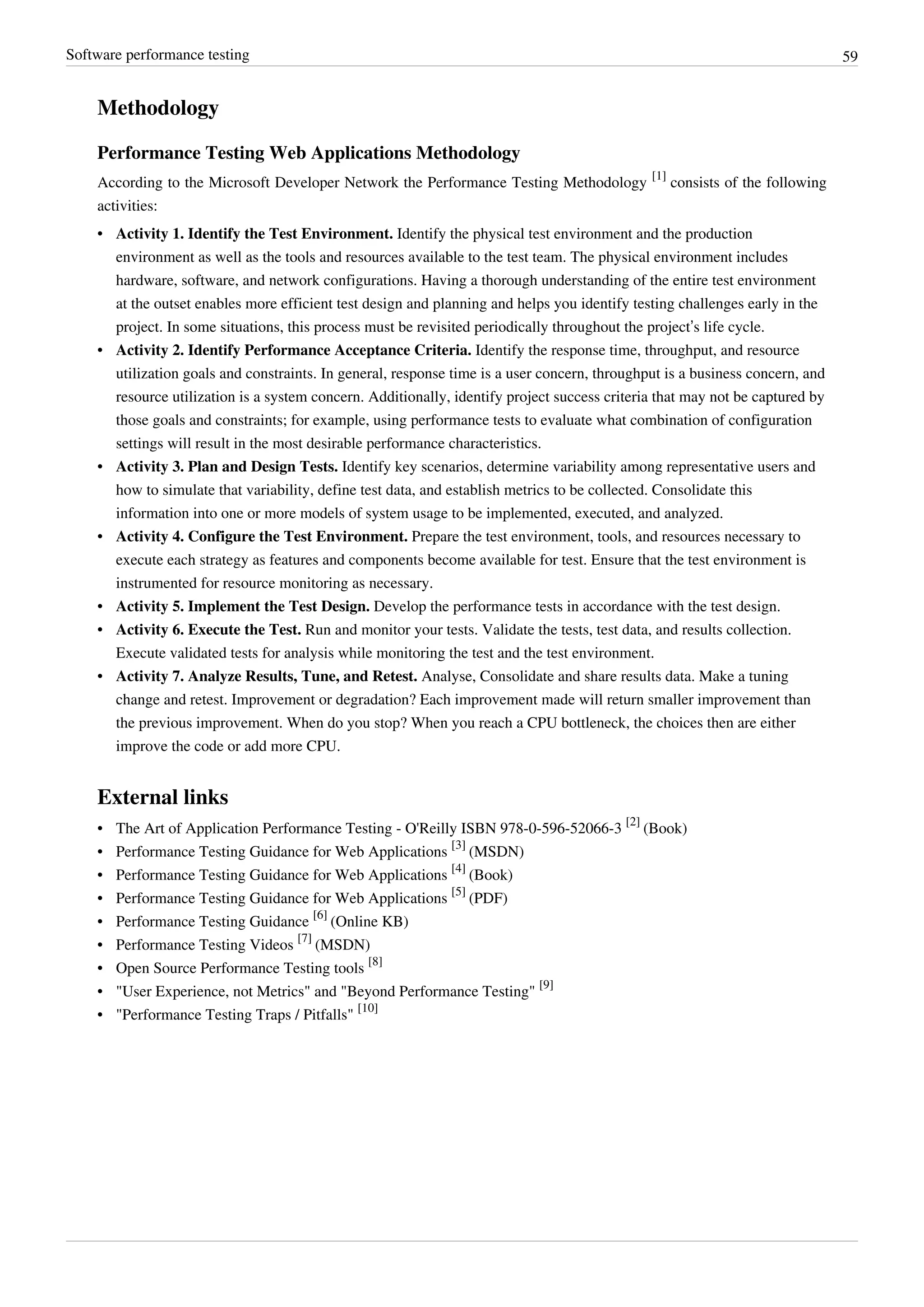 Software performance testing 59
Methodology
Performance Testing Web Applications Methodology
According to the Microsoft Developer Network the Performance Testing Methodology
[1]
consists of the following
activities:
• Activity 1. Identify the Test Environment. Identify the physical test environment and the production
environment as well as the tools and resources available to the test team. The physical environment includes
hardware, software, and network configurations. Having a thorough understanding of the entire test environment
at the outset enables more efficient test design and planning and helps you identify testing challenges early in the
project. In some situations, this process must be revisited periodically throughout the project’s life cycle.
• Activity 2. Identify Performance Acceptance Criteria. Identify the response time, throughput, and resource
utilization goals and constraints. In general, response time is a user concern, throughput is a business concern, and
resource utilization is a system concern. Additionally, identify project success criteria that may not be captured by
those goals and constraints; for example, using performance tests to evaluate what combination of configuration
settings will result in the most desirable performance characteristics.
• Activity 3. Plan and Design Tests. Identify key scenarios, determine variability among representative users and
how to simulate that variability, define test data, and establish metrics to be collected. Consolidate this
information into one or more models of system usage to be implemented, executed, and analyzed.
• Activity 4. Configure the Test Environment. Prepare the test environment, tools, and resources necessary to
execute each strategy as features and components become available for test. Ensure that the test environment is
instrumented for resource monitoring as necessary.
• Activity 5. Implement the Test Design. Develop the performance tests in accordance with the test design.
• Activity 6. Execute the Test. Run and monitor your tests. Validate the tests, test data, and results collection.
Execute validated tests for analysis while monitoring the test and the test environment.
• Activity 7. Analyze Results, Tune, and Retest. Analyse, Consolidate and share results data. Make a tuning
change and retest. Improvement or degradation? Each improvement made will return smaller improvement than
the previous improvement. When do you stop? When you reach a CPU bottleneck, the choices then are either
improve the code or add more CPU.
External links
• The Art of Application Performance Testing - O'Reilly ISBN 978-0-596-52066-3
[2]
(Book)
• Performance Testing Guidance for Web Applications
[3]
(MSDN)
• Performance Testing Guidance for Web Applications
[4]
(Book)
• Performance Testing Guidance for Web Applications
[5]
(PDF)
• Performance Testing Guidance
[6]
(Online KB)
• Performance Testing Videos
[7]
(MSDN)
• Open Source Performance Testing tools
[8]
• "User Experience, not Metrics" and "Beyond Performance Testing"
[9]
• "Performance Testing Traps / Pitfalls"
[10]
 