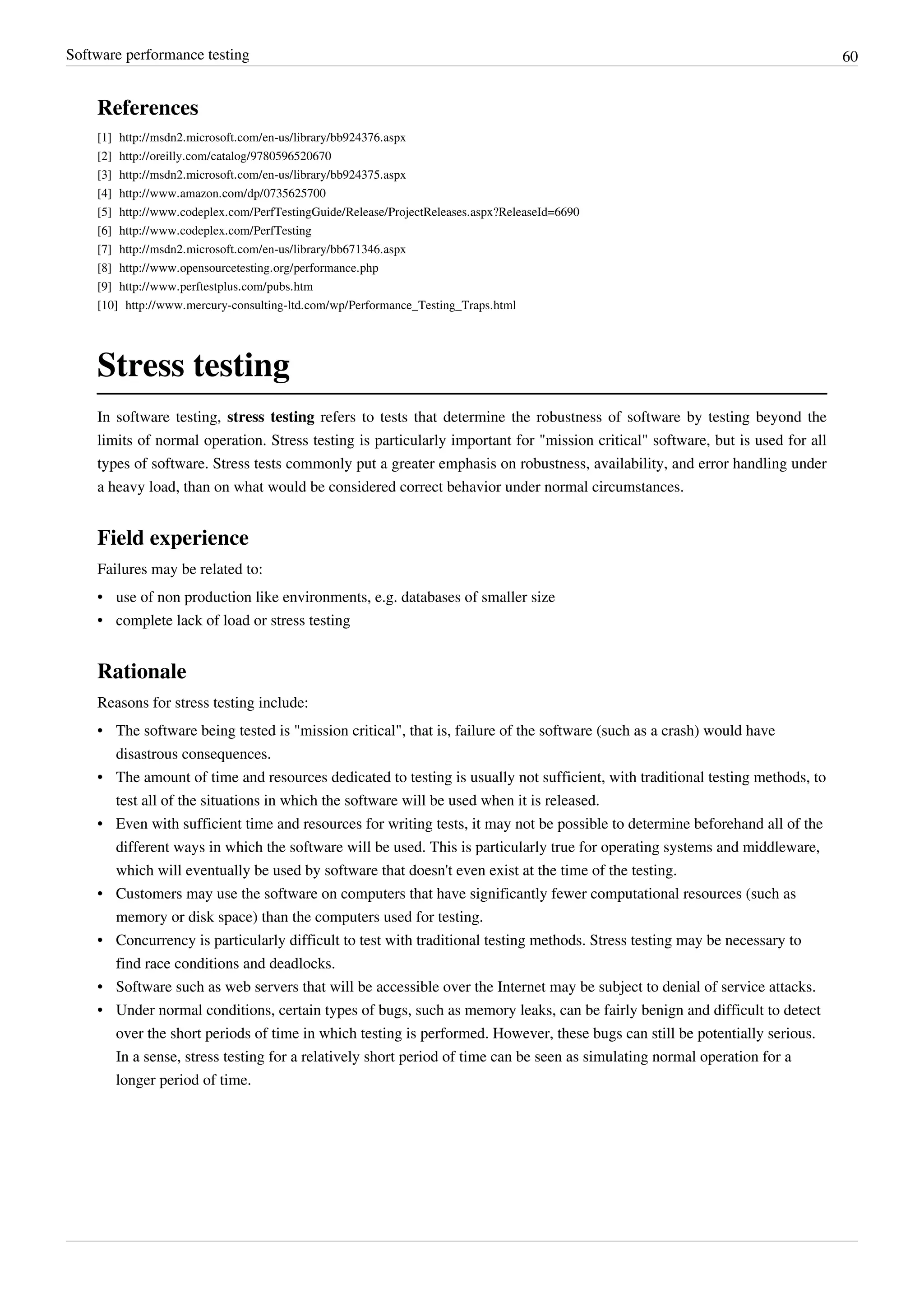 Software performance testing 60
References
[1] http://msdn2.microsoft.com/en-us/library/bb924376.aspx
[2] http://oreilly.com/catalog/9780596520670
[3] http://msdn2.microsoft.com/en-us/library/bb924375.aspx
[4] http://www.amazon.com/dp/0735625700
[5] http://www.codeplex.com/PerfTestingGuide/Release/ProjectReleases.aspx?ReleaseId=6690
[6] http://www.codeplex.com/PerfTesting
[7] http://msdn2.microsoft.com/en-us/library/bb671346.aspx
[8] http://www.opensourcetesting.org/performance.php
[9] http://www.perftestplus.com/pubs.htm
[10] http://www.mercury-consulting-ltd.com/wp/Performance_Testing_Traps.html
Stress testing
In software testing, stress testing refers to tests that determine the robustness of software by testing beyond the
limits of normal operation. Stress testing is particularly important for "mission critical" software, but is used for all
types of software. Stress tests commonly put a greater emphasis on robustness, availability, and error handling under
a heavy load, than on what would be considered correct behavior under normal circumstances.
Field experience
Failures may be related to:
• use of non production like environments, e.g. databases of smaller size
• complete lack of load or stress testing
Rationale
Reasons for stress testing include:
• The software being tested is "mission critical", that is, failure of the software (such as a crash) would have
disastrous consequences.
• The amount of time and resources dedicated to testing is usually not sufficient, with traditional testing methods, to
test all of the situations in which the software will be used when it is released.
• Even with sufficient time and resources for writing tests, it may not be possible to determine beforehand all of the
different ways in which the software will be used. This is particularly true for operating systems and middleware,
which will eventually be used by software that doesn't even exist at the time of the testing.
• Customers may use the software on computers that have significantly fewer computational resources (such as
memory or disk space) than the computers used for testing.
• Concurrency is particularly difficult to test with traditional testing methods. Stress testing may be necessary to
find race conditions and deadlocks.
• Software such as web servers that will be accessible over the Internet may be subject to denial of service attacks.
• Under normal conditions, certain types of bugs, such as memory leaks, can be fairly benign and difficult to detect
over the short periods of time in which testing is performed. However, these bugs can still be potentially serious.
In a sense, stress testing for a relatively short period of time can be seen as simulating normal operation for a
longer period of time.
 
