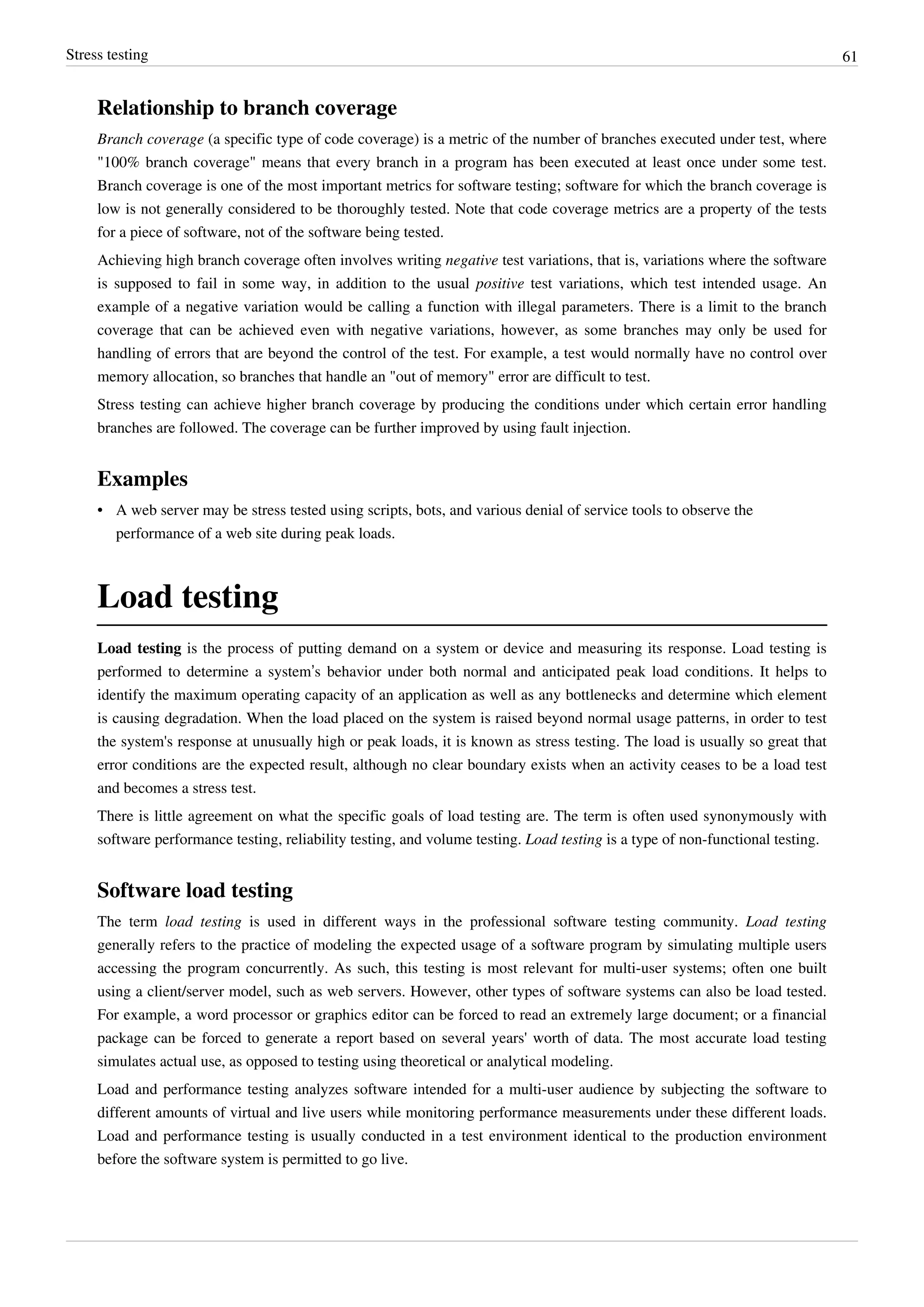 Stress testing 61
Relationship to branch coverage
Branch coverage (a specific type of code coverage) is a metric of the number of branches executed under test, where
"100% branch coverage" means that every branch in a program has been executed at least once under some test.
Branch coverage is one of the most important metrics for software testing; software for which the branch coverage is
low is not generally considered to be thoroughly tested. Note that code coverage metrics are a property of the tests
for a piece of software, not of the software being tested.
Achieving high branch coverage often involves writing negative test variations, that is, variations where the software
is supposed to fail in some way, in addition to the usual positive test variations, which test intended usage. An
example of a negative variation would be calling a function with illegal parameters. There is a limit to the branch
coverage that can be achieved even with negative variations, however, as some branches may only be used for
handling of errors that are beyond the control of the test. For example, a test would normally have no control over
memory allocation, so branches that handle an "out of memory" error are difficult to test.
Stress testing can achieve higher branch coverage by producing the conditions under which certain error handling
branches are followed. The coverage can be further improved by using fault injection.
Examples
• A web server may be stress tested using scripts, bots, and various denial of service tools to observe the
performance of a web site during peak loads.
Load testing
Load testing is the process of putting demand on a system or device and measuring its response. Load testing is
performed to determine a system’s behavior under both normal and anticipated peak load conditions. It helps to
identify the maximum operating capacity of an application as well as any bottlenecks and determine which element
is causing degradation. When the load placed on the system is raised beyond normal usage patterns, in order to test
the system's response at unusually high or peak loads, it is known as stress testing. The load is usually so great that
error conditions are the expected result, although no clear boundary exists when an activity ceases to be a load test
and becomes a stress test.
There is little agreement on what the specific goals of load testing are. The term is often used synonymously with
software performance testing, reliability testing, and volume testing. Load testing is a type of non-functional testing.
Software load testing
The term load testing is used in different ways in the professional software testing community. Load testing
generally refers to the practice of modeling the expected usage of a software program by simulating multiple users
accessing the program concurrently. As such, this testing is most relevant for multi-user systems; often one built
using a client/server model, such as web servers. However, other types of software systems can also be load tested.
For example, a word processor or graphics editor can be forced to read an extremely large document; or a financial
package can be forced to generate a report based on several years' worth of data. The most accurate load testing
simulates actual use, as opposed to testing using theoretical or analytical modeling.
Load and performance testing analyzes software intended for a multi-user audience by subjecting the software to
different amounts of virtual and live users while monitoring performance measurements under these different loads.
Load and performance testing is usually conducted in a test environment identical to the production environment
before the software system is permitted to go live.
 