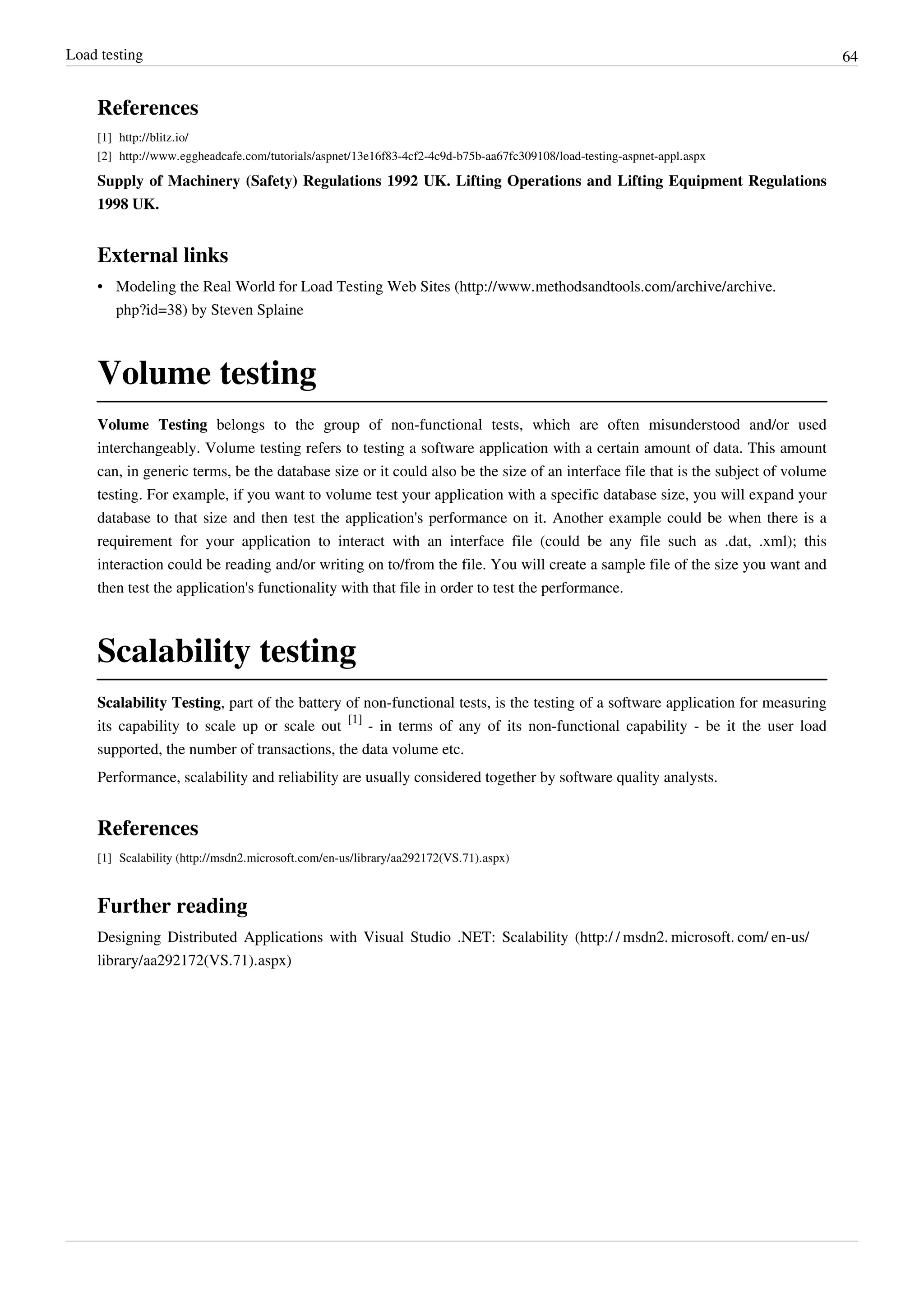 Load testing 64
References
[1] http://blitz.io/
[2] http://www.eggheadcafe.com/tutorials/aspnet/13e16f83-4cf2-4c9d-b75b-aa67fc309108/load-testing-aspnet-appl.aspx
Supply of Machinery (Safety) Regulations 1992 UK. Lifting Operations and Lifting Equipment Regulations
1998 UK.
External links
• Modeling the Real World for Load Testing Web Sites (http://www.methodsandtools.com/archive/archive.
php?id=38) by Steven Splaine
Volume testing
Volume Testing belongs to the group of non-functional tests, which are often misunderstood and/or used
interchangeably. Volume testing refers to testing a software application with a certain amount of data. This amount
can, in generic terms, be the database size or it could also be the size of an interface file that is the subject of volume
testing. For example, if you want to volume test your application with a specific database size, you will expand your
database to that size and then test the application's performance on it. Another example could be when there is a
requirement for your application to interact with an interface file (could be any file such as .dat, .xml); this
interaction could be reading and/or writing on to/from the file. You will create a sample file of the size you want and
then test the application's functionality with that file in order to test the performance.
Scalability testing
Scalability Testing, part of the battery of non-functional tests, is the testing of a software application for measuring
its capability to scale up or scale out
[1]
- in terms of any of its non-functional capability - be it the user load
supported, the number of transactions, the data volume etc.
Performance, scalability and reliability are usually considered together by software quality analysts.
References
[1] Scalability (http://msdn2.microsoft.com/en-us/library/aa292172(VS.71).aspx)
Further reading
Designing Distributed Applications with Visual Studio .NET: Scalability (http:/ / msdn2. microsoft. com/ en-us/
library/aa292172(VS.71).aspx)
 