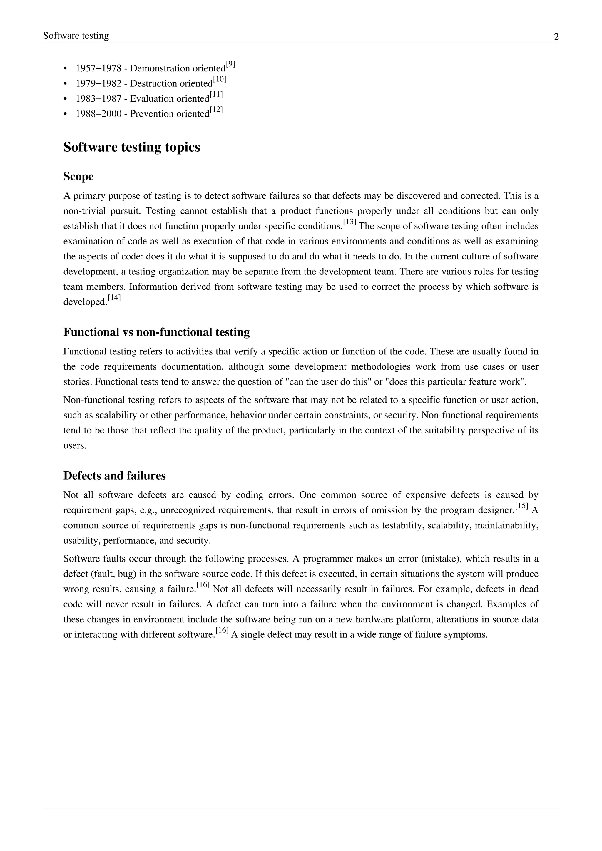 Software testing 2
• 1957–1978 - Demonstration oriented
[9]
• 1979–1982 - Destruction oriented
[10]
• 1983–1987 - Evaluation oriented
[11]
• 1988–2000 - Prevention oriented
[12]
Software testing topics
Scope
A primary purpose of testing is to detect software failures so that defects may be discovered and corrected. This is a
non-trivial pursuit. Testing cannot establish that a product functions properly under all conditions but can only
establish that it does not function properly under specific conditions.
[13]
The scope of software testing often includes
examination of code as well as execution of that code in various environments and conditions as well as examining
the aspects of code: does it do what it is supposed to do and do what it needs to do. In the current culture of software
development, a testing organization may be separate from the development team. There are various roles for testing
team members. Information derived from software testing may be used to correct the process by which software is
developed.
[14]
Functional vs non-functional testing
Functional testing refers to activities that verify a specific action or function of the code. These are usually found in
the code requirements documentation, although some development methodologies work from use cases or user
stories. Functional tests tend to answer the question of "can the user do this" or "does this particular feature work".
Non-functional testing refers to aspects of the software that may not be related to a specific function or user action,
such as scalability or other performance, behavior under certain constraints, or security. Non-functional requirements
tend to be those that reflect the quality of the product, particularly in the context of the suitability perspective of its
users.
Defects and failures
Not all software defects are caused by coding errors. One common source of expensive defects is caused by
requirement gaps, e.g., unrecognized requirements, that result in errors of omission by the program designer.
[15]
A
common source of requirements gaps is non-functional requirements such as testability, scalability, maintainability,
usability, performance, and security.
Software faults occur through the following processes. A programmer makes an error (mistake), which results in a
defect (fault, bug) in the software source code. If this defect is executed, in certain situations the system will produce
wrong results, causing a failure.
[16]
Not all defects will necessarily result in failures. For example, defects in dead
code will never result in failures. A defect can turn into a failure when the environment is changed. Examples of
these changes in environment include the software being run on a new hardware platform, alterations in source data
or interacting with different software.
[16]
A single defect may result in a wide range of failure symptoms.
 