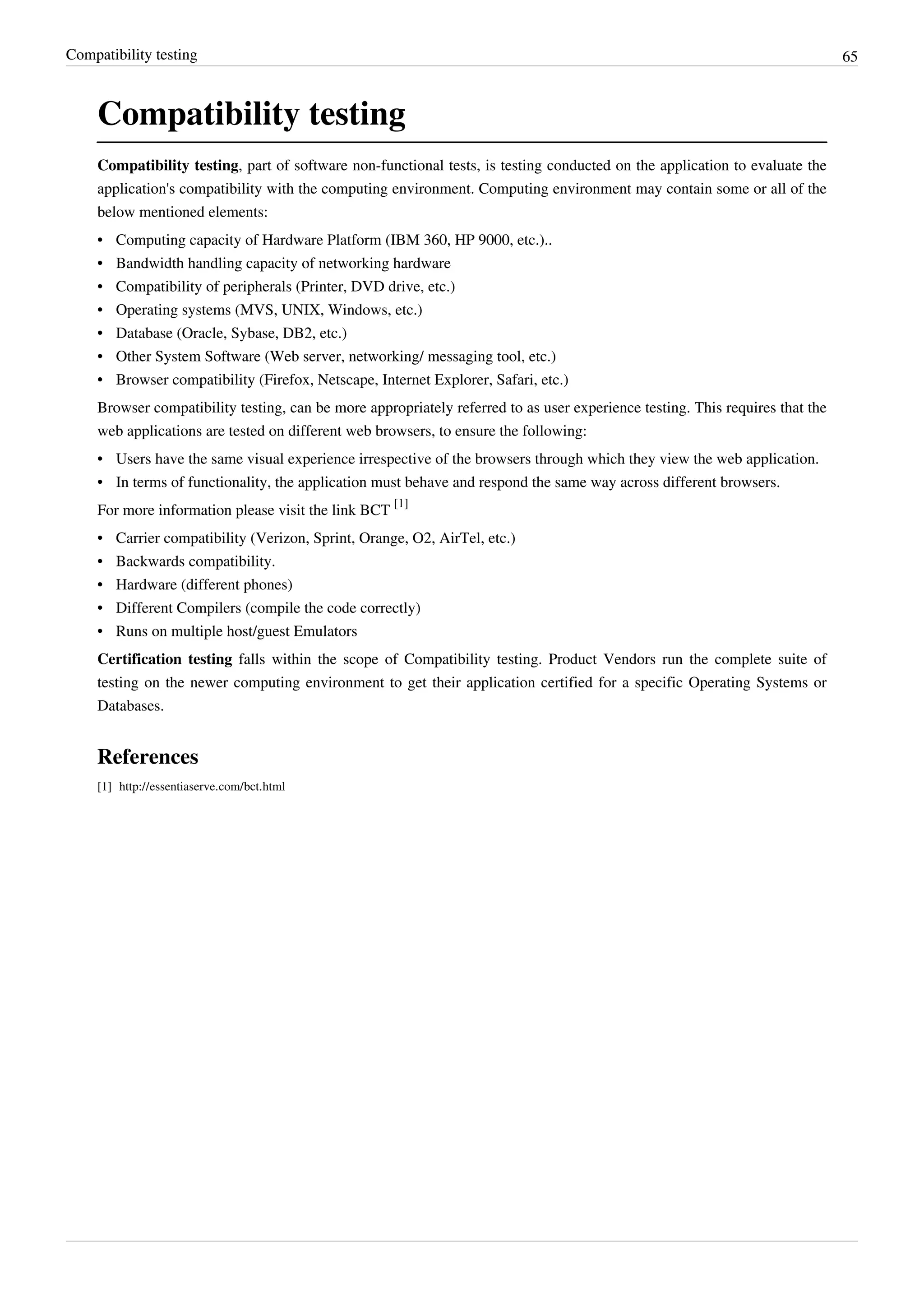 Compatibility testing 65
Compatibility testing
Compatibility testing, part of software non-functional tests, is testing conducted on the application to evaluate the
application's compatibility with the computing environment. Computing environment may contain some or all of the
below mentioned elements:
• Computing capacity of Hardware Platform (IBM 360, HP 9000, etc.)..
• Bandwidth handling capacity of networking hardware
• Compatibility of peripherals (Printer, DVD drive, etc.)
• Operating systems (MVS, UNIX, Windows, etc.)
• Database (Oracle, Sybase, DB2, etc.)
• Other System Software (Web server, networking/ messaging tool, etc.)
• Browser compatibility (Firefox, Netscape, Internet Explorer, Safari, etc.)
Browser compatibility testing, can be more appropriately referred to as user experience testing. This requires that the
web applications are tested on different web browsers, to ensure the following:
• Users have the same visual experience irrespective of the browsers through which they view the web application.
• In terms of functionality, the application must behave and respond the same way across different browsers.
For more information please visit the link BCT
[1]
• Carrier compatibility (Verizon, Sprint, Orange, O2, AirTel, etc.)
• Backwards compatibility.
• Hardware (different phones)
• Different Compilers (compile the code correctly)
• Runs on multiple host/guest Emulators
Certification testing falls within the scope of Compatibility testing. Product Vendors run the complete suite of
testing on the newer computing environment to get their application certified for a specific Operating Systems or
Databases.
References
[1] http://essentiaserve.com/bct.html
 