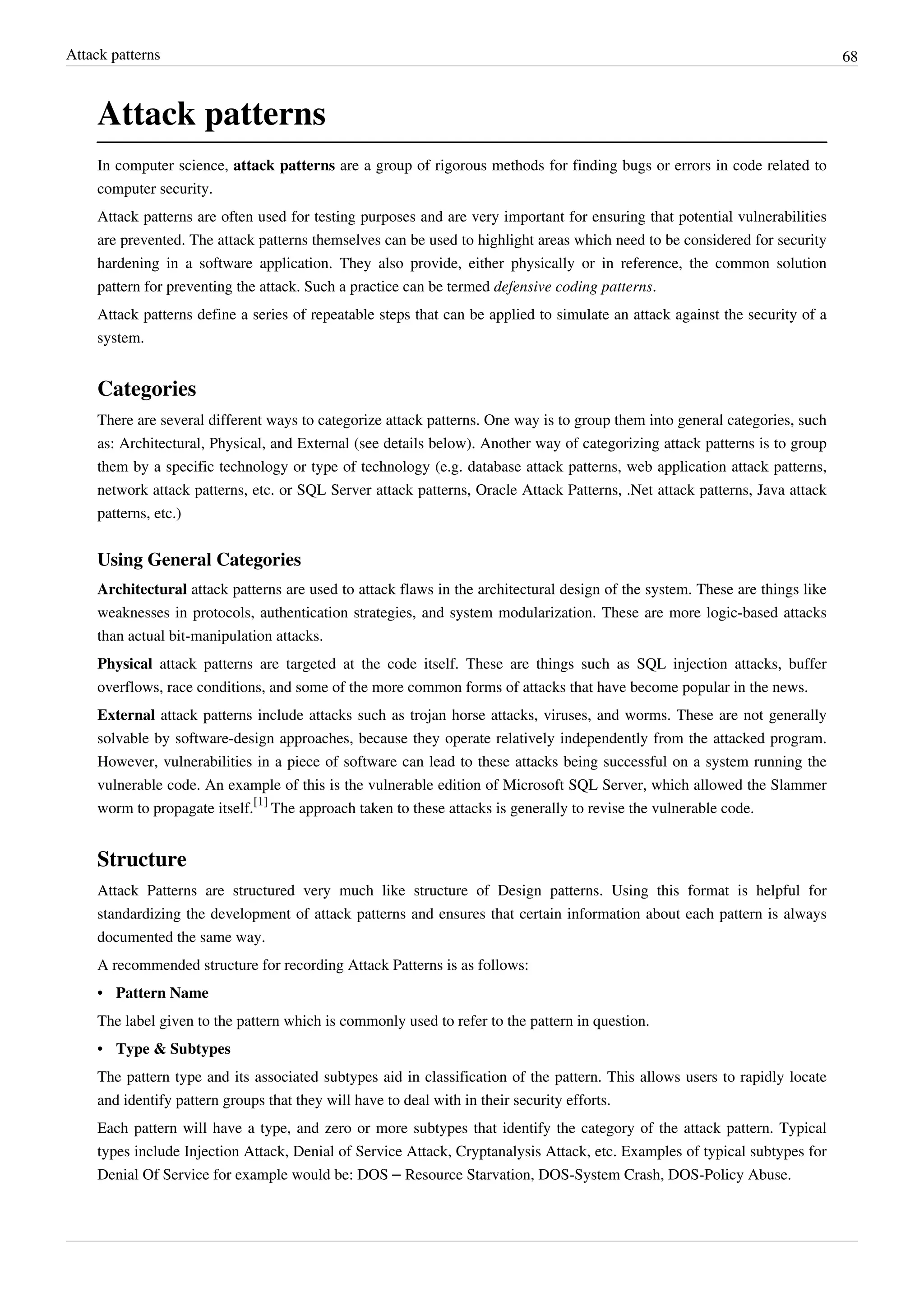 Attack patterns 68
Attack patterns
In computer science, attack patterns are a group of rigorous methods for finding bugs or errors in code related to
computer security.
Attack patterns are often used for testing purposes and are very important for ensuring that potential vulnerabilities
are prevented. The attack patterns themselves can be used to highlight areas which need to be considered for security
hardening in a software application. They also provide, either physically or in reference, the common solution
pattern for preventing the attack. Such a practice can be termed defensive coding patterns.
Attack patterns define a series of repeatable steps that can be applied to simulate an attack against the security of a
system.
Categories
There are several different ways to categorize attack patterns. One way is to group them into general categories, such
as: Architectural, Physical, and External (see details below). Another way of categorizing attack patterns is to group
them by a specific technology or type of technology (e.g. database attack patterns, web application attack patterns,
network attack patterns, etc. or SQL Server attack patterns, Oracle Attack Patterns, .Net attack patterns, Java attack
patterns, etc.)
Using General Categories
Architectural attack patterns are used to attack flaws in the architectural design of the system. These are things like
weaknesses in protocols, authentication strategies, and system modularization. These are more logic-based attacks
than actual bit-manipulation attacks.
Physical attack patterns are targeted at the code itself. These are things such as SQL injection attacks, buffer
overflows, race conditions, and some of the more common forms of attacks that have become popular in the news.
External attack patterns include attacks such as trojan horse attacks, viruses, and worms. These are not generally
solvable by software-design approaches, because they operate relatively independently from the attacked program.
However, vulnerabilities in a piece of software can lead to these attacks being successful on a system running the
vulnerable code. An example of this is the vulnerable edition of Microsoft SQL Server, which allowed the Slammer
worm to propagate itself.
[1]
The approach taken to these attacks is generally to revise the vulnerable code.
Structure
Attack Patterns are structured very much like structure of Design patterns. Using this format is helpful for
standardizing the development of attack patterns and ensures that certain information about each pattern is always
documented the same way.
A recommended structure for recording Attack Patterns is as follows:
• Pattern Name
The label given to the pattern which is commonly used to refer to the pattern in question.
• Type & Subtypes
The pattern type and its associated subtypes aid in classification of the pattern. This allows users to rapidly locate
and identify pattern groups that they will have to deal with in their security efforts.
Each pattern will have a type, and zero or more subtypes that identify the category of the attack pattern. Typical
types include Injection Attack, Denial of Service Attack, Cryptanalysis Attack, etc. Examples of typical subtypes for
Denial Of Service for example would be: DOS – Resource Starvation, DOS-System Crash, DOS-Policy Abuse.
 