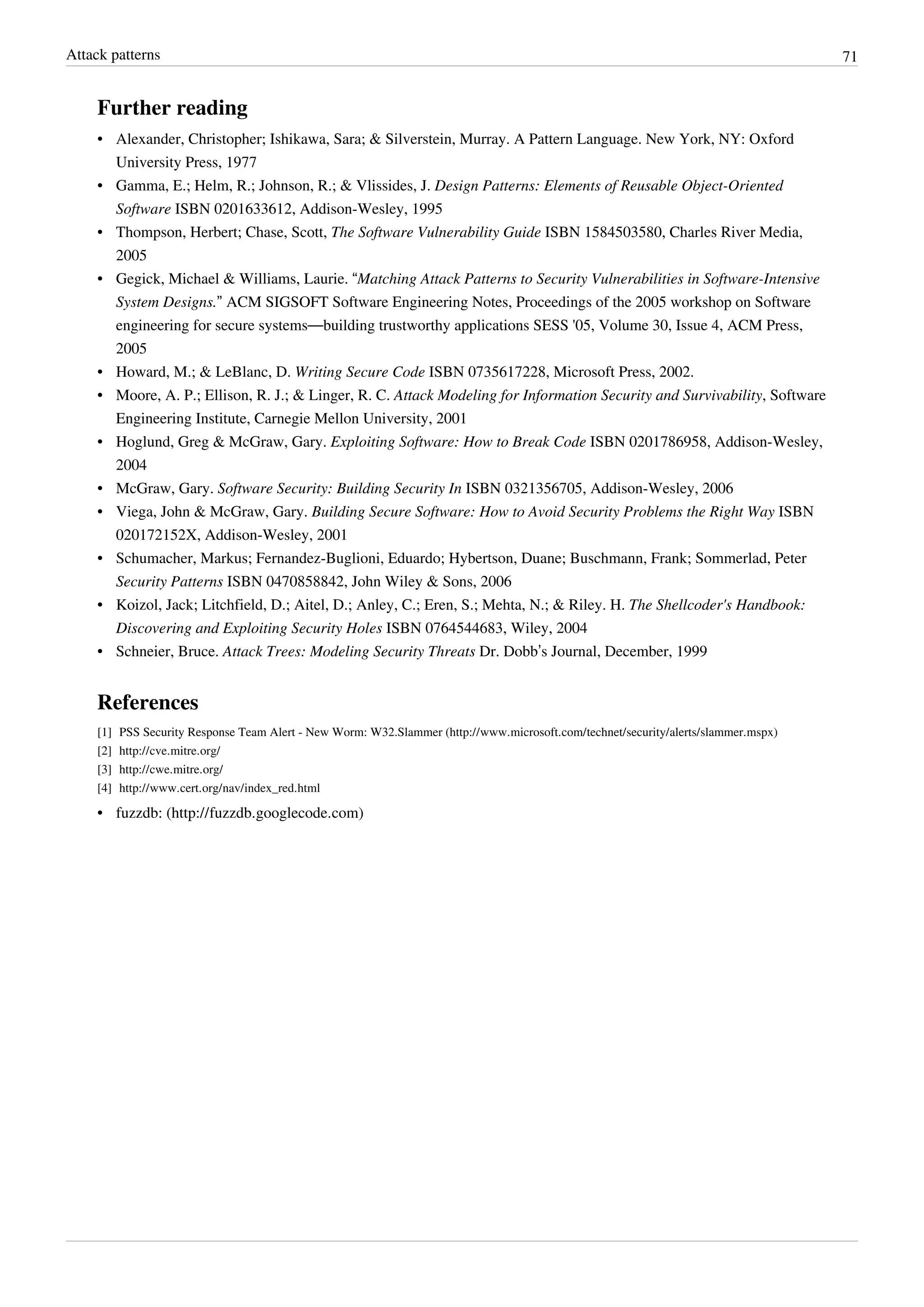 Attack patterns 71
Further reading
• Alexander, Christopher; Ishikawa, Sara; & Silverstein, Murray. A Pattern Language. New York, NY: Oxford
University Press, 1977
• Gamma, E.; Helm, R.; Johnson, R.; & Vlissides, J. Design Patterns: Elements of Reusable Object-Oriented
Software ISBN 0201633612, Addison-Wesley, 1995
• Thompson, Herbert; Chase, Scott, The Software Vulnerability Guide ISBN 1584503580, Charles River Media,
2005
• Gegick, Michael & Williams, Laurie. “Matching Attack Patterns to Security Vulnerabilities in Software-Intensive
System Designs.” ACM SIGSOFT Software Engineering Notes, Proceedings of the 2005 workshop on Software
engineering for secure systems—building trustworthy applications SESS '05, Volume 30, Issue 4, ACM Press,
2005
• Howard, M.; & LeBlanc, D. Writing Secure Code ISBN 0735617228, Microsoft Press, 2002.
• Moore, A. P.; Ellison, R. J.; & Linger, R. C. Attack Modeling for Information Security and Survivability, Software
Engineering Institute, Carnegie Mellon University, 2001
• Hoglund, Greg & McGraw, Gary. Exploiting Software: How to Break Code ISBN 0201786958, Addison-Wesley,
2004
• McGraw, Gary. Software Security: Building Security In ISBN 0321356705, Addison-Wesley, 2006
• Viega, John & McGraw, Gary. Building Secure Software: How to Avoid Security Problems the Right Way ISBN
020172152X, Addison-Wesley, 2001
• Schumacher, Markus; Fernandez-Buglioni, Eduardo; Hybertson, Duane; Buschmann, Frank; Sommerlad, Peter
Security Patterns ISBN 0470858842, John Wiley & Sons, 2006
• Koizol, Jack; Litchfield, D.; Aitel, D.; Anley, C.; Eren, S.; Mehta, N.; & Riley. H. The Shellcoder's Handbook:
Discovering and Exploiting Security Holes ISBN 0764544683, Wiley, 2004
• Schneier, Bruce. Attack Trees: Modeling Security Threats Dr. Dobb’s Journal, December, 1999
References
[1] PSS Security Response Team Alert - New Worm: W32.Slammer (http://www.microsoft.com/technet/security/alerts/slammer.mspx)
[2] http://cve.mitre.org/
[3] http://cwe.mitre.org/
[4] http://www.cert.org/nav/index_red.html
• fuzzdb: (http://fuzzdb.googlecode.com)
 