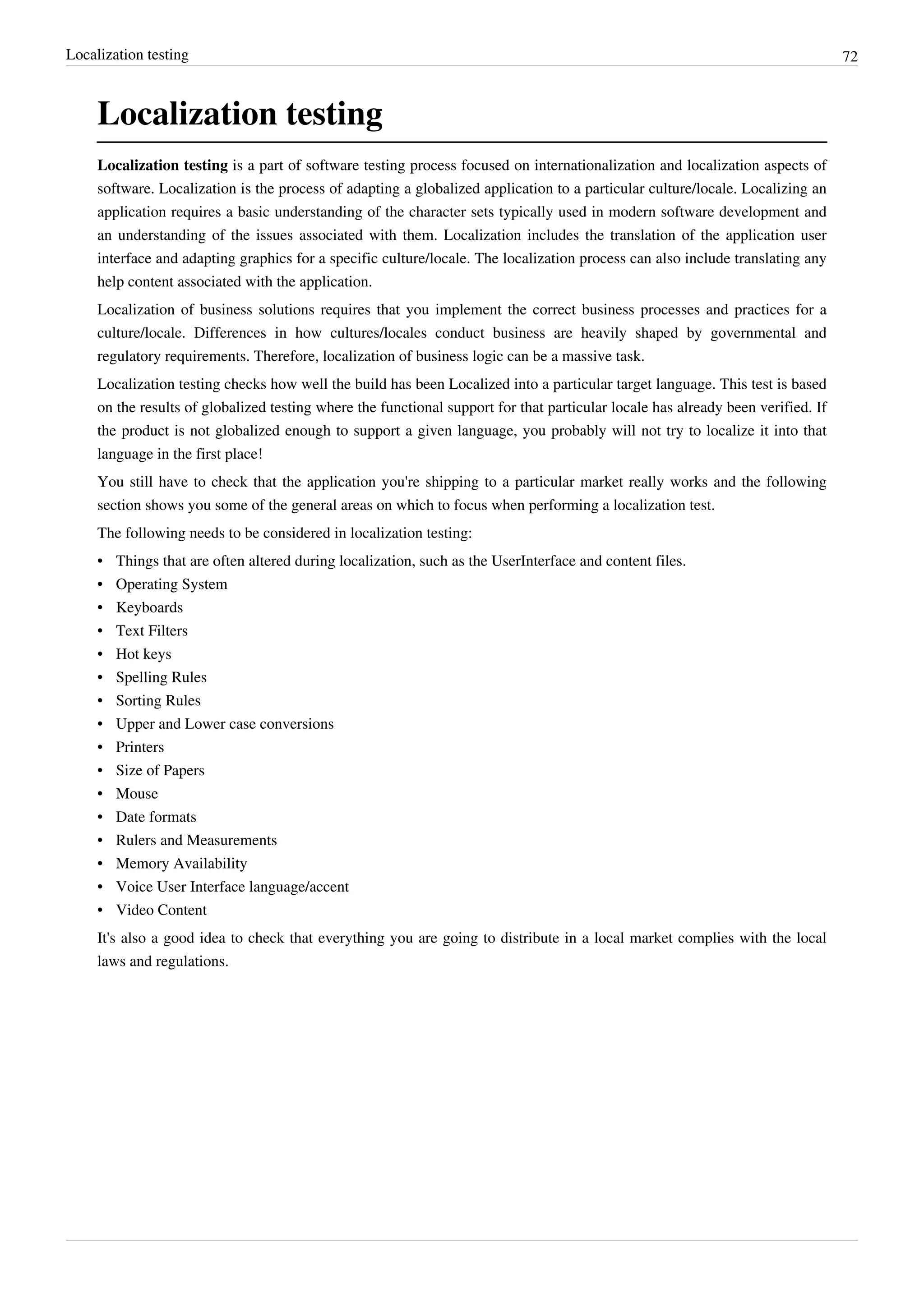 Localization testing 72
Localization testing
Localization testing is a part of software testing process focused on internationalization and localization aspects of
software. Localization is the process of adapting a globalized application to a particular culture/locale. Localizing an
application requires a basic understanding of the character sets typically used in modern software development and
an understanding of the issues associated with them. Localization includes the translation of the application user
interface and adapting graphics for a specific culture/locale. The localization process can also include translating any
help content associated with the application.
Localization of business solutions requires that you implement the correct business processes and practices for a
culture/locale. Differences in how cultures/locales conduct business are heavily shaped by governmental and
regulatory requirements. Therefore, localization of business logic can be a massive task.
Localization testing checks how well the build has been Localized into a particular target language. This test is based
on the results of globalized testing where the functional support for that particular locale has already been verified. If
the product is not globalized enough to support a given language, you probably will not try to localize it into that
language in the first place!
You still have to check that the application you're shipping to a particular market really works and the following
section shows you some of the general areas on which to focus when performing a localization test.
The following needs to be considered in localization testing:
• Things that are often altered during localization, such as the UserInterface and content files.
• Operating System
• Keyboards
• Text Filters
• Hot keys
• Spelling Rules
• Sorting Rules
• Upper and Lower case conversions
• Printers
• Size of Papers
• Mouse
• Date formats
• Rulers and Measurements
• Memory Availability
• Voice User Interface language/accent
• Video Content
It's also a good idea to check that everything you are going to distribute in a local market complies with the local
laws and regulations.
 