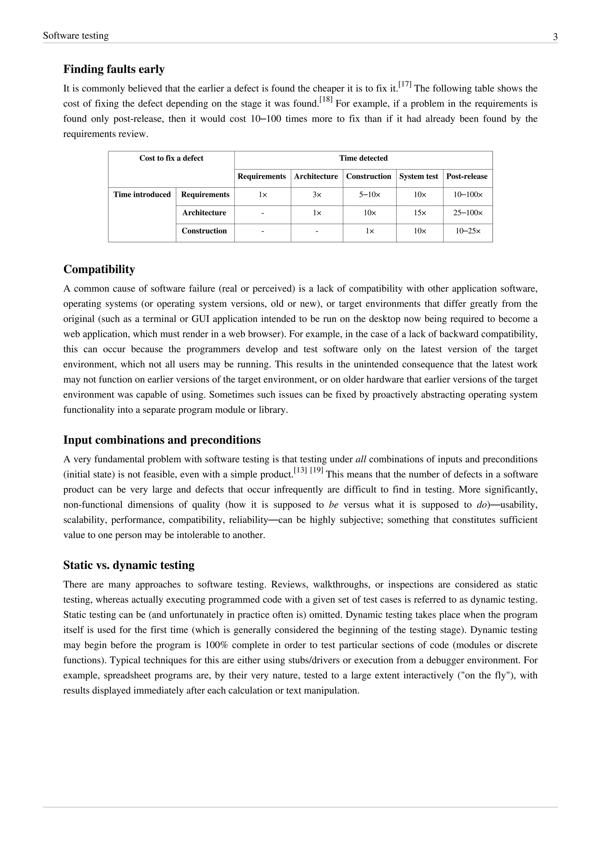 Software testing 3
Finding faults early
It is commonly believed that the earlier a defect is found the cheaper it is to fix it.
[17]
The following table shows the
cost of fixing the defect depending on the stage it was found.
[18]
For example, if a problem in the requirements is
found only post-release, then it would cost 10–100 times more to fix than if it had already been found by the
requirements review.
Cost to fix a defect Time detected
Requirements Architecture Construction System test Post-release
Time introduced Requirements 1× 3× 5–10× 10× 10–100×
Architecture - 1× 10× 15× 25–100×
Construction - - 1× 10× 10–25×
Compatibility
A common cause of software failure (real or perceived) is a lack of compatibility with other application software,
operating systems (or operating system versions, old or new), or target environments that differ greatly from the
original (such as a terminal or GUI application intended to be run on the desktop now being required to become a
web application, which must render in a web browser). For example, in the case of a lack of backward compatibility,
this can occur because the programmers develop and test software only on the latest version of the target
environment, which not all users may be running. This results in the unintended consequence that the latest work
may not function on earlier versions of the target environment, or on older hardware that earlier versions of the target
environment was capable of using. Sometimes such issues can be fixed by proactively abstracting operating system
functionality into a separate program module or library.
Input combinations and preconditions
A very fundamental problem with software testing is that testing under all combinations of inputs and preconditions
(initial state) is not feasible, even with a simple product.
[13] [19]
This means that the number of defects in a software
product can be very large and defects that occur infrequently are difficult to find in testing. More significantly,
non-functional dimensions of quality (how it is supposed to be versus what it is supposed to do)—usability,
scalability, performance, compatibility, reliability—can be highly subjective; something that constitutes sufficient
value to one person may be intolerable to another.
Static vs. dynamic testing
There are many approaches to software testing. Reviews, walkthroughs, or inspections are considered as static
testing, whereas actually executing programmed code with a given set of test cases is referred to as dynamic testing.
Static testing can be (and unfortunately in practice often is) omitted. Dynamic testing takes place when the program
itself is used for the first time (which is generally considered the beginning of the testing stage). Dynamic testing
may begin before the program is 100% complete in order to test particular sections of code (modules or discrete
functions). Typical techniques for this are either using stubs/drivers or execution from a debugger environment. For
example, spreadsheet programs are, by their very nature, tested to a large extent interactively ("on the fly"), with
results displayed immediately after each calculation or text manipulation.
 