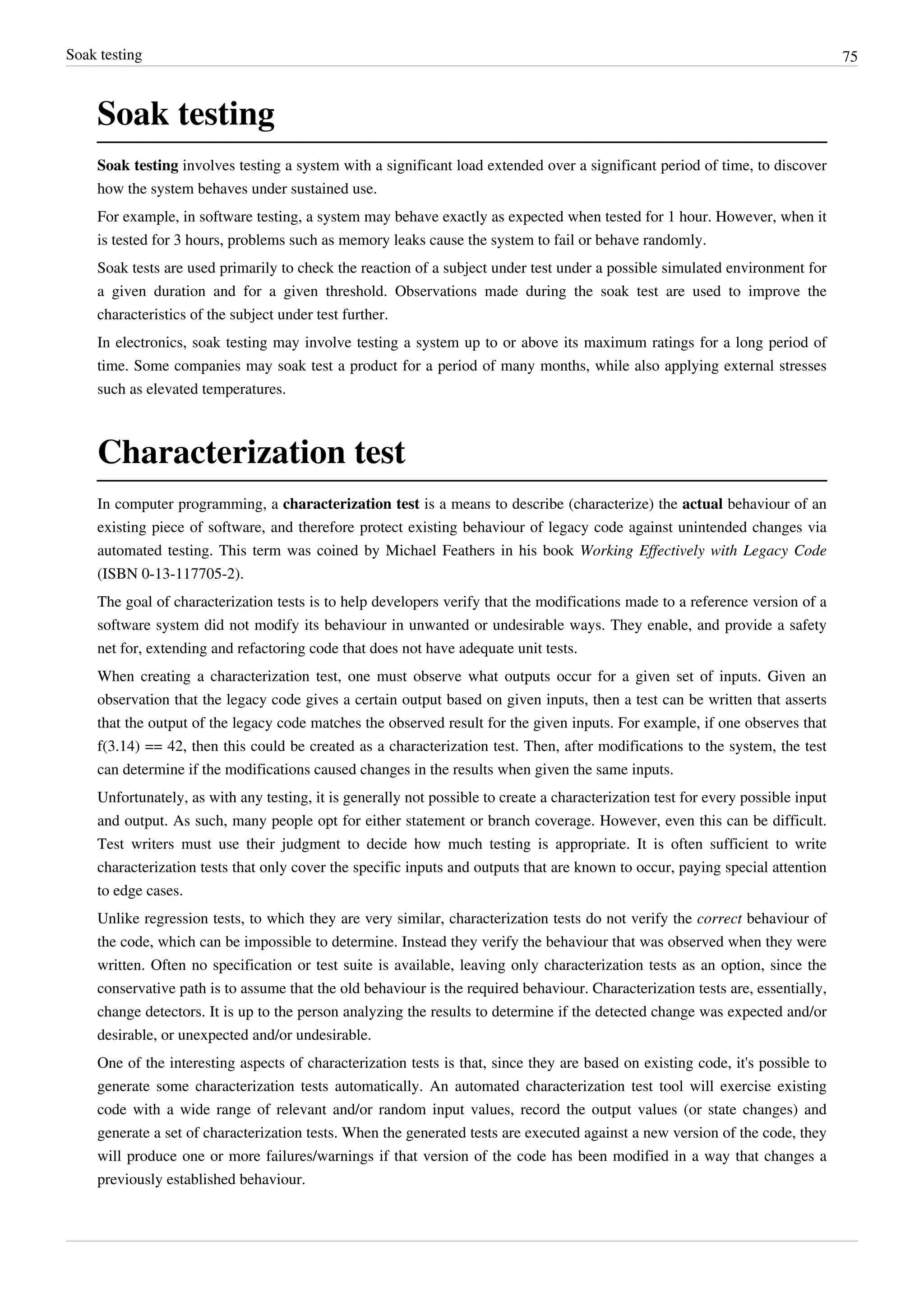 Soak testing 75
Soak testing
Soak testing involves testing a system with a significant load extended over a significant period of time, to discover
how the system behaves under sustained use.
For example, in software testing, a system may behave exactly as expected when tested for 1 hour. However, when it
is tested for 3 hours, problems such as memory leaks cause the system to fail or behave randomly.
Soak tests are used primarily to check the reaction of a subject under test under a possible simulated environment for
a given duration and for a given threshold. Observations made during the soak test are used to improve the
characteristics of the subject under test further.
In electronics, soak testing may involve testing a system up to or above its maximum ratings for a long period of
time. Some companies may soak test a product for a period of many months, while also applying external stresses
such as elevated temperatures.
Characterization test
In computer programming, a characterization test is a means to describe (characterize) the actual behaviour of an
existing piece of software, and therefore protect existing behaviour of legacy code against unintended changes via
automated testing. This term was coined by Michael Feathers in his book Working Effectively with Legacy Code
(ISBN 0-13-117705-2).
The goal of characterization tests is to help developers verify that the modifications made to a reference version of a
software system did not modify its behaviour in unwanted or undesirable ways. They enable, and provide a safety
net for, extending and refactoring code that does not have adequate unit tests.
When creating a characterization test, one must observe what outputs occur for a given set of inputs. Given an
observation that the legacy code gives a certain output based on given inputs, then a test can be written that asserts
that the output of the legacy code matches the observed result for the given inputs. For example, if one observes that
f(3.14) == 42, then this could be created as a characterization test. Then, after modifications to the system, the test
can determine if the modifications caused changes in the results when given the same inputs.
Unfortunately, as with any testing, it is generally not possible to create a characterization test for every possible input
and output. As such, many people opt for either statement or branch coverage. However, even this can be difficult.
Test writers must use their judgment to decide how much testing is appropriate. It is often sufficient to write
characterization tests that only cover the specific inputs and outputs that are known to occur, paying special attention
to edge cases.
Unlike regression tests, to which they are very similar, characterization tests do not verify the correct behaviour of
the code, which can be impossible to determine. Instead they verify the behaviour that was observed when they were
written. Often no specification or test suite is available, leaving only characterization tests as an option, since the
conservative path is to assume that the old behaviour is the required behaviour. Characterization tests are, essentially,
change detectors. It is up to the person analyzing the results to determine if the detected change was expected and/or
desirable, or unexpected and/or undesirable.
One of the interesting aspects of characterization tests is that, since they are based on existing code, it's possible to
generate some characterization tests automatically. An automated characterization test tool will exercise existing
code with a wide range of relevant and/or random input values, record the output values (or state changes) and
generate a set of characterization tests. When the generated tests are executed against a new version of the code, they
will produce one or more failures/warnings if that version of the code has been modified in a way that changes a
previously established behaviour.
 
