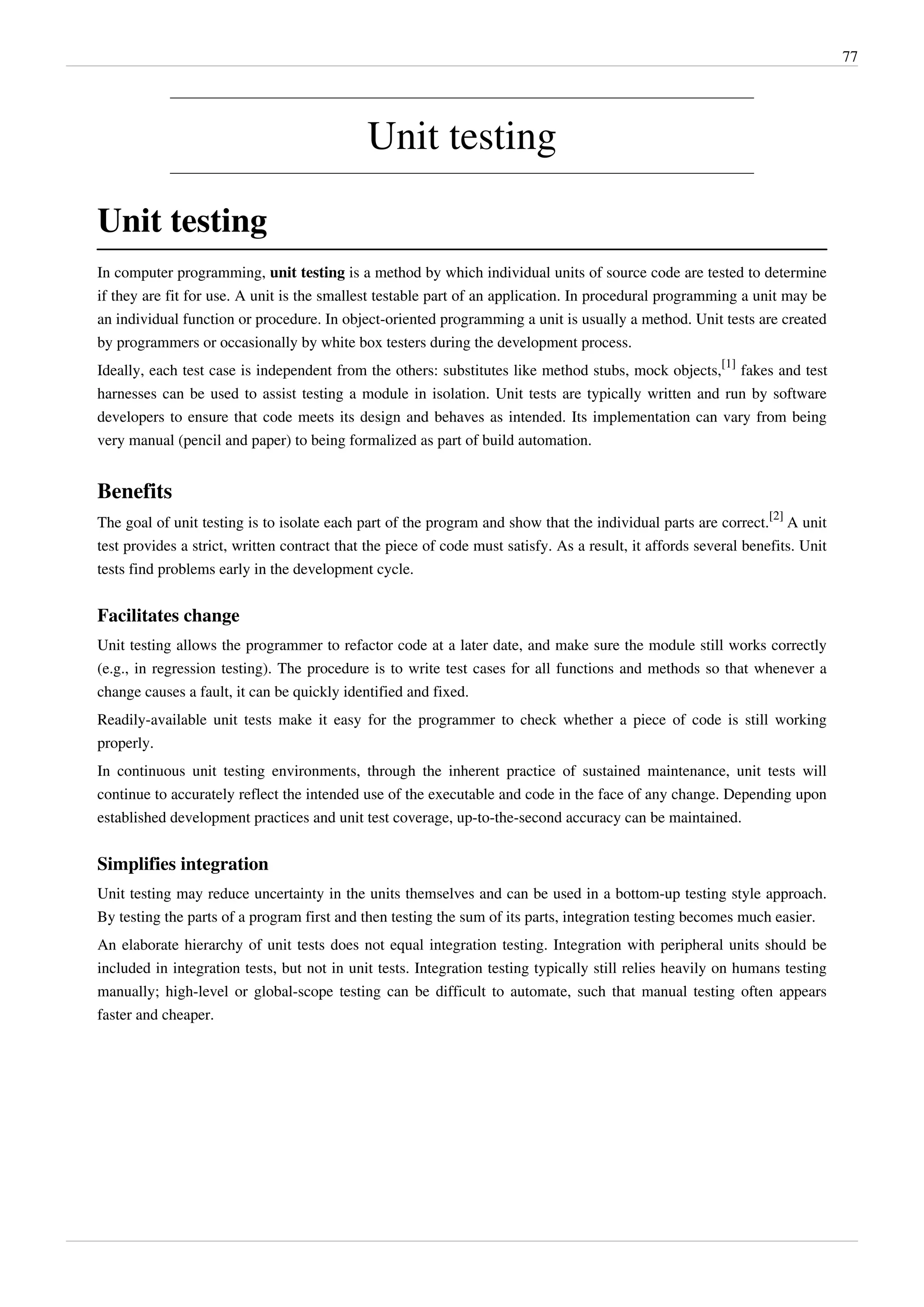 77
Unit testing
Unit testing
In computer programming, unit testing is a method by which individual units of source code are tested to determine
if they are fit for use. A unit is the smallest testable part of an application. In procedural programming a unit may be
an individual function or procedure. In object-oriented programming a unit is usually a method. Unit tests are created
by programmers or occasionally by white box testers during the development process.
Ideally, each test case is independent from the others: substitutes like method stubs, mock objects,
[1]
fakes and test
harnesses can be used to assist testing a module in isolation. Unit tests are typically written and run by software
developers to ensure that code meets its design and behaves as intended. Its implementation can vary from being
very manual (pencil and paper) to being formalized as part of build automation.
Benefits
The goal of unit testing is to isolate each part of the program and show that the individual parts are correct.
[2]
A unit
test provides a strict, written contract that the piece of code must satisfy. As a result, it affords several benefits. Unit
tests find problems early in the development cycle.
Facilitates change
Unit testing allows the programmer to refactor code at a later date, and make sure the module still works correctly
(e.g., in regression testing). The procedure is to write test cases for all functions and methods so that whenever a
change causes a fault, it can be quickly identified and fixed.
Readily-available unit tests make it easy for the programmer to check whether a piece of code is still working
properly.
In continuous unit testing environments, through the inherent practice of sustained maintenance, unit tests will
continue to accurately reflect the intended use of the executable and code in the face of any change. Depending upon
established development practices and unit test coverage, up-to-the-second accuracy can be maintained.
Simplifies integration
Unit testing may reduce uncertainty in the units themselves and can be used in a bottom-up testing style approach.
By testing the parts of a program first and then testing the sum of its parts, integration testing becomes much easier.
An elaborate hierarchy of unit tests does not equal integration testing. Integration with peripheral units should be
included in integration tests, but not in unit tests. Integration testing typically still relies heavily on humans testing
manually; high-level or global-scope testing can be difficult to automate, such that manual testing often appears
faster and cheaper.
 