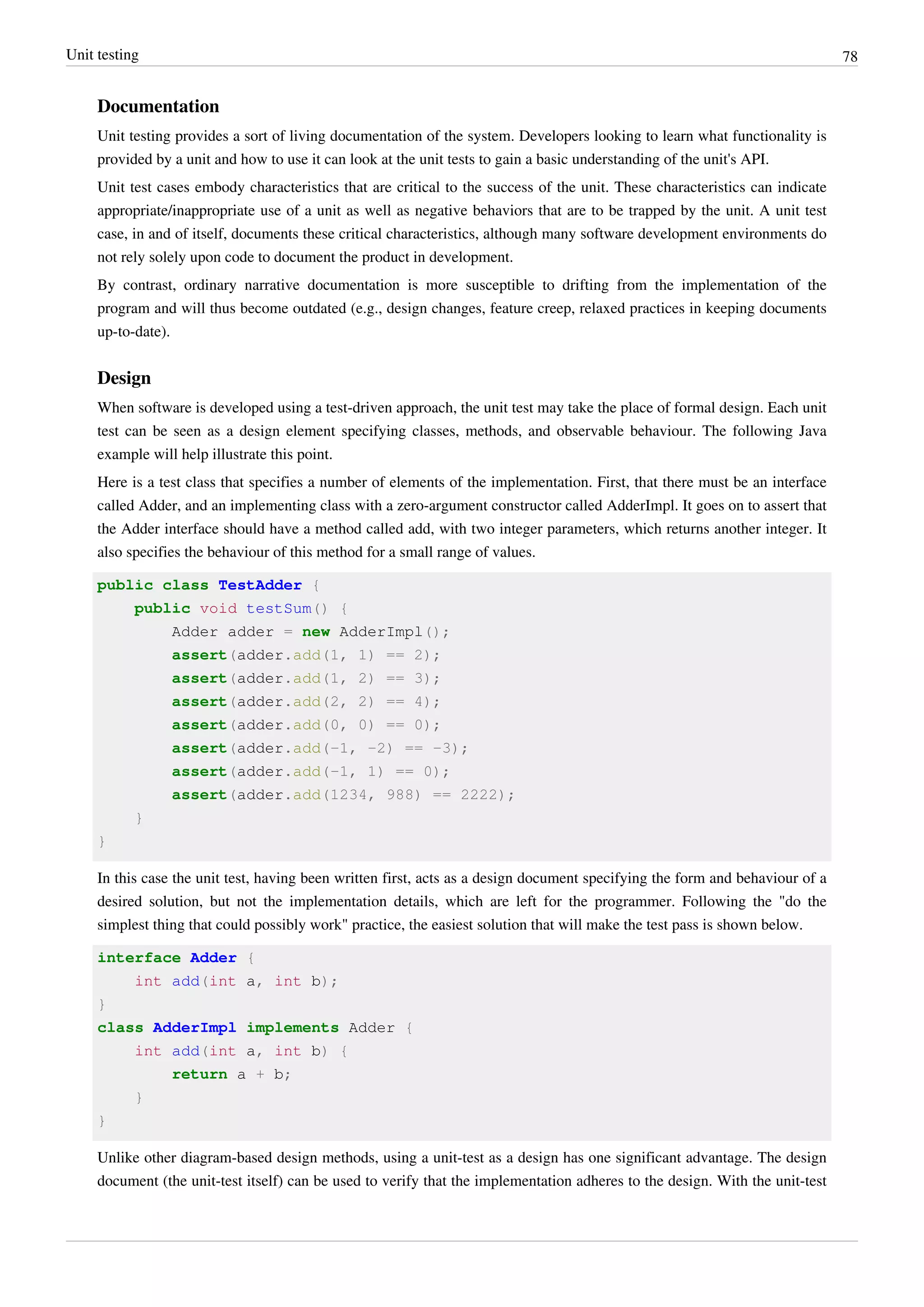 Unit testing 78
Documentation
Unit testing provides a sort of living documentation of the system. Developers looking to learn what functionality is
provided by a unit and how to use it can look at the unit tests to gain a basic understanding of the unit's API.
Unit test cases embody characteristics that are critical to the success of the unit. These characteristics can indicate
appropriate/inappropriate use of a unit as well as negative behaviors that are to be trapped by the unit. A unit test
case, in and of itself, documents these critical characteristics, although many software development environments do
not rely solely upon code to document the product in development.
By contrast, ordinary narrative documentation is more susceptible to drifting from the implementation of the
program and will thus become outdated (e.g., design changes, feature creep, relaxed practices in keeping documents
up-to-date).
Design
When software is developed using a test-driven approach, the unit test may take the place of formal design. Each unit
test can be seen as a design element specifying classes, methods, and observable behaviour. The following Java
example will help illustrate this point.
Here is a test class that specifies a number of elements of the implementation. First, that there must be an interface
called Adder, and an implementing class with a zero-argument constructor called AdderImpl. It goes on to assert that
the Adder interface should have a method called add, with two integer parameters, which returns another integer. It
also specifies the behaviour of this method for a small range of values.
public class TestAdder {
public void testSum() {
Adder adder = new AdderImpl();
assert(adder.add(1, 1) == 2);
assert(adder.add(1, 2) == 3);
assert(adder.add(2, 2) == 4);
assert(adder.add(0, 0) == 0);
assert(adder.add(-1, -2) == -3);
assert(adder.add(-1, 1) == 0);
assert(adder.add(1234, 988) == 2222);
}
}
In this case the unit test, having been written first, acts as a design document specifying the form and behaviour of a
desired solution, but not the implementation details, which are left for the programmer. Following the "do the
simplest thing that could possibly work" practice, the easiest solution that will make the test pass is shown below.
interface Adder {
int add(int a, int b);
}
class AdderImpl implements Adder {
int add(int a, int b) {
return a + b;
}
}
Unlike other diagram-based design methods, using a unit-test as a design has one significant advantage. The design
document (the unit-test itself) can be used to verify that the implementation adheres to the design. With the unit-test
 