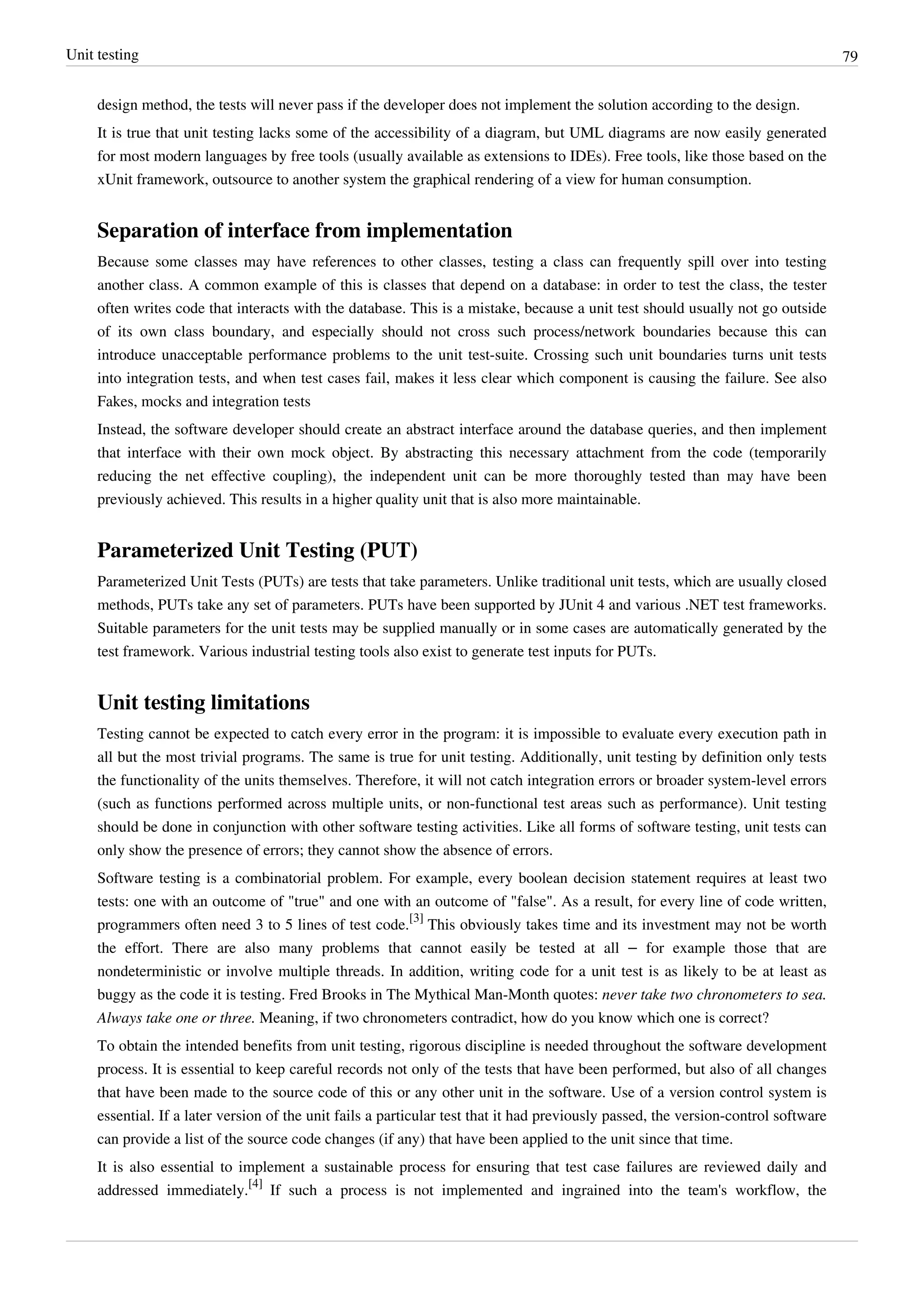 Unit testing 79
design method, the tests will never pass if the developer does not implement the solution according to the design.
It is true that unit testing lacks some of the accessibility of a diagram, but UML diagrams are now easily generated
for most modern languages by free tools (usually available as extensions to IDEs). Free tools, like those based on the
xUnit framework, outsource to another system the graphical rendering of a view for human consumption.
Separation of interface from implementation
Because some classes may have references to other classes, testing a class can frequently spill over into testing
another class. A common example of this is classes that depend on a database: in order to test the class, the tester
often writes code that interacts with the database. This is a mistake, because a unit test should usually not go outside
of its own class boundary, and especially should not cross such process/network boundaries because this can
introduce unacceptable performance problems to the unit test-suite. Crossing such unit boundaries turns unit tests
into integration tests, and when test cases fail, makes it less clear which component is causing the failure. See also
Fakes, mocks and integration tests
Instead, the software developer should create an abstract interface around the database queries, and then implement
that interface with their own mock object. By abstracting this necessary attachment from the code (temporarily
reducing the net effective coupling), the independent unit can be more thoroughly tested than may have been
previously achieved. This results in a higher quality unit that is also more maintainable.
Parameterized Unit Testing (PUT)
Parameterized Unit Tests (PUTs) are tests that take parameters. Unlike traditional unit tests, which are usually closed
methods, PUTs take any set of parameters. PUTs have been supported by JUnit 4 and various .NET test frameworks.
Suitable parameters for the unit tests may be supplied manually or in some cases are automatically generated by the
test framework. Various industrial testing tools also exist to generate test inputs for PUTs.
Unit testing limitations
Testing cannot be expected to catch every error in the program: it is impossible to evaluate every execution path in
all but the most trivial programs. The same is true for unit testing. Additionally, unit testing by definition only tests
the functionality of the units themselves. Therefore, it will not catch integration errors or broader system-level errors
(such as functions performed across multiple units, or non-functional test areas such as performance). Unit testing
should be done in conjunction with other software testing activities. Like all forms of software testing, unit tests can
only show the presence of errors; they cannot show the absence of errors.
Software testing is a combinatorial problem. For example, every boolean decision statement requires at least two
tests: one with an outcome of "true" and one with an outcome of "false". As a result, for every line of code written,
programmers often need 3 to 5 lines of test code.
[3]
This obviously takes time and its investment may not be worth
the effort. There are also many problems that cannot easily be tested at all – for example those that are
nondeterministic or involve multiple threads. In addition, writing code for a unit test is as likely to be at least as
buggy as the code it is testing. Fred Brooks in The Mythical Man-Month quotes: never take two chronometers to sea.
Always take one or three. Meaning, if two chronometers contradict, how do you know which one is correct?
To obtain the intended benefits from unit testing, rigorous discipline is needed throughout the software development
process. It is essential to keep careful records not only of the tests that have been performed, but also of all changes
that have been made to the source code of this or any other unit in the software. Use of a version control system is
essential. If a later version of the unit fails a particular test that it had previously passed, the version-control software
can provide a list of the source code changes (if any) that have been applied to the unit since that time.
It is also essential to implement a sustainable process for ensuring that test case failures are reviewed daily and
addressed immediately.
[4]
If such a process is not implemented and ingrained into the team's workflow, the
 