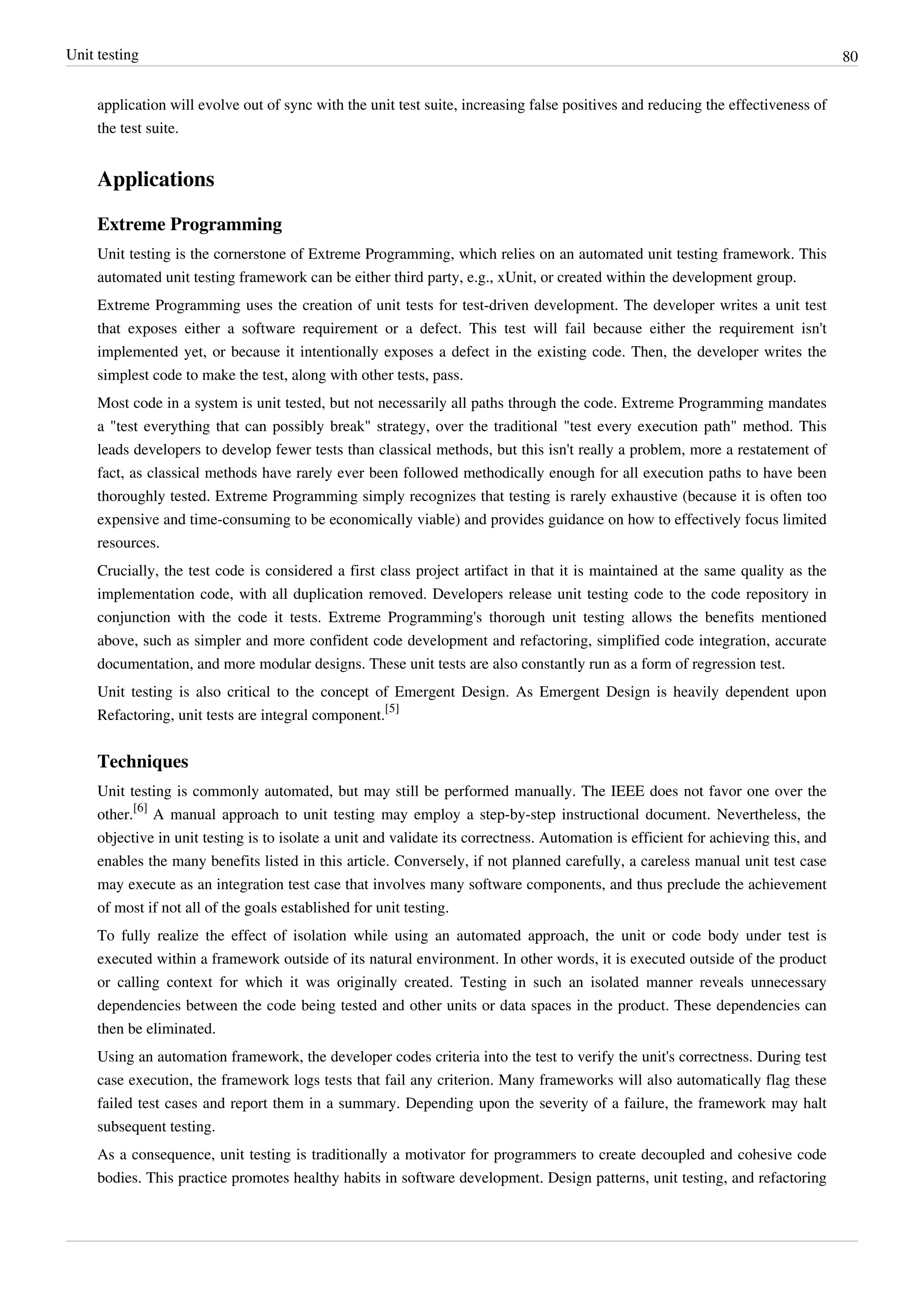 Unit testing 80
application will evolve out of sync with the unit test suite, increasing false positives and reducing the effectiveness of
the test suite.
Applications
Extreme Programming
Unit testing is the cornerstone of Extreme Programming, which relies on an automated unit testing framework. This
automated unit testing framework can be either third party, e.g., xUnit, or created within the development group.
Extreme Programming uses the creation of unit tests for test-driven development. The developer writes a unit test
that exposes either a software requirement or a defect. This test will fail because either the requirement isn't
implemented yet, or because it intentionally exposes a defect in the existing code. Then, the developer writes the
simplest code to make the test, along with other tests, pass.
Most code in a system is unit tested, but not necessarily all paths through the code. Extreme Programming mandates
a "test everything that can possibly break" strategy, over the traditional "test every execution path" method. This
leads developers to develop fewer tests than classical methods, but this isn't really a problem, more a restatement of
fact, as classical methods have rarely ever been followed methodically enough for all execution paths to have been
thoroughly tested. Extreme Programming simply recognizes that testing is rarely exhaustive (because it is often too
expensive and time-consuming to be economically viable) and provides guidance on how to effectively focus limited
resources.
Crucially, the test code is considered a first class project artifact in that it is maintained at the same quality as the
implementation code, with all duplication removed. Developers release unit testing code to the code repository in
conjunction with the code it tests. Extreme Programming's thorough unit testing allows the benefits mentioned
above, such as simpler and more confident code development and refactoring, simplified code integration, accurate
documentation, and more modular designs. These unit tests are also constantly run as a form of regression test.
Unit testing is also critical to the concept of Emergent Design. As Emergent Design is heavily dependent upon
Refactoring, unit tests are integral component.
[5]
Techniques
Unit testing is commonly automated, but may still be performed manually. The IEEE does not favor one over the
other.
[6]
A manual approach to unit testing may employ a step-by-step instructional document. Nevertheless, the
objective in unit testing is to isolate a unit and validate its correctness. Automation is efficient for achieving this, and
enables the many benefits listed in this article. Conversely, if not planned carefully, a careless manual unit test case
may execute as an integration test case that involves many software components, and thus preclude the achievement
of most if not all of the goals established for unit testing.
To fully realize the effect of isolation while using an automated approach, the unit or code body under test is
executed within a framework outside of its natural environment. In other words, it is executed outside of the product
or calling context for which it was originally created. Testing in such an isolated manner reveals unnecessary
dependencies between the code being tested and other units or data spaces in the product. These dependencies can
then be eliminated.
Using an automation framework, the developer codes criteria into the test to verify the unit's correctness. During test
case execution, the framework logs tests that fail any criterion. Many frameworks will also automatically flag these
failed test cases and report them in a summary. Depending upon the severity of a failure, the framework may halt
subsequent testing.
As a consequence, unit testing is traditionally a motivator for programmers to create decoupled and cohesive code
bodies. This practice promotes healthy habits in software development. Design patterns, unit testing, and refactoring
 