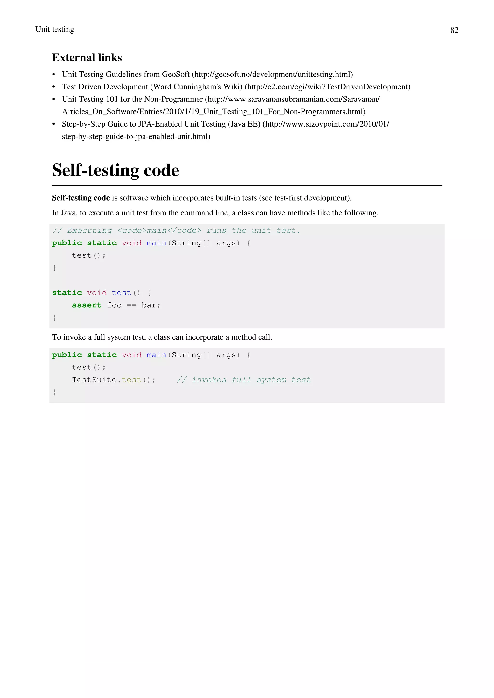 Unit testing 82
External links
• Unit Testing Guidelines from GeoSoft (http://geosoft.no/development/unittesting.html)
• Test Driven Development (Ward Cunningham's Wiki) (http://c2.com/cgi/wiki?TestDrivenDevelopment)
• Unit Testing 101 for the Non-Programmer (http://www.saravanansubramanian.com/Saravanan/
Articles_On_Software/Entries/2010/1/19_Unit_Testing_101_For_Non-Programmers.html)
• Step-by-Step Guide to JPA-Enabled Unit Testing (Java EE) (http://www.sizovpoint.com/2010/01/
step-by-step-guide-to-jpa-enabled-unit.html)
Self-testing code
Self-testing code is software which incorporates built-in tests (see test-first development).
In Java, to execute a unit test from the command line, a class can have methods like the following.
// Executing <code>main</code> runs the unit test.
public static void main(String[] args) {
test();
}
static void test() {
assert foo == bar;
}
To invoke a full system test, a class can incorporate a method call.
public static void main(String[] args) {
test();
TestSuite.test(); // invokes full system test
}
 