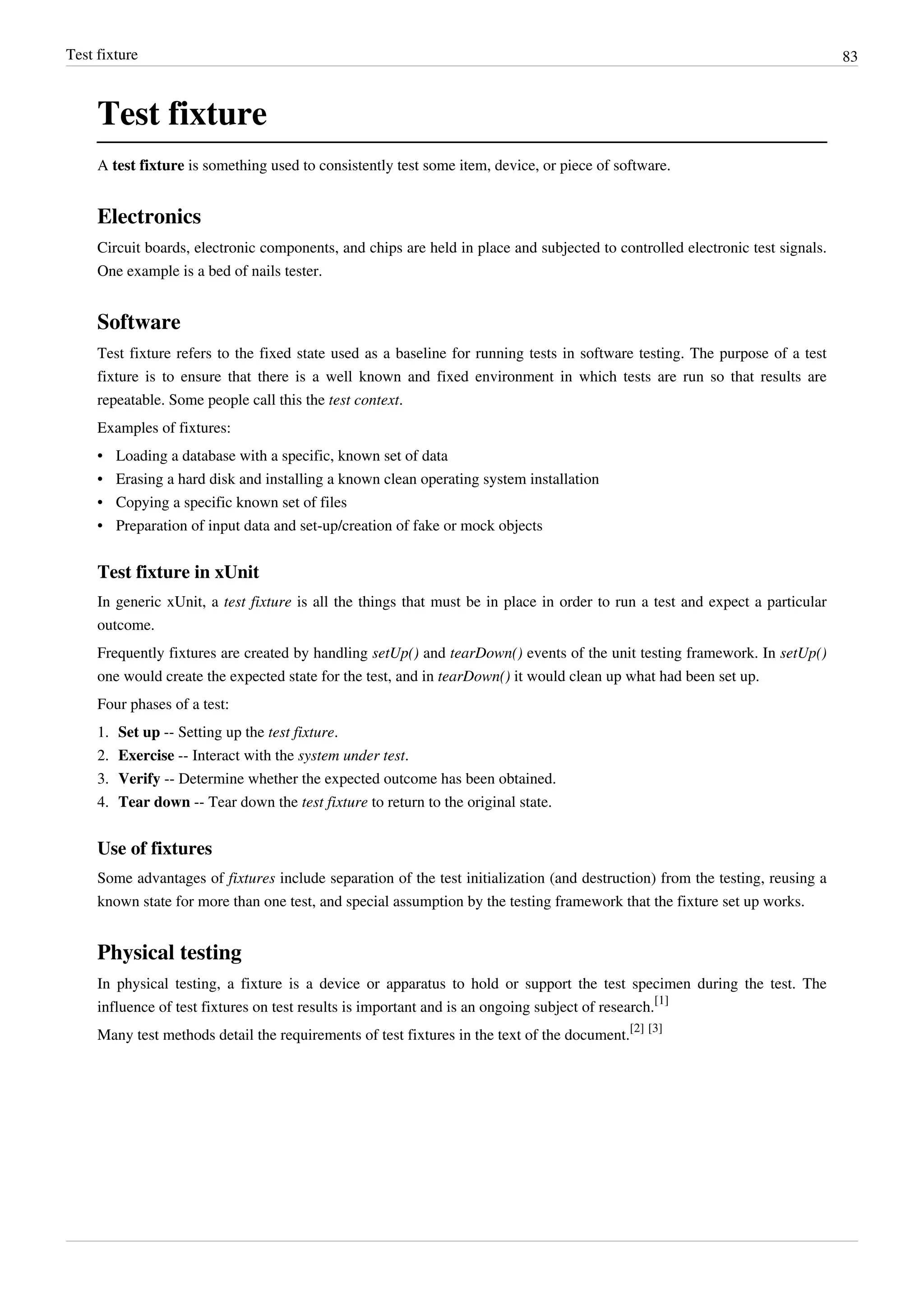 Test fixture 83
Test fixture
A test fixture is something used to consistently test some item, device, or piece of software.
Electronics
Circuit boards, electronic components, and chips are held in place and subjected to controlled electronic test signals.
One example is a bed of nails tester.
Software
Test fixture refers to the fixed state used as a baseline for running tests in software testing. The purpose of a test
fixture is to ensure that there is a well known and fixed environment in which tests are run so that results are
repeatable. Some people call this the test context.
Examples of fixtures:
• Loading a database with a specific, known set of data
• Erasing a hard disk and installing a known clean operating system installation
• Copying a specific known set of files
• Preparation of input data and set-up/creation of fake or mock objects
Test fixture in xUnit
In generic xUnit, a test fixture is all the things that must be in place in order to run a test and expect a particular
outcome.
Frequently fixtures are created by handling setUp() and tearDown() events of the unit testing framework. In setUp()
one would create the expected state for the test, and in tearDown() it would clean up what had been set up.
Four phases of a test:
1. Set up -- Setting up the test fixture.
2. Exercise -- Interact with the system under test.
3. Verify -- Determine whether the expected outcome has been obtained.
4. Tear down -- Tear down the test fixture to return to the original state.
Use of fixtures
Some advantages of fixtures include separation of the test initialization (and destruction) from the testing, reusing a
known state for more than one test, and special assumption by the testing framework that the fixture set up works.
Physical testing
In physical testing, a fixture is a device or apparatus to hold or support the test specimen during the test. The
influence of test fixtures on test results is important and is an ongoing subject of research.
[1]
Many test methods detail the requirements of test fixtures in the text of the document.
[2] [3]
 
