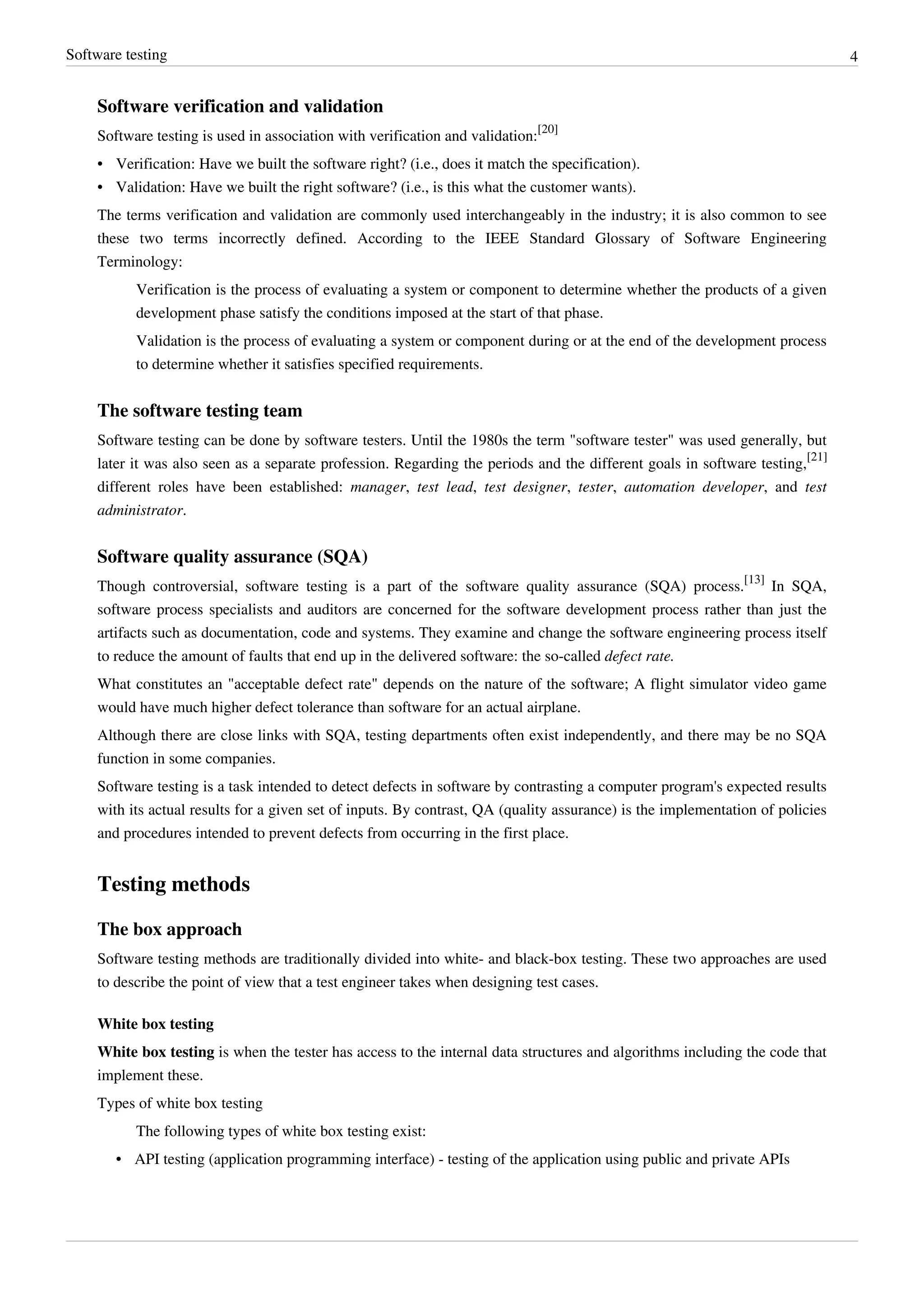Software testing 4
Software verification and validation
Software testing is used in association with verification and validation:
[20]
• Verification: Have we built the software right? (i.e., does it match the specification).
• Validation: Have we built the right software? (i.e., is this what the customer wants).
The terms verification and validation are commonly used interchangeably in the industry; it is also common to see
these two terms incorrectly defined. According to the IEEE Standard Glossary of Software Engineering
Terminology:
Verification is the process of evaluating a system or component to determine whether the products of a given
development phase satisfy the conditions imposed at the start of that phase.
Validation is the process of evaluating a system or component during or at the end of the development process
to determine whether it satisfies specified requirements.
The software testing team
Software testing can be done by software testers. Until the 1980s the term "software tester" was used generally, but
later it was also seen as a separate profession. Regarding the periods and the different goals in software testing,
[21]
different roles have been established: manager, test lead, test designer, tester, automation developer, and test
administrator.
Software quality assurance (SQA)
Though controversial, software testing is a part of the software quality assurance (SQA) process.
[13]
In SQA,
software process specialists and auditors are concerned for the software development process rather than just the
artifacts such as documentation, code and systems. They examine and change the software engineering process itself
to reduce the amount of faults that end up in the delivered software: the so-called defect rate.
What constitutes an "acceptable defect rate" depends on the nature of the software; A flight simulator video game
would have much higher defect tolerance than software for an actual airplane.
Although there are close links with SQA, testing departments often exist independently, and there may be no SQA
function in some companies.
Software testing is a task intended to detect defects in software by contrasting a computer program's expected results
with its actual results for a given set of inputs. By contrast, QA (quality assurance) is the implementation of policies
and procedures intended to prevent defects from occurring in the first place.
Testing methods
The box approach
Software testing methods are traditionally divided into white- and black-box testing. These two approaches are used
to describe the point of view that a test engineer takes when designing test cases.
White box testing
White box testing is when the tester has access to the internal data structures and algorithms including the code that
implement these.
Types of white box testing
The following types of white box testing exist:
• API testing (application programming interface) - testing of the application using public and private APIs
 
