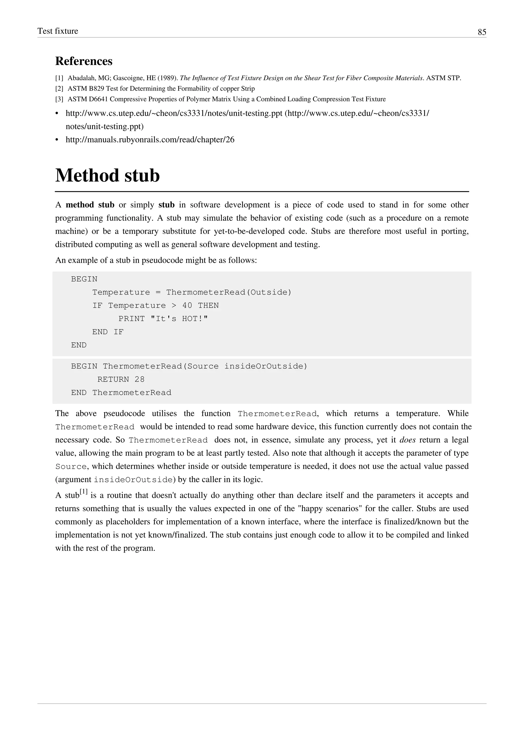 Test fixture 85
References
[1] Abadalah, MG; Gascoigne, HE (1989). The Influence of Test Fixture Design on the Shear Test for Fiber Composite Materials. ASTM STP.
[2] ASTM B829 Test for Determining the Formability of copper Strip
[3] ASTM D6641 Compressive Properties of Polymer Matrix Using a Combined Loading Compression Test Fixture
• http://www.cs.utep.edu/~cheon/cs3331/notes/unit-testing.ppt (http://www.cs.utep.edu/~cheon/cs3331/
notes/unit-testing.ppt)
• http://manuals.rubyonrails.com/read/chapter/26
Method stub
A method stub or simply stub in software development is a piece of code used to stand in for some other
programming functionality. A stub may simulate the behavior of existing code (such as a procedure on a remote
machine) or be a temporary substitute for yet-to-be-developed code. Stubs are therefore most useful in porting,
distributed computing as well as general software development and testing.
An example of a stub in pseudocode might be as follows:
BEGIN
Temperature = ThermometerRead(Outside)
IF Temperature > 40 THEN
PRINT "It's HOT!"
END IF
END
BEGIN ThermometerRead(Source insideOrOutside)
RETURN 28
END ThermometerRead
The above pseudocode utilises the function ThermometerRead, which returns a temperature. While
ThermometerRead would be intended to read some hardware device, this function currently does not contain the
necessary code. So ThermometerRead does not, in essence, simulate any process, yet it does return a legal
value, allowing the main program to be at least partly tested. Also note that although it accepts the parameter of type
Source, which determines whether inside or outside temperature is needed, it does not use the actual value passed
(argument insideOrOutside) by the caller in its logic.
A stub
[1]
is a routine that doesn't actually do anything other than declare itself and the parameters it accepts and
returns something that is usually the values expected in one of the "happy scenarios" for the caller. Stubs are used
commonly as placeholders for implementation of a known interface, where the interface is finalized/known but the
implementation is not yet known/finalized. The stub contains just enough code to allow it to be compiled and linked
with the rest of the program.
 